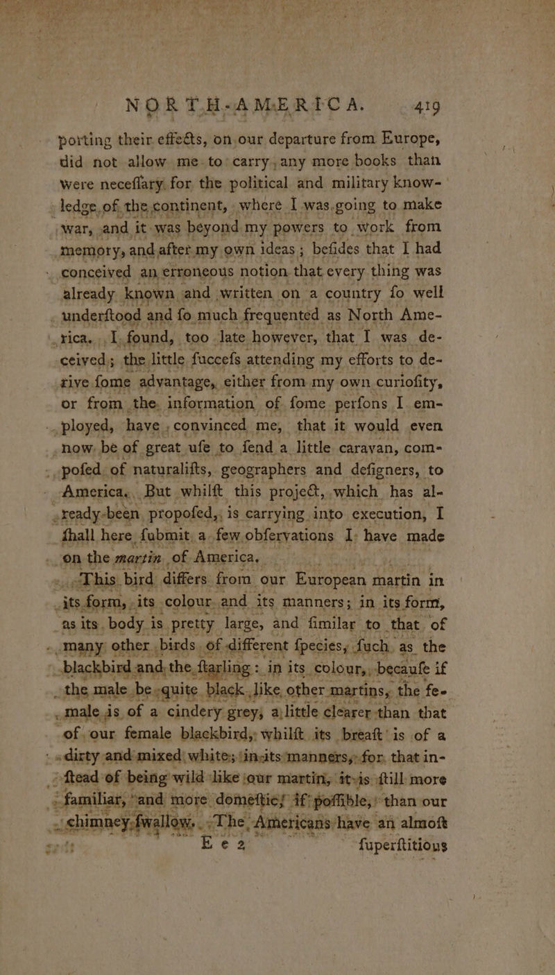porting their effe&amp;ts, on.our departure from Europe, did not allow me.to’carry,any more books than were neceflary, for the political and military know memory, and after my own ideas ; befides that I had conceived an erroneous notion that every thing was already known, and written on a country fo well ceived; the. little. faccefs attending my efforts to de- tive fome advantage, either from my own curiofity, or from. the. information of. fome perfons I em- now. be of great ufe to fend a little caravan, com- America. But. whilft this project, . which has al- This. bird. differs: from our European martin in &lt; . male das of a cindery grey; ajlittle clearer than that of our female blackbird,: whilft its breat’ is of a dirty and mixed white; tinits manners, for. that in- -ftead: ef being wild ike jqur martin, itis {ill more ais: “and more. dometties if: poffible, : than our ct - shimney,fialtow ‘ ete “Americans: have an almoft is | fuperftitio us