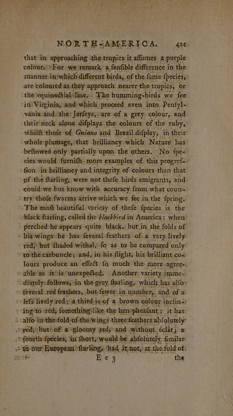 NOR THsAMERICA. 424. that in approaching the tropics: it aflumes . a purple colour: For -we remark.’ a. fenfible difference i in the irianner-in:which different birds, of the. fame fpecies, are coloured as.they approach’ nearer the tropics, or the: equinogtialline..- The humming-birds we fee. in Virginia, and: which. _proceed_even into, Pentyl- vania andthe! Jérfeys, are of a grey: colour, and their neck alone difplays the colours of the ruby, whilft:thofe of. Guiana and Brazil difplay, in their whole:plumage, that brilliancy which Nature has beftowed only partially upon the others, No. fpe- cies would furnifh. more examples of. this progref. | fion ‘in brillianey and integrity. of colours than that of the ftarling; were not thefe. birds emigrants, and. . could:we but know with accuracy: from. what coun~ ‘ try thofe fwarms arrive which we fee in the fpring.. The moft beautiful variety of thefe fpecies is the black ftarling, called the d/ackdird in America : when’ _perched'hé-appears quite. black,. but in the folds of = his wings he has: feveral feathers of. a very. lively: red, but fhaded withal,-fo as to be compared only ‘to the:carbuncle; and, in his flight, his brilliant cos lours produce an ‘effe&amp; fo much the. more agrec=. &gt; able as at'is unexpeéted. Another. variety. imme-~ i diately: follows; An thegrey farling, which. has alfos : feveral réd feathers, ; ‘but: fewer-in number,, and of a ovefs lively reds'\a-thitd: isof a brown colour inclini: ‘ing! to: ‘rédy fomethingilike. the henspheafant : : it has :-alfo-in the-fold/of-the wings three:feathers LA ie | red; But’ OF à ‘gloomy xed; and without, éclât; a fourth fpécies; ‘in’ fhort,;) would be abfolutely. fimilar e oe our Buropean ‘flarlings ‘had it not,: at the. fold of: A E e a the