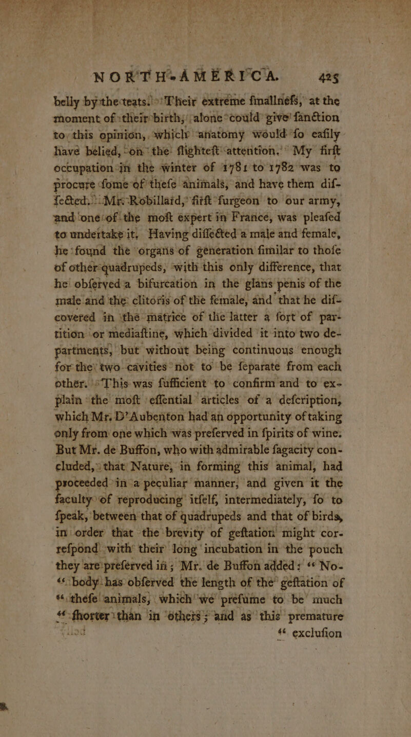 belly bythe cteats. Their extreme fmallnéfs, at the moment of their birth; alone °could’ give fanétion have belied, on the! flighteft: ‘attention, My firft occupation in the winter of 1781 to 1782 was to procure: fomeof thefe animals, and have them dif- feed. Mr Robillaid, fitft furgeon to our army, and ‘one‘of the moft expert in Francé, was pleafed to undettake it, Having diffe€ted a male and female, he ‘found the ‘orgaris of generation fimilar to thofe of other-quadrupeds, «with this only difference, that he obferved a bifurcation in the glans penis of the male and the: clitoris of the female, and that he dif- covered ih thé matrice of tlie latter a fort of par- tition or mediaftine, which divided it into two de- partments, but without being continuous enough for the: two cavities not to be feparate from each other. “This was fufficient to confirm and to ex- plain the moft eflential ‘articles of a defcription, which Mr. D’Aubenton had an opportunity of taking But Mr. de Buffon, who with admirable fagacity con- cluded, that Nature, in forming this animal, had roceeded » in a peculiar manner, and given it the faculty: ‘of reproducing’ itfelf, intermediately, fo to Speak, between that of quadrupeds and that of birds, in order that the ‘brevity of geftation might cor- refpond with’ their long ‘incubation in the pouch they are preferved ifi; Mr. de Buffon added: “ No- ‘‘ body has obferved the length of thé” geftation of * thefe animals, which '‘we prefume to be’ much . wad than in ‘ethers; and as ‘this premature | 4 exclufion Phas a PE ca a: