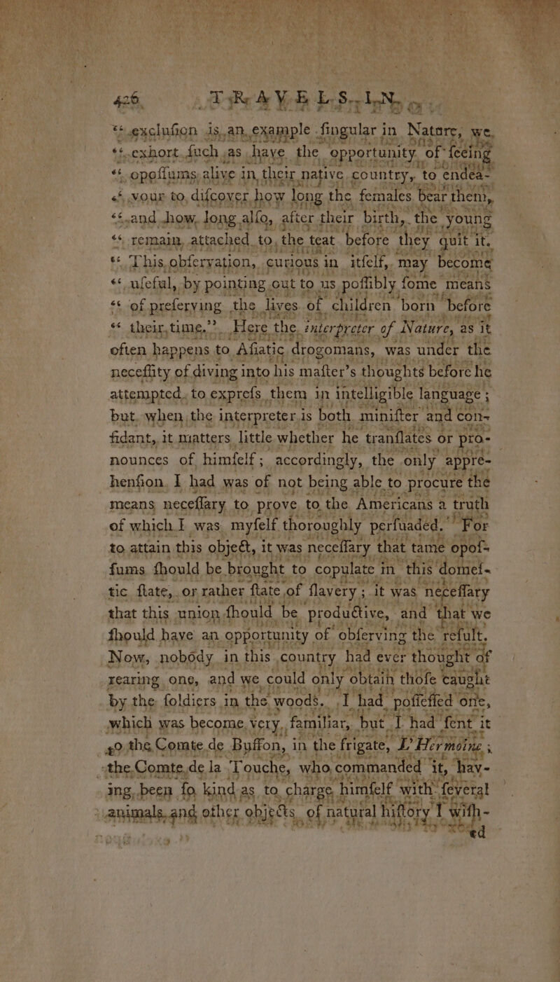 *exclufion isan. example : Singular i in Natory, LE «6 .exhort.fuch ;as have the “opportunity “of feein FE 4 6 opoflums, alive i in, their. ative country, x to endea- LS | Rita &lt;*, .VOUur to, difcover how long the females bear then, ‘and how, long. allo, after their birth, the’ Re ‘* remain, attached. +0, the teat before ‘they qui it. Pde SOT ut ae Be « This. obferya tion, cutIous 1 in ‘ittelf,. may become ¢s Pat by pointing . out to us pofbly | fome means $5 Of -preferying , the lives of children ‘born “before &lt;&lt; their, time,””. Here the. ; interpreter, of. Nature, à as ‘it often happens ! to Afiatic, drogomans, Was under the neceffity. ¢ of. diving i into his mafter’s thoughts before he attempted. to exprefs, them : Un intelligible language ; ; but. when the interpreter is both minifter and € CON- à LH fidant, it matters little whether he ‘tranflates or TO.- nounces of himfelf ; accordingly, the only appré- henfion, I had was of not being able to procure ! the means neceffary to prove to the Americans a truth of which} was _myfelf thoroughly perfuaded. ’ For to attain this objet, it was neccffary that tame ¢ opof= fams fhould ihe, ie PEN to fur im “this dome! Lax es yA pas nobody i in n this. country had eve HR ht a rearing. one, and we could only « She thofe + augh CF ify by the foldiers 3 in the woods. ah had poñed one, which was become, Very. familiar, “but. sip had” fent. 14% RE. Dal a + $2 the. Comte. de Buffon, i in ‘the frigate, ed Hirmoï “the, Comte,de la ‘Touche, who, ‘commanded dit,” av ing, been | fo, kind as, ta “charge, b himfelf with: fevers! fos Sd} y xa, an other objects. oft natural hifory à Y Othe Hp À 3