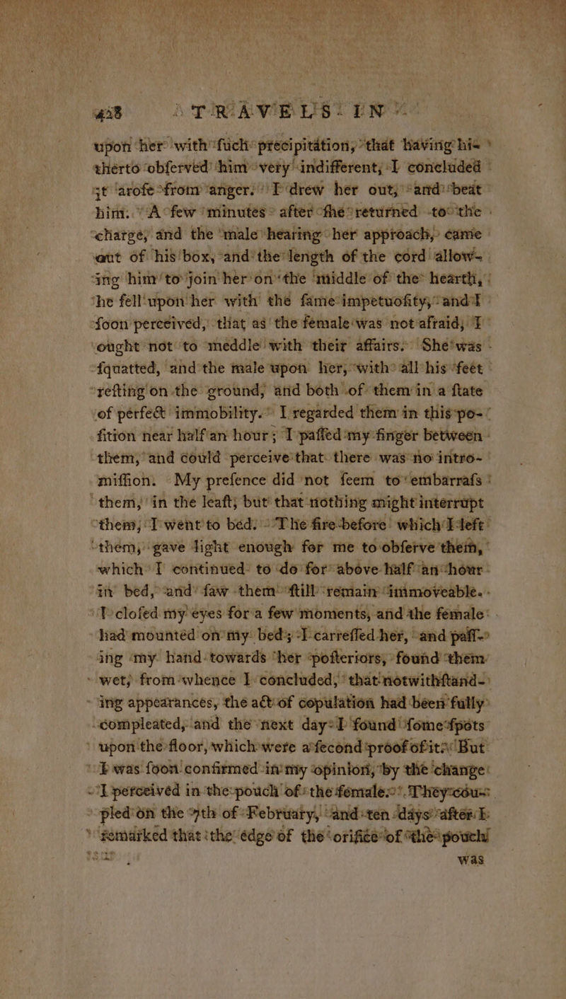 ny cath an i Na Pi x Yfeout heel vi Four MM) Lat + Le | Bald 418 A TRAVERS) EN 7 upon ‘her with’ hich precipitation, “that Having his » him: “A few ‘minutés © after “the returned toc the : aut of his box, and’ the’ length of the cord allow- of pérfe&amp; immobility.” Iregarded them in this-po-’ fition near halfan hour; I paffed ‘my ‘finger between - them, and could perceive that. there was no intro- miffion. My prefence did not feem to’ embarrafs ! which’ I continued: to do for above half an “hôur in bed, and'faw them ‘fill ‘remain Gnimoveable. - had mountéd on my bed “1 carrefled her, and pal 4