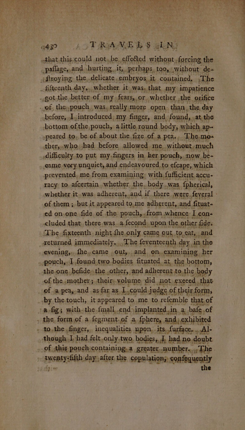 2430 ÿ T Ray, EL $ à _pañage,.and. hurting. it, perhaps. too, without de= oftroying, the,.delicate embryos. it contained, |The _ fifteenth, day, whether it Was, that my impatience got the better, of my, fears,, or. whether the orifice . of, the.pouch, was, really more open. than. the, day before, I. introduced, .my finger, and. found, . at thé bottom. of the pouch, a little round body, which, ap -peared to, be of. about the. fize. of a pea... The.mo+ thery» who. had before allowed. me, without, much difficulty to put my.fingers in her pouch,. now. be- game very unquiet, and endeavoured, to efcape, which prevented, me from examining: with. fufficient accu- racy to afcertain whether. the. body. was, fpherical, of them; but ; it appeared to.me adherent, and fituat- ed on-one fide, of the pouch, «from. whence: I cons cluded that, there was.a fecond. upon t the other fides returned immediately. The feventeenth. day, in the evening,...fhe,.came . out,.. and. 9n..examining _ her - pouch, 1 found two. bodies fituated. at the bottom, 1he-one. befide, the .other,. and adherent to, the body of the «mother; their: volume did not exeeed. that | of a pea,-and.asfar as L.could judge of their form, «by thetouch, it appeared to. me to refemble that. of a fig; with«the fmall,.end- implanted. in. a bafe of . the form of a fegment. of a fphere, and; exhibited to.the finger, incqualities upon. its furface. ...Al- though. L: had felt.only.two. bodies, I. had. no. doubt. “exearréie day, after the copulation;: confequently the