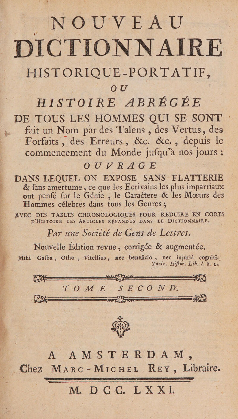 lÉNOUVYEAU DICTIONNAIRE | HISTORIQUE-PORTATIF, HISTOIRE ABRÉGÉE DE TOUS LES HOMMES QUI SE SONT fait un Nom par des T'alens , des Vertus, des Forfaits, des Erreurs, &c. &c., depuis le commencement du Monde jufqu’à nos jours : OUVRAGE DANS LEQUEL ON EXPOSE SANS FLATTERIE & fans amertume, ce que les Ecrivains les plus impartiaux ont penfé fur le Génie , le Caractere & les Moœurs des Hommes célebres dans tous les Genres; AVEC DES TABLES CHRONOLOGIQUES POUR REDUIRE EN CORPS D'HISTOIRE LES ARTICLES RÉPANDUS DANS LE DICTIONNAIRE. Par une Societe de Gens de Lettres. Nouvelle Édition revue, corrigée & augmentée. Mihi Gaiba, Otho , Vitellius, nec beneficio , nec ïinjurià cogniti. Tacie. Hiftor. Lib. I. $. 14 TOME SE CO NU PR | A :AMSTE RD, À M ; Chez Marc-MicHez REY, Libraire. RE . M DCC. LXXL