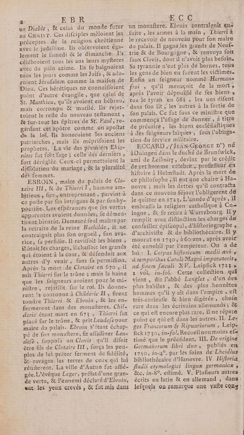 au Diable, &amp; celui du monde futur au Curisr. Ces difciples méloient les préceptes de la religion chrétienne avec le judaïfme. Ils obfervoient éga- lement le famedi &amp; le dimanche. ls célébroient tous les ans leurs myfteres avec du péin azime. Ils fe baignoient tous les jours comme les Juifs, &amp; aco- roient Jérufalem comme la maifon de Dieu. Ces hérétiques ne connoifloient point d’autre évangile, que celui de St. Matthieu, qu’ils avoient en hébreu, mais corrompu &amp; mutilé. Ils rejet- toient le refte du nouveau teftament ;, &amp; fur-tout les épîtres de St. Paul, re- gärdant cet apôtre comme un apoftat de la loi. Ils honoroient les anciens patriarches, mais ils méprifoient les prophetes. La vie des premiérs Ebio- nites fut fort fage ; celle dés derniers, fort déréglée. Ceux-ci permettoient la Le des femmes. EBROIN , maire du palais de Clo- taire III, &amp; de Thierri I, homme am- bitieux,, fier-sentreprénant, parvintà e NA . ; ce potte par fes intrigues ët par fonhy- pocrilie. Les efpérances que fes vertus apparentes avoient données, fe démen- ja retraite de la reine Bathilde, il ne, contraignit plus fon orgueil, fon ava- rice, {a perfidie. Il ravifioit les biens ; il ôtoit lés charges, ilchafloit les grands qui étoient à la cour, &amp; défendoit aux autres d'y venir, fans fa permiflion. Après la mort: de Clotaire en 670 ; il mit Thierri fur le trône ; mais la haine que les feigneurs avoient pour le mi- niftre, rejaîllit fur le roi. Is donne- rent la couronne à Childeric Il ; firent tondre Thierri &amp; Ebroin , &amp; les en- fermerent dans des monafteres. Chil- deric étant mort en 673 ,; Thierri fut placé fur le trône, &amp; prit Leudefepour maire du palais. Ebroin $’étant échap- pé de fon monaftere, fit aflafiner Leu: defé, fuppofa un Clovis qu'il difoit être fils de Clotaire IIT , força les pen- ples de lui prèter ferment de fidélité, Sr: ravagea les terres de ceux qui lui rétifterent. La ville d’Autun fut aflié- gée.L'évêque Leger, prélatd’une gran- de vertu, &amp; l'ennemi déclaré d’Ebroin, eut: les yeux crevés , &amp; fut mis dans ECG un monaftere. Ebroin contraïgnit ens fuite , les armes à la main, Thierri à Je recevoir de nouveau pour fon maire du palais. 11 gagna,les grands de Neuf= trie &amp; de Bourgogne , &amp; renvoya fon faux Clovis, dont il n’avoit plus befoin. Sa tyrannie n’eut plus de bornes, tous les gens de bien en furent les viétimes. Enfin un feigneur nommé Herman froi , qu’il menaçoit de la mort, aprés l'avoir dépouillé de fes biens s tua le tyran en 681 , les uns difent dans fon lit, les autres à la fortie de fon palais. Ce fut fous ce miniftre que commença l’ufage de donner , à titre de précaire, les biens eccléfaftiques à des feigneurs faïques, fous l’obliga« tion du fervice militaire. , ECCARD , (JEAN-GEORGE D’) né àDuingen daus le duché de Brunfwick, ami de Leibnirz, devint par le crédit decethomme célebre:, profefieur €n hiftoire à Helmftadt. Après la mort de ce philofophe ; il eutüune chaire à Ha= novre ; mais les dettes qu’il contraëta dans ce rouveau féjour l’obligerent dé le quitter en 1723: L'année d’après’, if embrafla la religion catholique à Co= logne, &amp; fe retira à Wurtzbourg. ILÿ remplit avec diftinétion les chargès de confeiller épifcopal, d’hiftoriographe , d’archivifte &amp; de bibliothécaire. Il ÿ été ennobli par l'empereur. On a de lui: JL. Corpus hifloricum medii ævi y à temporibus Caroli Magni imperatoriss ad. finem fæculi XV. Leipfick 1723» 2 vol, in-fol. Cette colleétion. qui vient , dit l'abbé Lenglet , d’un des plus habiles , &amp; des .plas-honnêtes |, homines qu’il y ait dans l'empire , eft très-curieufe &amp; bien digérée, chofe rare dans les écrivains allemands ; ë£ ce qui eft encore plus rare, il ne répete point ce qüieft dans les autres. IL. Le: ges Francorum &amp; Ripuariorum , Leip. fick1730, in-fol, Recueilnon moins ef« timé que le précédent. I. De origine Germañorum libri duo, publiés en 1750, in-4°, par les foins de Lheidius . bibliothécaire d’Hanovre, IV. Hifloria, fludii etymologici linguæ germanicæ ;, &amp;c. in-8°. eftimé. V. Plufieurs autres écrits en latin &amp; en allemand , dans: lefqueis ou remarque une vaite cons |