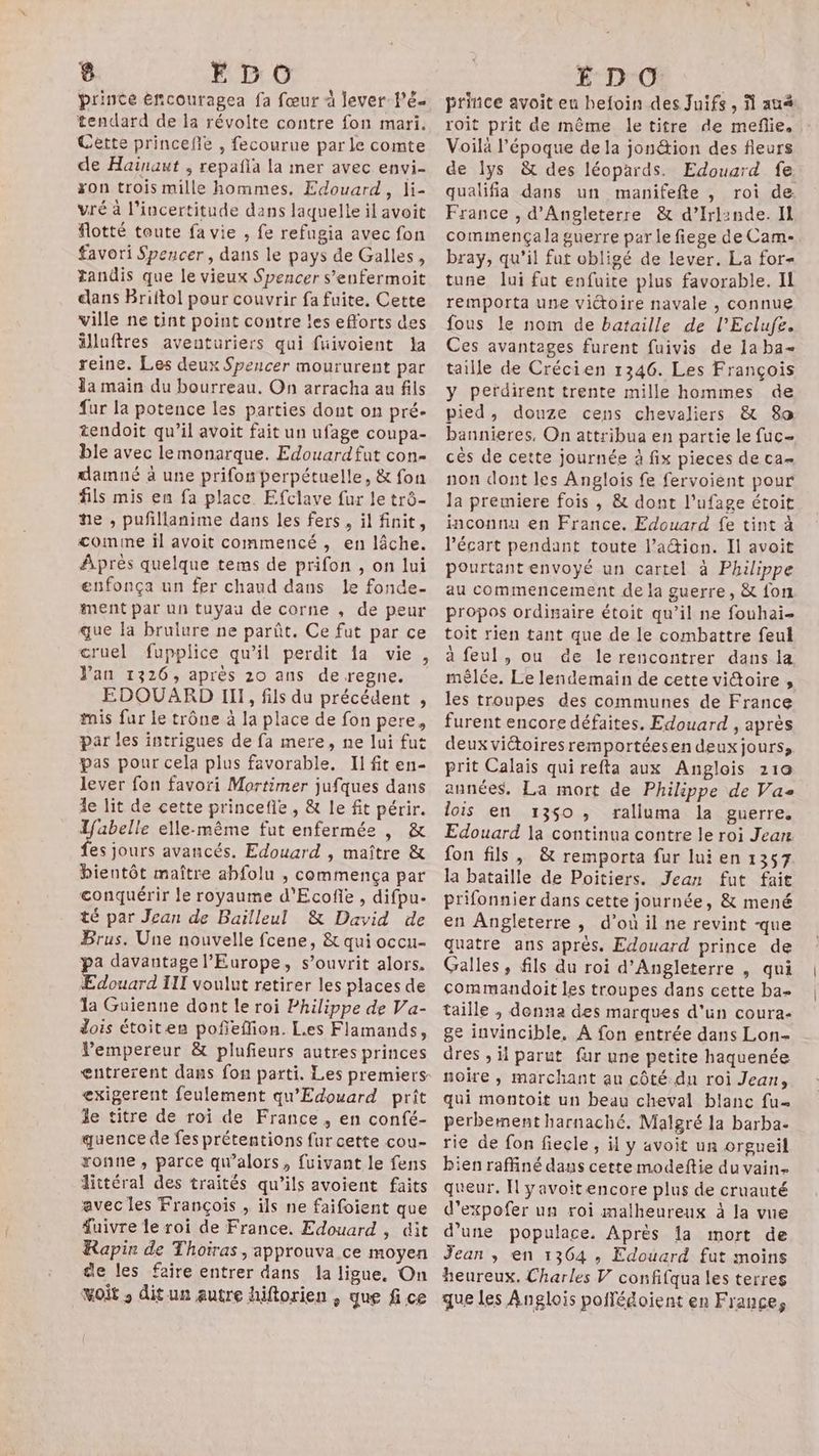 prince eñcouragea fa fœur à lever PE tendard de la révolte contre fon mari. Cette princefle , fecourue par le comte de Hainaut ; repañla la mer avec envi- ron trois mille hommes. Edouard, li- vré à l'incertitude dans laquelle il avoit flotté toute fa vie , fe refugia avec fon favori Spencer, dans le pays de Galles, tandis que le vieux Spencer s’enfermoit dans Briftol pour couvrir fa fuite. Cette ville ne tint point contre les efforts des älluftres aventuriers qui fuivoient Ja reine. Les deux Spencer moururent par Ja main du bourreau. On arracha au fils fur la potence les parties dont on pré- tendoit qu’il avoit fait un ufage coupa- ble avec lemonarque. Edouard fut con- damné à une prifon perpétuelle, & fon fils mis en fa place. Efclave fur le trô- he , pufillanime dans les fers , il finit, comme il avoit commencé , en lâche. Après quelque tems de prifon , on lui enfonça un fer chaud dans le fonde- ment par un tuyau de corne , de peur que Ja brulure ne parût. Ce fut par ce cruel fupplice qu’il perdit fa vie, Van 1326, après 20 ans de regne. EDOUARD III, fils du précédent , mis fur le trône à la place de fon pere, par les intrigues de fa mere, ne lui fut pas pour cela plus favorable. Il fit en- lever fon favori Mortimer jufques dans le lit de cette princefle , & le fit périr. Ifabelle elle-même fut enfermée , & es jours avancés. Edouard , maître & bientôt maître abfolu , commença par conquérir le royaume d'Ecofie , difpu- té par Jean de Bailleul & David de Brus. Une nouvelle fcene, & qui occu- pa davantage l'Europe, s’ouvrit alors. Edouard III voulut retirer les places de la Guienne dont le roi Philippe de Va- dois étoiten pofñeflion. Les Flamands, Vempereur & plufieurs autres princes entrerent dans fon parti. Les premiers- exigerent feulement qu'Edouard prît le titre de roi de France, en confé- quence de fes prétentions fur cette cou- ronne, parce qu’alors, fuivant le fens dittéral des traités qu’ils avoient faits avec les François , ils ne faifoient que fuivre le roi de France. Edouard , dit Rapin de Thoiras, approuva ce moyen ge les faire entrer dans la ligue, On voit , dit un autre hiftorien , que fi ce prince avoit eu hefoin des Juifs, N au roit prit de même letitre de meflie. Voilà l’époque de la jonétion des fleurs de lys & des léopards. Edouard fe qualifia dans un manifefte , roi de. France , d'Angleterre & d’Irl:nde. Il commença la guerre par le fiege de Cam- bray, qu’il fut obligé de lever. La for- tune lui fut enfuite plus favorable. Il remporta une victoire navale , connue fous le nom de bataille de l’Eclufe. Ces avantages furent fuivis de 1a ba taille de Crécien 1346. Les François y perdirent trente mille hommes de pied, douze cens chevaliers & 8a bannieres, On attribua en partie le fuc- cès de cette journée à fix pieces de ca- non dont les Anglois fe fervoient pour Ja premiere fois , & dont l’ufage étoit inconnu en France. Edouard fe tint à l'écart pendant toute l’a&ion. Il avoit pourtant envoyé un cartel à Philippe au commencement de la guerre, & fon propos ordinaire étoit qu’il ne fouhai- toit rien tant que de le combattre feul à feul , ou de le rencontrer dans la mêlée. Le lendemain de cette victoire , les troupes des communes de France furent encore défaites. Edouard , après deux viétoires remportéesen deux jours, prit Calais qui refta aux Anglois 210 années. La mort de Philippe de Vas lois en 1350 , ralluma la guerre. Edouard la continua contre le roi Jean fon fils, & remporta fur lui en 1357 la bataille de Poitiers. Jean fut fait prifonnier dans cette journée, & mené en Angleterre ; d’où il ne revint -que quatre ans après. Edouard prince de Galles, fils du roi d'Angleterre , qui commandoit les troupes dans cette ba- taille ; denna des marques d'un coura- ge invincible. A fon entrée dans Lon- dres , il parut fur une petite haquenée noire , marchant au côté.du roi Jean, qui montoit un beau cheval blanc fu perbement harnaché. Malgré la barba- rie de fon fiecle, il y avoit un orgueil bien raffiné dans cette modeftie du vain queur. I yavoitencore plus de cruauté d’expofer un roi malheureux à la vue d’une populace. Après 1a mort de Jean , en 1364 , Edouard fut moins heureux. Charles V confifqua les terres que les Anglois poifédoient en Françe,