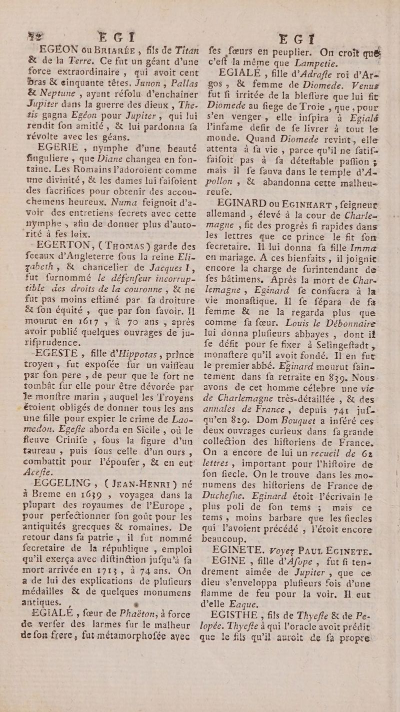 LA EGI EGEON ou BRtaRÉE , fils de Titan &amp; de la Ferre. Ce fut un géant d'une force extraordinaire , qui avoit cent bras &amp; cinquante têtes. Junon , Pallas &amp; Neptune , ayant réfolu d’enchaîner Jupiter dans la guerre des dieux , The. 4is gagna Egéon pour Jupiter, qui lui rendit fon amitié, &amp; lui pardonna fa révolte avec les géans. EGERIE , nymphe d’une beauté finguliere , que Diane changea en fon- taine. Les Romains l’adoroient comme wne divinité, &amp; les dames lui faifoient des facrifices pour obtenir des accou- chemens heureux. Numa feignoit d’a- voir des entretiens fecrets avec cette nymphe , afin de donner plus d’auto- rité à fes leix. EGERTON, (THomas) garde des feeaux d'Angleterre fous la reine Eli- zabeth, &amp; chancelier de Jacques, fut furnommé Le défenfeur incorrup- tible des droits de la couronne , &amp; ne fut pas moins eftimé par fa droiture &amp; fon équité , que par fon favoir. Il mourut en 1617 ; à 7O ans , après avoir publié quelques ouvrages de ju- rifprudence. EGESTE , fille d'Hippotas , prince troyen ,; fut expofée fur un vaifleau par fon pere , de peur que le fort ne tombât fur elle pour être dévorée par le monftre marin , auquel les Troyens - étoient obligés de donner tous les ans une fille pour expier le crime de Lao- medon, Egefle aborda en Sicile , où le fienve Crinife , fous la figure d’un taureau ,; puis fous celle d’un ours, combattit pour l’époufer, &amp; en eut Acefle. EGGELING , (JEAN-HENRI ) né à Breme en 1639 ; voyagea dans la plupart des royaumes de l'Europe , pour perfectionner fon goût pour les antiquités grecques &amp; romaines. De retour dans fa patrie , il fut nommé fecretaire de Ia république , emploi qu’il exerça avec diftinétion jufqu’à fa mort arrivée en 1713, à 74ans. On a de lui des explications de plufeurs médailles &amp; de quelques monumens antiques. , , EGIALE , fœur de Phaëton, à force de verfer des larmes fur le malheur de fon frere, fut métamorphofée avec LASER PU ARE fes fœurs en peuplier. On croit mé c’eft la même que Lampetie. EGIALE , fille d’Adrafle roi d’Ar- gos » &amp; femme de Diomede. Venus fut fi irritée de la bleflure que lui fit Diomede au fiege de Troie , que , pour s'en venger, elle infpira à Egialé linfame defir de fe livrer à tout le moude. Quand Diomede revint, elle attenta à fa vie , parce qu’il ne fatif- faifoit pas à fa déteftable pañion 3 mais il fe fauva dans le temple d’A4- Pollon ; &amp; abandonna cette malheu= reufe. EGINARD ou EGINHART , feigneus allemand , élevé à la cour de Charle- magne , fit des progrès fi rapides dans les lettres que ce prince le fit fon fecretaire. Xl lui donna fa fille Immaæ en mariage. À ces bienfaits , il joignit encore la charge de furintendant de fes bâtimens. Après la mort de Char- lemagne , Eginard fe confacra à la vie monaftique. I1 fe fépara de fa femme &amp; ne la regarda plus que comme fa fœur. Louis le Débonnaire lui donna plufieurs abbayes , dont it fe défit pour fe fixer à Selingeftadt , monaftere qu’il avoit fondé. Il en fut le premier abbé. Eginard mourut fain- tement dans fa retraite en 839. Nous avons de cet homme célebre une vie de Charlemagne très-détaillée , &amp; des annales de France, depuis 741 juf- qu’en 8129. Dom Bouquet a inféré ces deux ouvrages curieux dans fa grande colleétion des hiftoriens de France. On a encore de lui un recueil de 62 lettres , important pour l’hiftoire de fon fiecle. On le trouve dans les mo- numens des hiftoriens de France de Duchefne. Eginard étoit l'écrivain le plus poli de fon tems ; mais ce tems, moins barbare que les fiecles qui l’avoient précédé , Pétoit encore beaucoup. EGINETE. ÿoyez PAUL EGINETF, EGINE , fille d’Afope , fat fi ten- drement aimée de Jupiter , que ce dieu s’enveloppa plufieurs fois d’une flamme de feu pour la voir. H eut d'elle Eaque. EGISTHE , fils de Thyeffe &amp; de Pe- lopée. Thyeffe à qui l’oracle avoit prédit que le fils qu'il auroit de fa propre