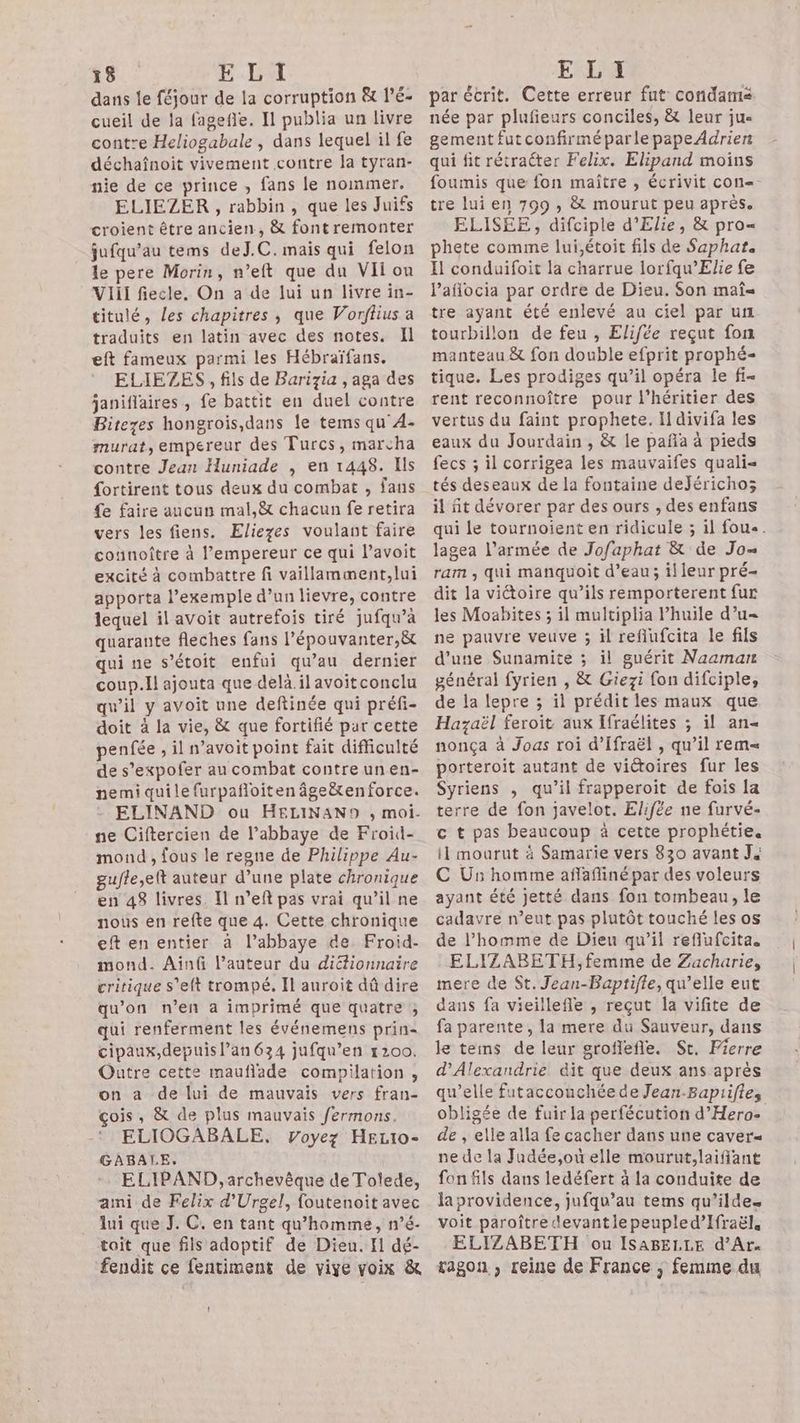dans le féjour de la corruption & l’E- cueil de la fagefle. 11 publia un livre contre Heliogabale , dans lequel il fe déchaînoit vivement contre la tyran- nie de ce prince , fans le nommer. ELIEZER , rabbin, que les Juifs croient être ancien, & font remonter jufqu’au tems deJ.C. mais qui felon le pere Morin, n’eft que du Vi ou VIiil fiecle. On a de lui un livre in- titulé, les chapitres, que Vorflius a traduits en latin avec des notes. Il eft fameux parmi les Hébraïfans. ELIEZES , fils de Barizia , aga des janiflaires , fe battit en duel contre Bitezes hongrois,dans le tems qu AÀ- murat, empereur des Turcs, marcha contre Jean Huniade , en 1448. Ils fortirent tous deux du combat , fans fe faire aucun mal,& chacun fe retira vers les fiens. Eliezes voulant faire counoître à l’empereur ce qui l’avoit excité à combattre fi vaillamment,lui apporta l’exemple d’un lievre, contre lequel il avoit autrefois tiré jufqu’à quarante fleches fans l’épouvanter,&t qui ne s’étoit enfui qu’au dernier coup.il ajouta que delà.ilavoitconclu qu’il y avoit une deftinée qui préfi- doit à la vie, & que fortifié par cette penfée , il n’avoit point fait difficulté de s’expofer au combat contre un en- nemi quile furpañloiten âge&enforce. ELINAND ou HELINAN9 , moi. ne Ciftercien de l’abbaye de Froid- mond , fous le regne de Philippe Au- gufle,eft auteur d’une plate chronique en 48 livres. Il n’eft pas vrai qu’il ne nous en refte que 4. Cette chronique eft en entier à l’abbaye de. Froid- mond. Ainû l’auteur du difionnaire critique s'eft trompé, Il auroit dû dire qu'on n’en a imprimé que quatre ; qui renferment les événemens prin- cipaux,depuis l’an 634 jufqu’en 1200. Outre cette mauflade compilation, on a de lui de mauvais vers fran- çois, & de plus mauvais fermons. ELIOGABALE, Voyez HELI0- GABALE. ELIPAND, archevêque de Tolede, ami de Felix d'Urgel, foutenoit avec lui que J. C. en tant qu'homme, n’é- tait que fils adoptif de Dieu. El dé- fendit ce fentiment de vive voix & par écrit. Cette erreur fut condamé née par plufieurs conciles, & leur jue gement futconfirméparlepapeAdrien qui fit rétracter Felix. Elipand moins foumis que fon maître , écrivit con=. tre lui en 799 , & mourut peu après. ELISEE, difciple d'Elie, & pro= phete comme lui,étoit fils de Saphat. Il conduifoit la charrue lorfqu’Elie fe laflocia par ordre de Dieu. Son maî= tre ayant été enlevé au ciel par ur tourbillon de feu , Elifée reçut fon manteau & fon double efprit prophé- tique. Les prodiges qu’il opéra le fi- rent reconnoître pour l'héritier des vertus du faint prophete. Il divifa les eaux du Jourdain , & le paña à pieds fecs ; il corrigea les mauvaifes quali= tés deseaux de la fontaine dejéricho; il fit dévorer par des ours , des enfans qui le tournoient en ridicule ; il fou«. lagea l’armée de Jofaphat & de Jo= ram , qui manquoit d’eau; il leur pré- dit la viétoire qu’ils remporterent fur les Moabites ; il multiplia huile d’u= ne pauvre veuve ; il refiufcita le fils d’une Sunamite ; il guérit Naamarn général fyrien , & Giezi fon difciple, de la lepre ; il prédit les maux que Hazaël feroit aux Ifraélites ; il an« nonça à Joas roi d’Ifraël , qu’il rem porteroit autant de victoires fur les Syriens , qu’il frapperoit de fois la terre de fon javelot. Elifée ne furvé- c t pas beaucoup à cette prophétie. il mourut à Samarie vers 830 avant J4 C Us homme aflafliné par des voleurs ayant été jetté dans fon tombeau, le cadavre n’eut pas plutôt touché les os de l’homme de Dieu qu’il reflufcita. ELIZABETH, femme de Zacharie, mere de St. Jean-Baptifle, qu’elle eut dans fa vieillefle , reçut la vifite de fa parente , la mere du Sauveur, dans le tems de leur groflefle. St. Pierre d'Alexandrie dit que deux ans après qu’elle fataccouchéede Jean.Bapiifies obligée de fuir la perfécution d’'Hero- de , elle alla fe cacher dans une caver= ne de la Judée,où elle mourut,laifiant fon fils dans ledéfert à la conduite de la providence, jufqu’au tems qu’ildes voit paroître devantle peupled’Ifraël. ELIZABETH ou ISABELLE d’Ar« ragon , reine de France ; femme du