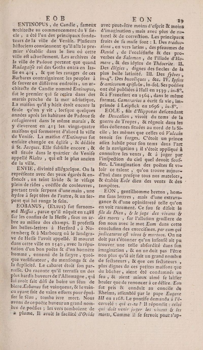 E O B ENTINOPUS , de Candie , fameux architette au commencement du V fie- ele , a été l’un des principaux fonda. teurs de la ville de Venife. Plufieurs hiftoriens conviennent qu’il alla le pre. mier s'établir dans le lieu où cette ville eft aGuellement. Les archives de la ville de Padoue portent que quand Radagaife roi des Goths entra en Ita- lie en 40$ , &amp; que les ravages de ces Barbares contraïgnirent les peuples à fe fauver en différens endroits, un ar- chitette de Candie nommé Entinopus, fut Je premier qui fe retira dans des marais proche de la mer adriatique, La maifon qu’il y bâtit étoit encore la feule qu'on y vit , lorfque quelques années après les habitans de Padoue fe refugierent dans le même marais , &amp; y éleverent en 413 les. vingt-quatre maifons qui formerent d’abord la ville le Venife. La maifon d'Entinopus fut enfuite changée en églife , &amp; dédiée à St. Jacques. Elle fubfifte encore , &amp; eft fituée dans le quartier de Venife appellé Rialto , qui eft le plus ancien de la ville. ENVIE, divinité allésorique. On la repréfente avec des yeux égarés &amp; en- foncés , un teint livide &amp; le vifage plein de rides , coëffée de couleuvres, portant trois ferpens d’une main , une hydre à fept têtes de l’autre, &amp; un fer- pent qui lui ronge le fein, __ EOBANUS, (Ezius) fut furnom- mé Heffus , parce qu’il nâquit en 1488 * fur les confins de la Hefñle , fous un ar- bre au milieu des champs. Il profefla les belles-lettres à Herford , à Nu- remberg &amp; à Marbourg où le landgra- ve de Hefñe l’avoit appellé. 11 mourut dans cette ville en 1540 , avec la répue tation d’un bon poëte &amp; d’un honnête - homme , ennemi de la fatyre , quoi- que verfificateur , du menfonge &amp; de la duplicité. Le cabaret étoit fon par- naffe, On raconte qu’il terraffa un des plus hardis buveurs de l'Allemagne , qui lui avoit fait défi de boire un féau de biere.Eobanus fut vainqueur, &amp; le vain- cu ayant fait de vains efforts pour épui- fer le féau , tomba ivre mort. Nous avons de ce poëte buveurun grand nom- bre de-poéfies ; les vers tomboient de a plume, Ii avoit la facilité d’Ovide EON 29 avet peut-être moins d’efprit &amp; moins d'imagination , mais avec plus de nas turel &amp; de corre&amp;tion. Les principaux fruits de fa mufe font : 1. Des traduc= tions ; en vers latins , des pfeaumes de David , de l’eccléfiafte &amp; des pros verbes de Salomon , de V'iliade d’Ho= mere , &amp; des idyles de Théocrite. IL Des élégies , dignes des fiecles de la plus belle latinité, III Des fylves, in-4°. Des bucoliques | &amp;c. IV, Ipfius &amp; amicorum epiflolæ , in-fol. Ses poëies ont été publiées à Hall en 1539 , in-8°, &amp; à Francfort en 1564 , dans le même format. Camerarius a écrit {a vie, iM= primée à Leipfick en 1696 , in-8°, EOLE , fils d'Hippotas defcendant de Deucalion , vivoit du tems de a guerre de Troyes, &amp; régnoit dans les ifles éoliennes fituées au nord de la Sie cile , les mêmes que celles où Vulcaim tenoit fes forges, C’étoit un prince afiez habile pour fon tems dans l’art de la navigation ; il s’étoit appliqué à connoître les vents, &amp; à juger par l’infpettion du ciel quel devoit fonf- fler. L’imagination des poëtes fit va loir ce talent , qu’on trouve auJOUre d’hui dans prefque tous nos matelots, &amp; établit Eole dieu des vents &amp; des : tempêtes. EON , gentilhomme breton , hom= me fans lettres , mais d’une extrava= gance &amp; d’une opiniâtreté telle qu’om en voit rarement. Ce fou fe difoit le fils de Dieu, &amp; le juge des vivans &amp; des morts , fur l’allufion grofiere de fon nom avec le mot Eum dans cette conclufion des exorcifmes. per eur qui judicaturus eff vivos &amp; mortuos. On ne doit pas s'étonner qu’un infenfé ait pu trouver une telle abfurdité dans fon imagination , &amp; on ne doit pas l’être non plus qu’il ait fait un grand nombre de feétateurs , &amp; que ces feétateurs , plus dignes de ces petites maifons que du bûcher, aient été condamnés au feu , &amp; aient mieux aimé fe laifier bruler que de renoncer à ce délire. Eor fut pris &amp; conduit au concile de Rheïms, aflemblé par le pape Eugene IIT en 1:68. Le pontife demanda à lé. cervelé : qui es-tu ? NH répondit : celui qui doit venir juger les vivans &amp; les morts, Comme il fe fervoit pour s’ap=