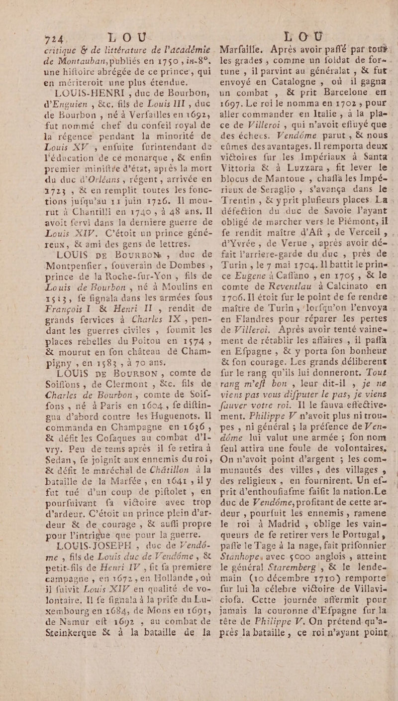 critique &amp; de littérature de l'académie de Montauban,publiés en 1750 , in-8°. une hiftoire abrégée de ce prince, qui en mériteroit une plus étendue. LOUIS-HENRI , duc de Bourbon, d'Enguien , &amp;c. fils de Louis IIT , duc de Bourbon , né à Verfailles en 1692, fut nommé chef du confeil royal de la régence pendant la minorité de Louis XV, enfuite furintendant de l'éducation de ce monarque , &amp; enfin premier miniftie d’état, après la mort du duc d'Orléans , régent , arrivée en 1723 ; &amp; en remplit toutes les fonc- tions jufqu’au 11 juin 1726. Il mou- rut à Chantilli en 1740 , à 48 ans. Il avoit fervi dans la derniere guerre de Louis XIV. C’étoit un prince géné- reux, &amp; ami des gens de lettres. LOUIS pE BourBoh ,; duc de Montpenfer , fouverain de Dombes , prince de la Roche-fur-Yon , fils de Louis de Bourbon , né à Moulins en 1513, fe fignala dans les armées fous François I &amp; Henri Il , rendit de grands fervices à Charles IX , pen- dant les guerres civiles ; foumit les places rebelies du Poitou en 1574; &amp; mourut en fon château dé Cham- pigny ,en 1583 » à 70 ans, LOUIS pe BourBonN, comte de Soifons , de Clermont , &amp;c. fils de Charles de Bourbon, comte de Soif- gua d’abord contre les Huguenots. Il commanda en Champagne en 1636, vry. Peu de tems après il fe retira à Sedan, fe joignit aux ennemis du roi, &amp; céfit le maréchal de Châtillon à la bataille de la Marfée , en 1641 ; il y fut tué d’un coup de piftolet , en pourfuivant fa viétoire avec trop d’ardeur. C’étoit un prince plein d’ar- deur &amp; de courage , &amp; aufli propre pour l'intrigue que pour la guerre. LOUIS-JOSEPH , duc de Yendô- me , fils de Louis duc de Vendôme , &amp; petit-fils de Henri IV , fit fa premiere campagne , en 1672, en Hollande , où il fuivit Louis XIF en qualité de vo- lontaire. Il fe fignala à la prife du Eu- xembourx en 1684, de Mons en 16917, de Namur eft 1692 ; au combat de Steinkerque &amp; à la bataille de la pl envoyé en Catalogne ,; où il gagna un combat , &amp; prit Barcelone enr des échecs. Vendôme parut , &amp; nous Vittoria &amp; à Luzzara, fit lever le blocus de Mantoue , chafla les Impé- riaux de Seraglio , s’avança dans le défeétion du duc de Savoie l’ayant obligé de marcher vers le Piémont, il Turin , le 7 mai 1704. Il battit le prine ce Eugene à Caflano , en 1705 , &amp; le comte de Reventlau à Calcinato en 1706. Il étoit fur le point de fe rendre en Flandres pour réparer les pertes de Villeroi. Après avoir tenté vaine= ment de rétablir les affaires , il pañla en Efpagne , &amp; y porta fon bonheur &amp; fon courage. Les grands déliberent fur le rang qu'ils lui donneront. Tout rang m'eft bon , leur dit-il , je ne viens pas vous difputer le pas, je viens ment. Philippe V n’avoit plus ni trou pes , ni général ; la préfence de Ven dôme lui valut une armée ; fon nom feul attira une foule de volontaires. On n’avoit point d'argent ; les com- munautés des villes, des villages , des religieux , en fournirent. Un ef prit d’enthoufiafme faifit la nation.Le duc de Vendôme, profitant de cette ar- deur , pourfuit les ennemis, ramene le roi à Madrid , oblige les vaine queurs de fe retirer vers le Portugal, Stankhopeu avec $000 anglois , atteint le général Staremberg ; &amp; le lènde- main (10 décembre 1710) remporte’ fur lui la célebre vittoire de Villavi- ciofa. Cette journée affermit pour jamais la couronne d’'Efpagne fur la tête de Phijippe V. On prétend-qu’a- |