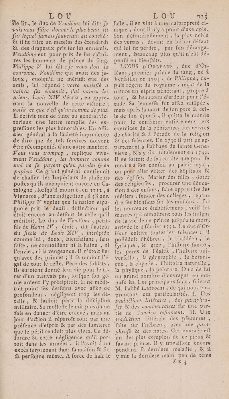 de fit, le duc de Vendôme lui dit : je vais vous faire donner le plus beau lit . fur lequel jamais fouverain ait couché: ê&amp; il fit faire un matelas des étendards x des drapeaux pris fur les ennemis. Vendôme eut pour prix de fes viétoi- res les honneurs de prince du fang. Philippe V lui dit :je vous dois la couronne. Vendôme qui avoit des ja- Joux, quoiqu'il ne méritât que des amis , lui répond : votre majeflé a vaincu fes ennemis, J'ai vaincu les miens, Louis XIV s’écria , en appre- nant la nouvelle de cette vittoire : voilà ce que c’eff qu'un homme de plus. Il écrivit tout de fuite au général vic- torieux une lettre remplie des ex- preflions les plus honorables, Un ofti- cier général a la lâcheté imprudente de dire que de tels fervices doivent être récompenfés d'uneautre maniere, Vous vous trompez , replique vive- ment Vendôme ; les hommes comme moi ne fe payent qu’en paroles &amp; en papiers. Ce grand général continuoit de chafler les Impériaux de plufieurs poftes qu’ils occupoient encore en Ca. talogne , lorfqu’il mourut ,en 1712, à Vignaros , d’uneindigeftion , à 58 ans. Philippe V voulut que la nation efpa- guole prit le deuil : diftin&amp;tion qui étoit encore au-deflous de celle qu’il méritoit. Le duc de Vendôme, petit- fils de Henri IV, étoit , dit l’auteur du fiecle de Louis XIV , intrépide comme lui, doux , bienfaifant , fans falte , ne connoiflant ni la haine , ni l'envie , ni la vengeance. Il n’étoit fier qu'avec des princes ; il fe rendoit l’é- gal de tout le refte. Pere des foldats, ils auroient donné leur vie pour le ti- rer d’un mauvais pas, lorfque fon gé- nie ardent l'y précipitoit. Il ne médi- toit point fes defleins avec afiez de profondeur , négligeoit trop les dé- tails , &amp; Jlaifloit périr la difcipline militaire. Sa mollefie le mit plus d’une fois en danger d’être enlevé, mais un jour d’aétion il réparoît tont par une préfence d’efprit &amp; par des lumieres que le péril rendoit plus vives. Ce dé- fordre &amp;. cette négligence qu’il por- toit dans les armées , il l’avoit à un excès furprenant dans fa maifon &amp; fur fa perfonne même, À force de haïr le cute . Ê fafte , il en vint à une malpropreté ci- nique , dont il n’y a point d'exemple. Son défintéreflement , Ja plus noble des vertns , devint en lui un défaut qui lui fit perdre, par fon dérange- ment , beaucoup plus qu’il n’eñt dé- penfé en bienfaits. LOUIS p'OrLÉéAnS , duc d’Or- léans , premier prince du fang , né à Verfailles en 1703 , de Philippe, de- puis régent du royaume , reçut de là nature uu efprit pénétrant, propre à tout , &amp; beaucoup d’ardeur pour l’é- tude. Sa jeunefle fut affez diffipée, mais après la mort de fon pere &amp; cel- le de fon époufe, il quitta le monde pour fe confacrer entiérement aux exercices de la pénitence, aux œuvres de charité &amp; à l'étude de la religion &amp; des {ciences, En 1730 il prit un ap- partement à l’abbaye de fainte Gene- vieve , &amp; s’y fixa totalement en 1742. I ne fortoit de fa retraite que pour fe rendre à fon confeil au palais royal, ou pour aller vifiter des hôpitaux des églifes Marier des filles , doter des religienfes , procurer une éduca- tion à des enfans, fahe apprenûre des métiers , fonder des colleges , répan- dre fes bienfaits fur les millions , fur les nouveaux établiflemens , voilà les œuvres qui remplirent tous les infians de la vie de ce prince jufqu’à fa mort, arrivée le 4 février 1752. Le duc d'Or- léans cultiva toutes les fciences ; il poñédoit l’hébreu, le chaldéen, le fyriaque , le grec, lhiftoire fainte , les peres de l’églife , l’hiftoire uui- verfe!le , la géographie , la botani- que , la chymie, l’hifioire naturelle, la phyfique , la peinture. On a de lui ‘nufcrits. Les principaux font , fuivant M. l'abbé Ladvocat , de qui nous em- pruntons ces particularités. I. Des traductions littérales , des paraphra- fes &amp; des commentaires fur une par- tie de l'ancien tefiament. NW. Une traduëlion littérale des pfeaumes , faite fur l’hébreu, avec une para- phrafe &amp; des notes. Cet ouvrage elt un des plus complets de ce pieux &amp; favant prince. Il y travailloit encore pendant fa derniere maladie ; &amp; il y mit la derniere main peu de tems