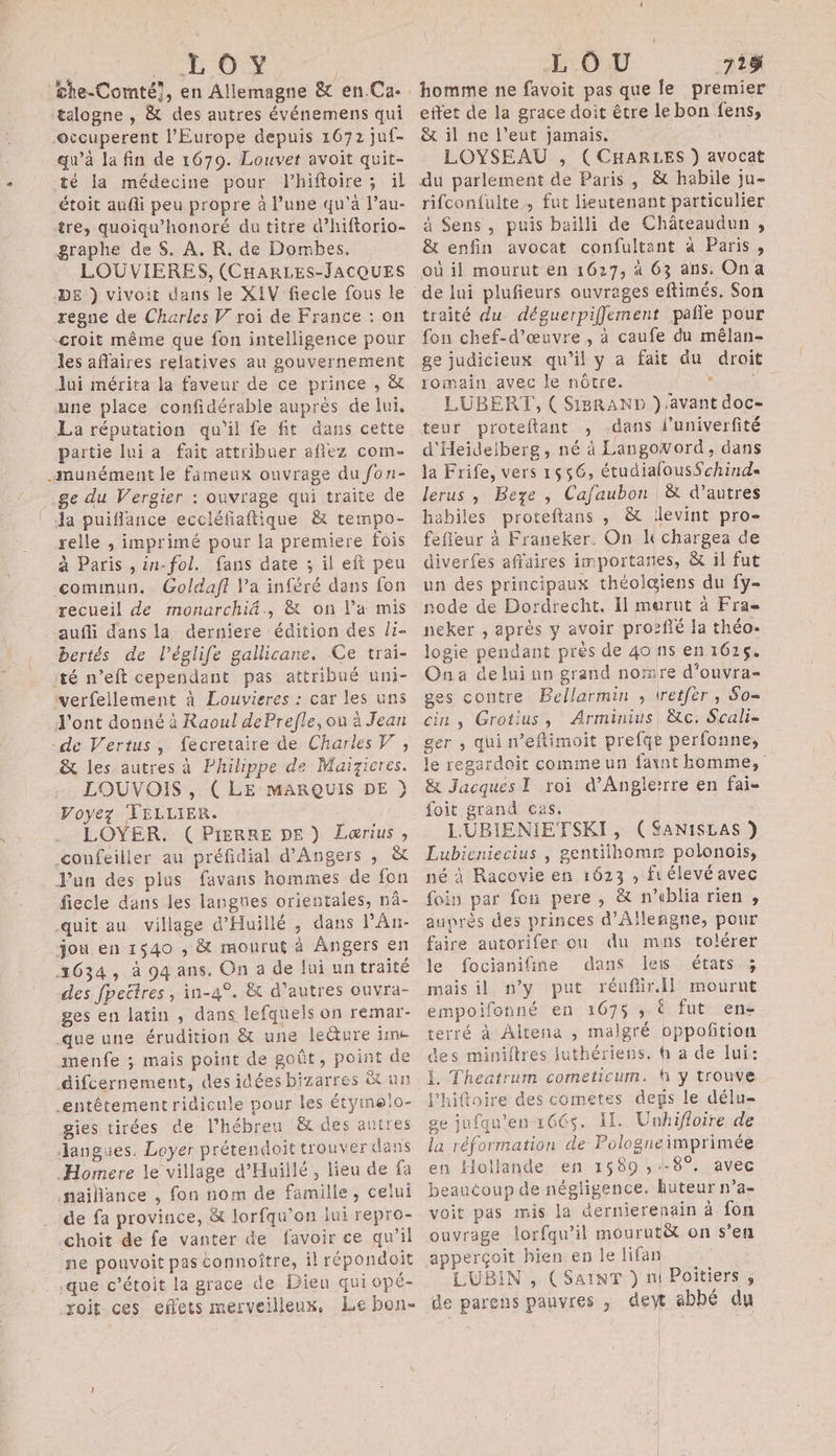 LOY / talogne , &amp; des autres événemens qui ©ccuperent l'Europe depuis 1672 juf- qu'à la fin de 1679. Louvet avoit quit- té la médecine pour lhiftoire ; il étoit audi peu propre à l’une qu'à l’au- tre, quoiqu’honoré du titre d’hiftorio- graphe de $. À. KR. de Dombes. . LOUVIERES, (CHARLES-JACQUES DE }) vivoit dans le XIV fiecle fous le regne de Charles V roi de France : on -croit même que fon intelligence pour les affaires relatives au gouvernement Jui mérita la faveur de ce prince , &amp; une place confidérable auprès de lui. La réputation qu'il fe fit dans cette partie lui a fait attribuer aflez com- -munément le fameux ouvrage du fon- ge du Vergier : ouvrage qui traite de Ja puifflance eccléfiaftique &amp; tempo- relle ; imprimé pour la premiere fois à Paris , in-fol. fans date ; il eft peu comimun. Goldaff l’a inféré dans fon recueil de monarchi&amp;., &amp; on l’a mis auffi dans la derniere édition des /i- bertés de l’églife gallicane. Ce trai- té n’eft cependant pas attribué uni- verfellement à Louvieres : car les uns J'ont donné à Raoul dePrefle, où à Jean de Vertus, fecretaire de Charles, &amp; les autres à Philippe de Maizicres. LOUVOIS , ( LE MARQUIS DE }) Voyez TELLIER. . LOYER. (PIERRE DE) Lœrius , confeiller au préfidial d'Angers , &amp; J’un des plus favans hommes de fon fiecle dans les langnes orientales, nâ- quit au village d’Huillé , dans l’An- jou en 1540 ,; &amp; mourut à Angers en 1634, à 94 ans. On a de lui un traité des fpeëtres , in-4°. &amp; d’autres ouvra- ges en latin , dans lefquels on remar- que une érudition &amp; une leëture im menfe ; mais point de goût, point de difcernement, des idées bizarres &amp; un entêtement ridicule pour les étyinelo- gies tirées de l’hébreu &amp; des autres Janguies. Loyer prétendoit trouver dans Homere le village d’Huillé, lieu de fa nailance , fon nom de famille, celui de fa province, &amp; lorfqu’on lui repro- choit de fe vanter de favoir ce qu’il ne pouvoit pas connoître, il répondoit .que c’étoit la grace de Dieu qui opé- yoit ces effets merveilleux, Le bon- LOU 718 homme ne favoit pas que fe premier effet de la grace doit être le bon fens, &amp; il ne l’eut jamais. LOYSEAU , ( CHARLES }) avocat du parlement de Paris, &amp; habile ju- rifconfulte, fut lieutenant particulier à Sens, puis bailli de Châteaudun , &amp; enfin avocat confultant à Paris, où il mourut en 1627, à 63 ans: Ona de lui plufieurs ouvrages eftimés. Son traité du déguerpifflement pañfle pour fon chef-d'œuvre , à caufe du mêlan- ge judicieux qu’il y a fait du droit romain avec le nôtre. SEAT a LUBERT, ( Si8RAND } avant doc- teur proteftant , .dans l’univerfité d'Heidelberg, né à LaugoWord, dans la Frife, vers 1556, étudialousSchind« lerus , Beze , Cafaubon &amp; d’autres habiles proteftans , &amp; levint pro- fefleur à Franeker. On léchargea de diverfes affaires importanes, &amp; il fut un des principaux théol@iens du fy- node de Dordrecht. Il merut à Fra= neker , après y avoir pro?fié la théo- logie pendant près de 40 ns en 161$. Ona de lui un grand nornre d'ouvra- ges contre Bellarmin , tretfèr, So- cin , Grotius, Arminius, &amp;c. Scali- ger ; qui n’eftimoit prefqe perfonne, le regardoit commeun faint homme, &amp; Jacques I roi d’Anglerrre en fai- foit grand ças, LURBIENIETSKI, (SANISLAS ) Lubieniecius , gentitlhomr polonois, né à Racovie en 1623 ; fr élevé avec foin par fon pere, &amp; n'eblia rien , auprès des princes d’Aïlengne, pour faire autorifer onu du muns tolérer le focianifine dans leis états ; mais il n’y put réuflir.Il mournt empoifonné en 267$ ; € fut en- terré à Altena , malgré oppoñition des miniftres luthériens. à a de lui: 1. Theatrum cometicum. f y trouve l’hiftoire des cometes degs le délu- ge jufqu’en 166$. Il. Unhifloire de la réformation de Pologneimprimée en Hollande en 1589 ; -8°, avec beaucoup de négligence. huteur n’a- voit pas mis la dernierenain à fon ouvrage lorfqu’il mourutët on s’en apperçoit hien en le lifan LUBIN , (SAINT } nl Poitiers ; de parens pauvres , dew abbé du
