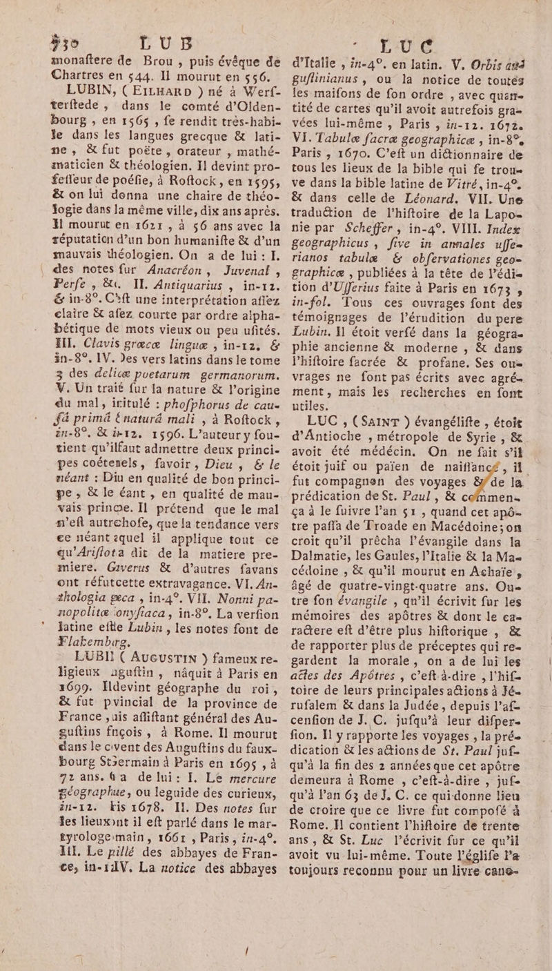 LUB monaftere de Brou , puis évêque de Chartres en 544. 11 mourut en $56. EUBIN, ( EILHARD } né à Werf- terftede , dans le comté d’Olden- bourg , en 156$ , fe rendit très-habi- le dans les langues grecque &amp; lati- ne, &amp;fut poëte, orateur , mathé- smaticien &amp; théologien. Il devint pro- fefleur de poéfie, à Roftock , en 1595, &amp; on lui donna une chaire de théo- Jogie dans la même ville, dix ans après. Hi mourut en 1621 , à 56 ans avec la réputation d’un bon humanifte &amp; d’un mauvais théologien. On a de lui:1I. des notes fur Anacréon, Juvenal, Perfe , &amp;t. IE Anriquarius , in-12. &amp; in-8°. C'ft une interprétation aflez claire &amp; afez courte par ordre alpha- bétique de mots vieux ou peu ufités. IT, Clavis grœcæ linguæ , in-12, &amp; än-8°, 1V. Des vers latins dans le tome 3 des delicæ puetarum germanorum. V. Un trait fur la nature &amp; l’origine du mal, iritulé : phofphorus de cau- fa primä Enatur&amp; mali , à Roftock, ën-8°. &amp; ir12, 1596. L'auteur y fou- tient qu’ilfant admettre deux princi- pes coétenels, favoir, Dieu , &amp; le néant : Diu en qualité de bon princi- pe ; &amp; le éant , en qualité de mau- vais prinoe. Il prétend que le mal s'eft autrehofe, que la tendance vers ee néant iquel il applique tout ce gu'Ariflota dit de la matiere pre- miere. Giverus &amp; d’autres favans ont réfutcette extravagance. VI. An- thologia geca , in-4°. VII. Nonni pa- nopolitæ onyfiaca, in-8°. La verfion Jatine eftle Lubin , les notes font de Flaktembire. LUBII ( AUGUSTIN } fameux re- ligieux uguftin, nâquit à Paris en 1699. Hdevint géographe du roi, &amp; fut pvincial de la province de France ,uis afliftant général des Au- guftins fnçois, à Rome. Il mourut dans le civent des Auguftins du faux- bourg Stsermain à Paris en 1695 , à 72 ans. Ga delui: f, Le mercure Séographue, ou leguide des curieux, än-12. bis 1678. Il. Des notes fur les lieuxont il eft parlé dans le mar- tyrologeimain, 16671 , Paris, in-4°. HI. Le pillé des abbayes de Fran- ce, in-1AV, La notice des abbayes 1, L'O6G d'Italie , 1-49, en latin. V. Orbis ad guflinianus , ou la notice de toutés les maifons de fon ordre , avec quatr- tité de cartes qu’il avoit autrefois gra= vées lui-même , Paris , in-12. 1672. VI. Tabulæ facræ geographicæ , in-8°% Paris , 1670. C’eft un diétionnaire de tous les lieux de la bible qui fe trou ve dans la bible latine de Vitré, in-4°, &amp; dans celle de Léonard. VII. Une traduétion de l’hiftoire de la Lapo- nie par Scheffer , in-4°. VIIL. Index geographicus , five in annales uffe- rianos tabulæ &amp; obfervationes geo- graphicæ , publiées à la tête de l’édi- tion d’'UfJerius faite à Paris en 1673, in-fol. ‘Tous ces ouvrages font des témoignages de l’érudition du pere Lubin, 1 étoit verfé dans la géogra- phie ancienne &amp; moderne , &amp; dans Phiftoire facrée &amp; profane. Ses ou= vrages ne font pas écrits avec agré ment, mais les recherches en font utiles. LUC , (SAINT }) évangélifte , étoit d'Antioche , métropole de Syrie , &amp; avoit été médécin, On ne fait s’it étoit juif ou païen de naiflancé, il fut compagnen des voyages ae la prédication de St. Paul , &amp; commen. ça à le fuivre l'an $1 , quand cet apô- tre pafla de Froade en Macédoine; on croit qu’il prècha l’évangile dans 1a Dalmatie, les Gaules, l'Italie &amp; 1a Max cédoine ,; &amp; qu'il mourut en Achaïe,, âgé de quatre-vingt-quatre ans. Ou tre fon évangile , qu’il écrivit fur les mémoires des apôtres &amp; dont le ca- ractere eft d’être plus hiftorique , &amp; de rapporter plus de préceptes qui re- gardent Ja morale, on a de lui les ades des Apôtres , c’eft à-dire , l'hif= toire de leurs principales a@tions à Jé. rufalem &amp; dans la Judée, depuis l’af cenfion de J. C. jufqu’à leur difper- fion. I y rapporte les voyages , la pré dication &amp;t les actions de Sz. Paul juf- qu’à la fin des 2 années que cet apôtre demeura à Rome , c’eft-à-dire , jufe qu’à lan 63 de J, C. ce quidonne lieu de croire que ce livre fut compofé à Rome. Il contient l’hiftoire de trente ans , &amp; St. Luc l’écrivit fur ce qu’il avoit vu lui-même. Toute l’églife Pa toujours reconnu pour un livre cano-