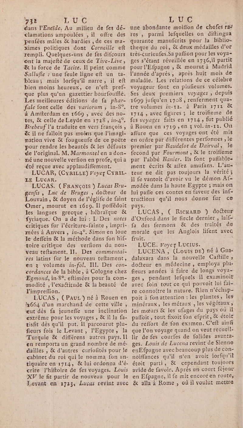 dans l'Eneïde, Au milieu de fes dé- clamations ampoulées , il offre des penfées mâles &amp; hardies , de ces ma- ximes politiques dont Corneille eft rempli. Quelques-uns de fes difcours ont la majefté de ceux de Tive-Live, &amp; la force de Tacite. I peint comme Sallufle : une feule ligne eft un ta- bleau; mais lorfqu'il narre, il eft bien moins heureux, ce n’eft pref- que plus qu’un gazettier bourfoufflé. Les meilleures éditions de fa phar- fale font celle des variorum ; in-8°. à Amiterdam en 1669 , avec des no- tes, &amp; celle de Leyde en 1728 , in-4°, Brebeuf l’a traduite en vers françois, &amp; il ne falloit pas moins que l’imagi- nation vive &amp; fougueufe de ce poëte pour rendre les beautés &amp; les défauts de l'original. M. Marmontel en a don- né une nouvelle verfion en profe, qui a été reçue avec applaudifiement. LUCAR, (CyRILLE) Voyez CYRIL- LE LucaAR. LUCAS. (FRANçoIs ) Lucas Bru- genfis , Luc de Bruges , doëteur de Louvain , &amp; doyen de l’églife de faint Omer, mourut en 1619. Il poflédoit les langues grecque ; hébraïque &amp; {yriaque. On a de lui : I, Des notes critiques fur l’écriture-fainte , impri- mées à Anvers , i1-4°. Simon en loue le deffein &amp; la méthode dans fon hif- toire critique des verfions du nou: veau teftament. IJ. Des commentai- res latins {ur le nouveau teftament, en 3 volumés in-fol. III. Des con- cordances de la bible , à Cologne chez Egmond, in-8°. eftimées pour la com- modité , l’exattitude &amp; la beauté de l'impreflion. LUCAS , (PauL ) né à Rouen en 664 d’un marchand de cette ville, eut dés fa jeunefle une inclination extrême pour les voyages , &amp; il la fa- tisfit dès qu’il put. Il parcourut plu- fieurs fois le Levant , l'Egypte, la Turquie &amp; différens autres pays. Il en remporta un grand nombre de mé- dailles , &amp; d’autres curiofités pour le tiquaire en 1714, &amp; lui ordonna d’é- crire J’hiftoire de fes voyages. Louis XV le fit partir de nouveau pour le Levant en 1723, Lucas revint avec une abondante moiflon de chôfes ra: res , parmi lefquelles on diftingua quarante manufcrits pour la biblio- theque du roi, &amp; deux médailles d’or très-curieufes.Sa pañlion pour les voya- ges s’étant réveillée en 1736,il partit pour l'Efpagne , &amp; mourut à Madrid l'année d’après, après huit mois de maladie. Les relations de ce célsbre voyageur font en plufieurs volumes. Ses deux premiers voyages , depuis 1699 jufqu’en 1708 , renferment qua- tre volumes in-12. à Paris 1712 &amp;t 1714 , avec figures ; le troifieme de fes voyages faits en 1714, fut publié à Rouen en 1719 , en 3 vol.in-12, On aflure que ces voyages ont été mis en ordre par différentes perfonnes , le premier par Baudelot de Dairval, Île fecond par Fourmont , &amp; le troifieme par l'abbé Banier. Is font pañlable- ment écrits &amp; aflez amufans. L’au- teur ne dit pas toujours la vérité; il fe vantoit d’avoir vu le démon Af- modée dans la haute Egypte ; mais on lui pañle ces contes en faveur des inf- truëtions qu’il nous donne fur ce ays. ; LUCAS , ( RicmarD ) doéteur d'Oxford dans le fiecle dernier , laif- fa des fermons &amp; des traités de morale que les Anglois lifent avec fruit. FUR LUCE. Voyez Lucius. LUCENA, (Louis DE) né à Gua- dalaxara dans la nouvelle Cañfille ; doéteur en médecine , employa plu- fieurs années à faire de longs voya- ges, pendant lefquels il examinoit avec foin tout ce qui pouvoit lui fai- re connoître la nature. Rien n’échap- poit à fonattention : les plantes, Îles minéraux, les métaux , les végétaux , les mœurs &amp; les ufages du pays où il pañloit , tout fixoit fon efprit, &amp; étoit du refiort de fon examen. C’eft ainfi que l’on voyage quand on veut recueil- lir de fes courfes de folides avanta- ges. Louis de Lucena revint de Sienne enEfpagne avec beaucoup plus de con- noiffances qu’il n’en avoit lorfqu'il étoit parti, &amp; cependant toujours avide de favoir. Après un court féjour en Efpagne, il fe mit encoréen route, &amp; alla à Rome , où il voulut mettre