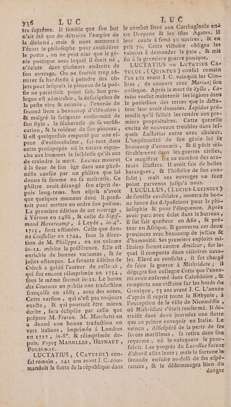 y36 L Une tre fuprême. Il femble que fon but n'ait été que de détruire l'empire de la divinité, mais fi nous mettons à l'écart le philofophe pour confidérer le poëte , on ne peut nier que le gé- nie poétique avec lequel il étoit né , n’éclate dans plufieurs endroits de fon ouvrage. On ne fauroit trop ad- mirer fa hardiefle à peindre des ob- jets pour lefquels le pinceau de fa poé- fie ne paroifoit point fait. Son pro- logue eft admirable , la defcription de la pefte vive & animée, l’exorde du fecond livre a beaucoup d’élévation ; & malgré la fatigante uniformité de fon ftyle , la fécherefle de fa verfifi- cation, & la roideur de fon pinceau, il eft quelquefois emporté par une ef- pece d’enthoufiafme, fur-tout dans cette profopopée où la nature repro- che aux hommes la foiblefie qu’ils ont de craindre ja mort. Lucrece mourut À la fleur de fon âge dans une phré- néfie caufée par un philtre que lui donna fa femme ou fa maîtrefle. Ce philtre avoit dérangé fon efprit de- puis long-tems. Son efprit n’avoit que quelques momens dont il.profi- toit pour mettre en ordre fon poëme. La premiere édition de cet ouvrage ; à Vérone en 1486 , & celle de Sigif- mond Havercamp, à Leyde, in-4°. 17:$, font eftimées. Celle que don- pa Couflelier en 1744, fous la direc- tion de M. Philippe, en un volume in-12. mérite la préférence. Elle eft enrichie de bonnes variantes , & de jolies eftampes. La favante édition de Créech a guidé l’auteur de celle-ci, qui fut encore réimprimée en 1754 fous le même format in-12. Le baron des Coutures en publia une traduëtion françoife en 1685 ,; avec des notes. Cette verfion , qui n’eft pas toujours exadte, & qui pourroit être mieux écrite , fera éclipfée par celle que prépare M. Freron. M. Marchetti en a donné une bouue traduétion en vers italiens, imprimée à Londres en 1717, in-8°. & réimprimée de- puis. Voyez MAROLLES ; HESNAUT , PoLiGNac. P LUCTATIUS , (CATULUS) con- fulromain , 242 ans avant J.C.com- mandoit la flotte de la république dans L UC te combat livré aux Carthaginoïs era tre Drepane & les ifles ‘Agates. 11 jJeur coula à fond $o navires, &t en prit 7o. Cette viétoire obligea les vaincus à demander la paix, & mit fin à la premiere guerre punique. | LUCTATIUS ou LuTaTius Cas ruLus ; (QUiINTUS ) conful romaitt l'an 102 avant J. C. vainquit les Cim bres , de concert avec Marius; fon coilegue. Après la mort de Sylla, Ca= sulus voulut maintenir leslégions dans la pofteflion des terres que le diéta= teur leur avoit données. Lepidus pré tendit.qu’il falloit les rendre aux pre- . miers propriétaires. Cette querelle excita de nouveaux troubles dans Îef- quels Luétatius entra avec chaleur, L'impétuofité de fon génie Jui fit beaucoup d’ennemis , & il périt mi férablement dans les guerres civiles. Ce magiftrat fut au nombre des ora- teurs iluftres. Il avoit fait de belles harangues, & l’hiftoire de fon con- fulat ; mais ces ouvrages ne font point parvenus jufqu’à nous. LUCULLUS, ( Lucrus-LUCINIUS de famille confulaire, montra de bon- ne heure des difpofitions ‘pour la phi= lofophie & pour l’éloquence. Après avoir paru avec éclat dans le barreau, il fut fait quefteur en Afie, & pré- teur en Afrique. Il gouverna ces deux provinces avec beaucoup de jufiice & d'humanité. Ses premiers exploits mi- litaires furent contre Amilcar , fur le- quel il remporta deux victoires nava= les. Elevé au confulat, il fut chargé de faire la guerre à Mithridate ; il dégagea fon collegue Cotta que l’enne- mi avoit enfermé dans Calcédoine , & remporta une viétoire fur les bords du Granique, 73 ans avant J. C, L'année d'après il reprit toute Ja Bithynie, à l'exception de la ville de Nicomédie , où Mirhridate s’étoit renfermé. Il dé- truifit dans deux journées une flotte vaincu , défefpéré de la perte de fes forces maritimes, fe retira dans fon royaume , où le vainqueur Je pour- fuivit. Les progrès du Lucullus furent d’abord aflez lents ; maïs la fortune le: feconda enfuite au-delà de fes efpé- rances, & le dédommagea bien du. ” danger