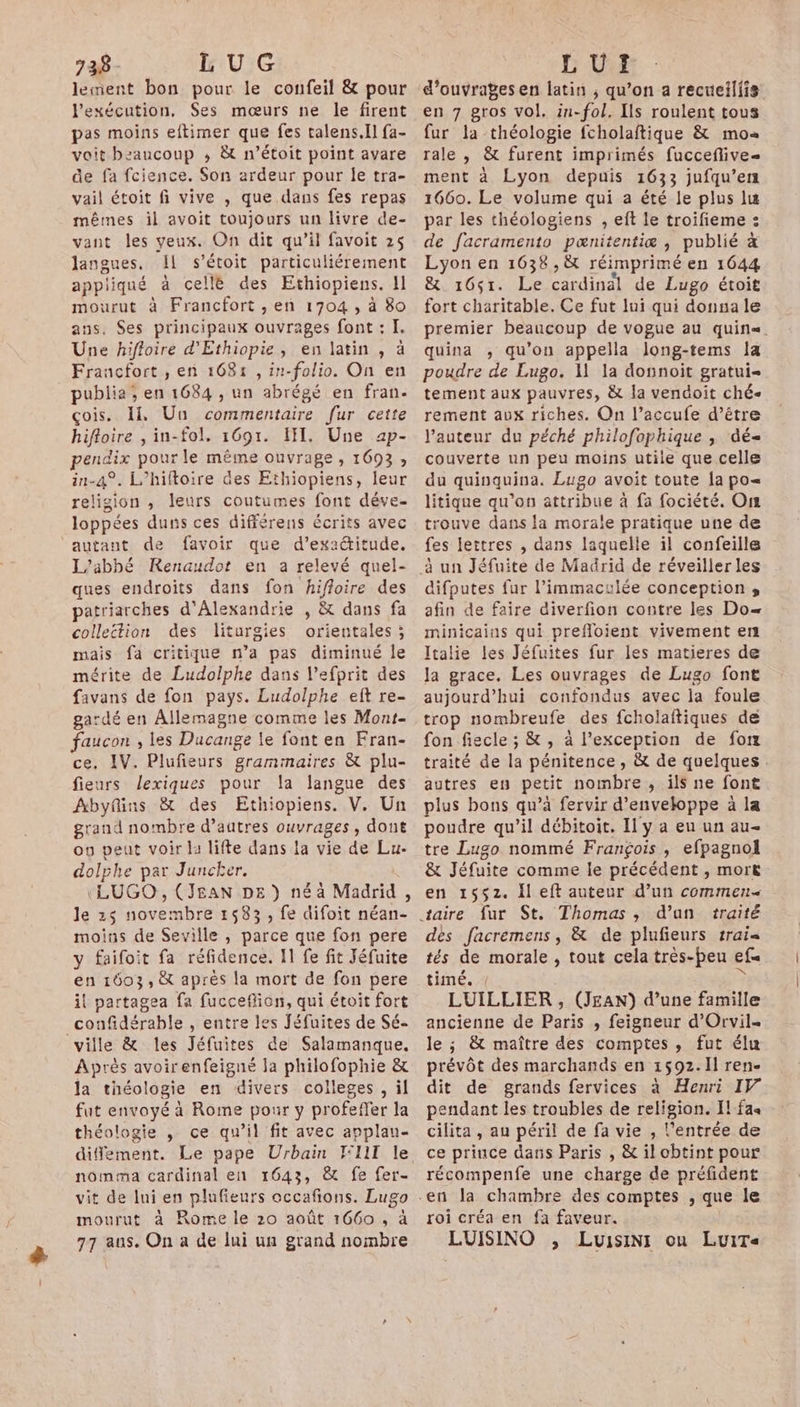 + | 138 - LU G lement bon pour le confeil &amp; pour Pexécution, Ses mœurs ne le firent pas moins eftimer que fes talens.Il fa- voit beaucoup ; &amp; n’étoit point avare de fa fcience. Son ardeur pour le tra- vail étoit fi vive , que dans fes repas mêmes il avoit toujours un livre de- vant les veux. On dit qu’il favoit 25 langues. Il s’étoit particuliérement appliqué à cellè des Ethiopiens. 11 mourut à Francfort , en 1704, à 80 ans, Ses principaux ouvrages font : I. Une hifloire d'Ethiopie, en latin , à Francfort ,; en 1681 , in-folio. On en publie ; en 1684 , un abrégé en fran. çois. I Un commentaire fur cette hifloire , in-fol, 1691. III, Une 4p- pendix pour le même ouvrage, 1693, in-4°. L’hiftoire des Ethiopiens, leur religion , leurs coutumes font déve- loppées duns ces différens écrits avec autant de favoir que d’exactitude. L'abbé Renaudot en a relevé quel- ques endroits dans fon hiffoire des patriarches d'Alexandrie , &amp; dans fa collettion des liturgies orientales ; mais fa critique n’a pas diminué le mérite de Ludolphe dans l’efprit des favans de fon pays. Ludolphe eft re- gardé en Allemagne comme les Mont- faucon , les Ducange le font en Fran- ce, IV. Plufieurs grammaires &amp; plu- fieurs lexiques pour la langue des Abyfins &amp; des Ethiopiens. V. Un grand nombre d’autres ouvrages, dont ou peut voir la lifte dans la vie de Lu- dolphe par Juncker. (LUGO, (JEAN DE ) né à Madrid, le 25 novembre 1583, fe difoit néan- moins de Seville , parce que fon pere y faifoit fa réfidence. Il fe fit Jéfuite en 1603, &amp; après la mort de fon pere i! partagea fa fucceflion, qui étoit fort confidérable , entre les Jéfuites de Sé- Après avoirenfeigné la philofophie &amp; la théologie en divers colleges, il fut envoyé à Rome pour y profeffer la théologie , ce qu’il fit avec applau- difément. Le pape Urbain WII le nômma cardinal en 1643, &amp; fe fer- vit de lui en plufieurs occafons. Lugo mourut à Rome le 20 août 1660 , à 77 aus. On a de lui un grand nombre LU? d'ouvrages en latin ; qu’on a recueillis en 7 gros vol. in-fol, Ils roulent tous fur la théologie fcholaftique &amp; mo rale , &amp; furent imprimés fucceflive- ment à Lyon depuis 1633 jufqu’en 1660. Le volume qui a été le plus lu par les théologiens , eft le troifieme : de facramento pœnitentiæ , publié # Lyon en 1638 ,&amp; réimprimé en 1644 &amp; 16ç1. Le cardinal de Lugo étoit fort charitable. Ce fut lui qui donsa le premier beaucoup de vogue au quin«. quina , qu’on appella Jlong-tems [a poudre de Lugo. A1 la dosnoit gratui tement aux pauvres, &amp; la vendoit ché rement aux riches. On l’accufe d’être l'auteur du péché philofophique , dé couverte un peu moins utile que celle du quinquina. Lugo avoit toute a po« litique qu’on attribue à fa fociété. On rouve dans la morale pratique une de fes lettres , dans laquelle il confeille difputes fur l’immaculée conception , afin de faire diverfion contre les Do minicains qui prefloient vivement en Italie les Jéfuites fur les matieres de la grace. Les ouvrages de Lugo font aujourd’hui confondus avec la foule trop nombreufe des fcholaftiques de fon fiecle ; &amp; , à l’exception de fon traité de la pénitence , &amp; de quelques autres en petit nombre, ils ne font plus bons qu’à fervir d'enveloppe à la poudre qu’il débitoit. Il y a eu un au- tre Lugo nommé François , efpagnol &amp; Jéfuite comme le précédent , mort en 1552. il eft auteur d’un commen d’an traité dès facremens, &amp; de plufieurs rrai« tés de morale , tout cela très-peu ef timé. { &gt;» LUILLIER , (JEAN) d’une famille ancienne de Paris , feigneur d'Orvil- le ; &amp; maître des comptes, fut élu prévôt des marchands en 1592. II ren- dit de grands fervices à Henri IV pendant les troubles de religion. Il fa« cilita , au péril de fa vie , l'entrée de ce prince dans Paris , &amp; il obtint pour récompenfe une charge de préfident roi créa en fa faveur. LUISINO , LuisiNi on LuiT«