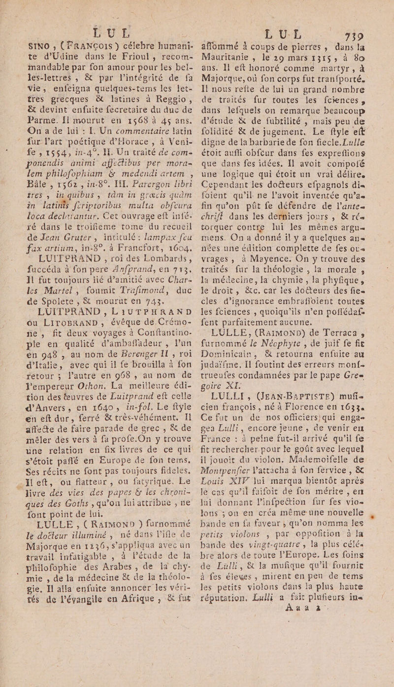 LUL ù SINO , (FRANCOIS } célebre humani- te d'Udine dans le Frioul, recotm- mandable par fon amour pour les bel- les-lettres , &amp; par l'intégrité de fa vie, enfeigna quelques-tems les let- tres grecques &amp; latines à Reggio, &amp; devint enfuite fecretaire du duc de Parme. Ii mourut en 1568 à 4ç ans. On a de lui : E Un commentaire latin fur l’art poétique d’Horace , à Veni- fe , 1554, i-4°. Il. Un traité de com- ponendis animi afjectibus per mora- lem philofophiam &amp; medendi artem , Bâle , 1562, in-8°. II. Parergon libri res , ti quibus , tàm in græcis qudm in latints feriptoribus multa obfcura loca deciriantur. Cet ouvrage eft infé- fé dans le troifieme tome du recueil de Jean Gruter, intitulé : lampax feu fax artium, in-8°. à Francfort, 1604. LUITPRAND , roi des Lombards, fuccéda à fon pere Anfprand, en 713, 11 fut toujours lié d'amitié avec Char les Martel, foumit Trafimond, duc de Spolete , &amp; mourut en 743. LUITPRAND , LiIUTPHRAND ou LIiroBRAND, évêque de.Crémo- ne , fit deux voyages à Confiantino- _ple en qualité d’ambañadeur , l’un én 948 , au nom de Berenger II , roi d'Italie, avec qui il fe brouilla à fon retour ; l’autre en 958 , an nom de l'empereur Othon, La meilleure édi- tion des œuvres de Luitprand eft celle d'Anvers, en 1640, in-fol. Le ftÿie en eft dur, ferré &amp;très-véhément, I affecte de faire parade de grec , &amp; de mêler des vers à fa profe.On y trouve une relation en fix livres de ce qui s’étoit pañlé en Europe de fon tems, Ses récits ne font pas toujours fideles. …Ileft, ou flatteur , ou fatyrique. Le ‘livre des vies des papes &amp; les chroni- ques des Goths , qu’on lui attribue , ne font point de lui. LULLE , (RaïMONo ) furnommé le docteur illuminé , né dans l'ifle de Majorque en 1236,s’appliqua avec un travail infatigable , à lPétude de la philofophie des Arabes, de Ia chy- mie , de la médecine &amp;t de la théolo- gie, Il alla enfuite annoncer Îles véri- tés de l’évangile en Afrique , &amp; fut L UL 739 afflommé à coups de pierres, dans la Mauritanie , le 29 mars 1315; à 80 ans. Il eft honoré comme martyr, à Majorque, ou fon corps fut tranfporté. I nous refle de lui un grand nombre de traités fur toutes les fciences, dans lefquels on remarque beaucoup d'étude &amp; de fubtilité , mais peu de digue de la barbarie de fon fiecle.Lulle étoit aufli obfcur dans fes expreflions que dans fes idées. Il avoit compoté une logique qui étoit un vrai délire. Cependant les doëteurs efpagnols di« foient qu’il ne l’avoit inventée qu’as fin qu’on püt fe défendre de l’antes chrifl dans les derniers jours , &amp; rés torquer contre lui les mêmes argu= mens. On a donné il y a quelques an nées une édition complette de fes ot« vrages, à Mayence. On y trouve des traités fur la théologie , la morale , la médecine, la chymie, la phyfique, le droit, &amp;c, car îes doëteurs des fie cles d’ignorance embrafioient toutes les fciences , quoiqu'ils n’en poflédafe fent parfaitement aucune. LULLE, (RaimMonNo) de Terraca , furnommé le Néophyte , de juif fe fie Dominicain, 8 retourna enfuite au judaï{ine, Il foutint des erreurs monf- trueufes condamnées par le pape Gres= oire XI. LUL.LI, (JEAN-BAPTISTE) muf- cien françois, né à Florence en 16334 Ce fut un de nos officiers qui engae gea Lulli, encore jeune , de venir er France : à peine fut-il arrivé qu’il fe - fit rechercher.pour le goût avec lequel il jouoit du violon. Mademoifelle de Montpenfier V'attacha à fon fervice , &amp; Louis XIV lui marqua bientôt après lé cas qu’il faifoit de fon mérite , en lui donnant l’infpeétion fur fes vio- lons ; onu en créa même une nouvelle bande en {a faveur | qu’on nomma les petits violons , par oppofition à la bande des vingt-quatre , la plus célée bre alors de toute l’Europe, Les foins de Lallh, &amp; la mufque qu’il fournie à fes éleuwes, mirent en pen de tems les petits violons dans la plns haute réputation. Lui a fair plufieurs ins Aaaz.