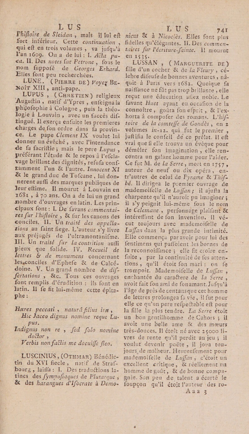 . LUS fort inférieur, Cette continuation û ca. Il. Des notes fut Petrone , fous le nom füppofé de Georges Erkhard. Elles font peu recherchées. LUNE. (PIERRE DE) Voyez BE- NoîT XIII, anti-pape. LUPUS , (CHRETIEN) religieux Augoftin, natif d’Ypres , enfeignala philofophie à Cologne , puis la théo- logie à Louvain, avec nn fuccès dif- tingué. Il exerça enfuite les premieres charges de fon ordre dans fa provin- ce. Le pape Clement IX voulut lui donner un évêché, avec l’intendance de fa facriftie; mais le pere Lupus , préférant l'étude &amp; le repos à l’efcla- vage brillant des dignités, refufa conf. £amment l’un &amp; l’autre, Innocent XI &amp; le grand duc de Tofcane , lui done nerent auffi des marques publiques de Jeur eftime. Il mourut à Louvain en 1681, à 70 ans. On a de lui un grand nombre d'ouvrages en latin. Les prin- cipaux fout : I. De favans commentai- res fur l'hifloire , &amp; fur les canons des conciles. Il. Un sraité des appella- tions au faint fiege. L'auteur s’y livre aux préjugés de l’ultramontanifme. WI. Un traité fur la contrition auf pieux que folide. IV. Recueil de doine. V. Un grand nombre de dif. Jértations ; &amp;tc. Tous ces ouvrages font remplis d’érudition : ils font en latin. Il fe fit lui-même cette épita- phe : | Hoœres peccati, naturé filius iræ, Hic Jaceo dignus nomine ‘reque Lu. . pus. Tudignus non re , Jed folo nomine doctor ; ; Verbis non faëtis me docuiffe fleo. LUSCINIUS , (OraHmar) Bénédic- tin du XVI fiecle, natif de Straf- bourz , laifla: I. Des traductions la- tines des fympofiaques de Plutarque , &amp; des harangues d’Ifocrate à Demo- | LUS 747 nicus &amp; à Nicociès. Elles font plus fidelles qu'élégantes. IL. Des commen en 1535. . LUSSAN ; (MARGUERITE DE) fille d’un cocher &amp; de la Fleury , cé- lebre difeufe de bonnes aventures , nâ- quit à Paris vers 1682. Quoique fa naiflance ne fût pas trop brillante , elle reçut une éducation uflez noble. Le favant Huet ayant eu occafion de la connoître , goûta fonefprit , &amp; l'ex- horta à compofer des romans, L’hifz volumes in-12. qui fut le premier , juftifia le confeil de ce prélat. Il eft vrai que fielle trouva un évêque pour démêler fon imagination , élle ren- contra un galant homme pour l'aider. Ce fat M. de a Serre, mort en 1757, auteur de neuf ou dix opéra, en- tr’autres de celui de Pyrame &amp; Thif- bé. Il dirigea le p'emier ouvrage de mademoifelle de Euffan; il ajufta la charpente qu’il n’auroit pu imaginer ; il s’y peiguit lui-même fous le nom de Celemane, perfonnage plaifant &amp; intéreflant de fon invention. fl vé- cut toujours avec mademoifeile de Luffan dans la plus grande intimité. Elle commença paravoir pour lui des fentimens qui pañloient les bornes de la reconnoiflance ; elle fit croire en- fuite, par la continuité de fes atten- tions, qu'il étoit fon mari: on fe trompoit. Mademoifelle de Luffan , enchantée du caraëtere de la Serre , avoit fait fon ami de fonamant. Jufau’à l’âge de près de centansque cet homme elle ce qu’un pere refpettable eft pour la fille la plus tendre. La Serre étoit un bou gentilhomme de Cahors ; il avoit une belle ame &amp; des mœurs très-douces. Il étoit né avec 25000 li- vres de rente qu’il perdit au jeu ; il vonlut devenir poëte , ii jova tou- jours, de malheur. Heureufement pour mademoifelle de Lufjan, c’étoit un excellent critique, &amp; réeliement nn homme de goût, &amp; de bonne compa- Bnie. Son peu de talent a écarté le foupcon qu'il étoit l’auteur des ro- “Ada 3