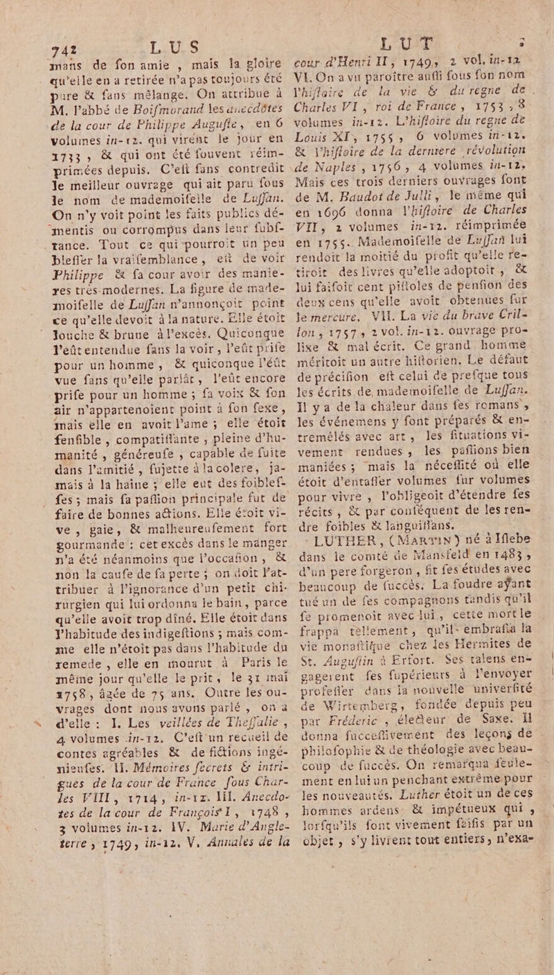 741 LUS mans de fon amie , mais Îa gloire qu'’eile en à retirée n’a pas toujours ÉTÉ pure &amp; fans mêlange. On attribue à M. l'abbé de Boifmorand les anccdôtes de la cour de Philippe Augufle, en 6 volumes in-12. qui virent le jour en 1733, &amp; qui ont été fouvent réim- primées depuis. C'elt fans contredit le meilleur ouvrage qui ait paru fous le nom de mademoifelle de Lufjan. On n'y voit point les faits publics dé- “mentis ou corrompus dans leur fubf- tance. Tout ce qui pourroit un peu blefler la vraifemblance, eût de voir Philippe &amp; fa cour avoir des manie- res trés-modernes. La figure de made- moifelle de Luffan n'annonçoit point ce qu’elle devoit à la nature. Elle étoit Jouche &amp; brune à l'excès, Quiconque l’eûtentendue fans la voir, leñt prife pour unhomme, &amp; quiconque Péût vue fans qu’elle pariär, l'eût encore prife pour un homme ; fa voix &amp; fon air n'appartenoient point à fon fexe, mais elle en avoit lame ; elle étoit fenGble , compatiflante , pleine d’hu- manité , généreufe , capable de fuite dans l’amitié , fujette àlacolere, ja- mais à la haîne ; elle eut des foiblef- fes; mais fa paflion principale fut de faire de bonnes ations. Elle étoit vi- ve , gaie, &amp; malheureufement fort gourmande : cet excès dans le manger n'a été néanmoins que l’occañon, &amp; non la caufe de fa perte ; on doit lat- tribuer à l'ignorance d’un petit chi- rurgien qui lui ordonna le bain, parce qu’elle avoit trop dîné. Elle étoit dans Yhabitude des indigeftions ; mais com- me elle n’étoit pas dans l’habitude du remede , elle en mourut à Paris le même jour qu'elle le prit, le 31 mai 2758, âgée de 75 ans. Ouire les ou- vrages dont nous avons parlé , On à d'elle : I. Les veillées de Thefjulie, a volumes in-12. C’eft un recueil de contes agréables &amp; de fictions ingé- nieufes. 11. Mémoires fecrets 6 intri- gues de la cour de France fous Char- les VIII, 1714, in-1z. NE, Anecdo- tes de la cour de François I, 1748 , 3 volumes in-12. AV. Marie d’Angle- terre ; 1749, in-324 V, Annales de la LUE 5 cour d'Henri II, 1749, 2 vol, in-t2 VE. On a vu paroître aufi fous fon nom l'hifloire de la vie &amp; durégne de. Charles VI, roi de France, 1753,% volumes in-12. L’hifloire du regne de Louis XI, 175$, 6 volumes in-12. &amp; l’hifloire de la derniere révolution de Naples , 1756, 4 volumes ii-12, Mais ces trois derniers ouvrages font de M. Baudot de Julli, le méme qui en 1696 donna l'hifloire de Charles VII, 2 volumes in-12. réimprimée en 1755. Mademoifelle de EufJan lui rendoît la moitié du profit qu’elle re- tiroit deslivres qu’elle adoptoir, &amp; lui faifoit cent piltoles de penfion des deux cens qu’elle avoit obtenues fur le mercure, Vil. La vie du brave Cril- lon, 17573 2 vol. in-12. Ouvrage pro- lise &amp; malécrit. Ce grand. homme méricoit un autre hiflorien. Le défaut de précifion eft celui de prefque tons les écrits de, mademoifelle de Lufjan. Il ya de la chaleur dans fes romans , les événemens y font préparés &amp; en- tremélés avec art, les fituations vi- vement rendues, les pañions bien maniées ; mais la néceflité où elle étoit d’entafler volumes fur volumes pour vivre , l’obligeoit d'étendre fes récits, &amp; par conféquent de les ren- dre foibles &amp; languiflans. - LUTÉER, (Marvin) né à Iflebe dans le comté üe Mansfeid en 1483; d’un pere forgeron, fit fes études avec beaucoup de fuccès. La foudre aÿant tué un de fes compagnons tandis qu’il fe promenoit avec Jui, cette mortle frappa tellement, qu’il: embrafia fa vie monaftique chez des Hermites de St, Auguftin à Erfort. Ses talens en- gagerent fes fupérieurs à l'envoyer profefler dans la nouvelle univerfité de Wirtemberg, fondée depuis peu par Fréderic , éleäeur de Saxe. Il donna fucceflivement des leçons de philofophie &amp; de théologie avec beau- coup de fuccès. On remarqua feule- ment enluiun penchant extrémepour les nouveautés. Luther étoit un de ces bomines ardens: &amp; impétueux qui ; lorfqu’ils font vivement fäifis par un objet, s’y livrent tout entiers, n’eXa-