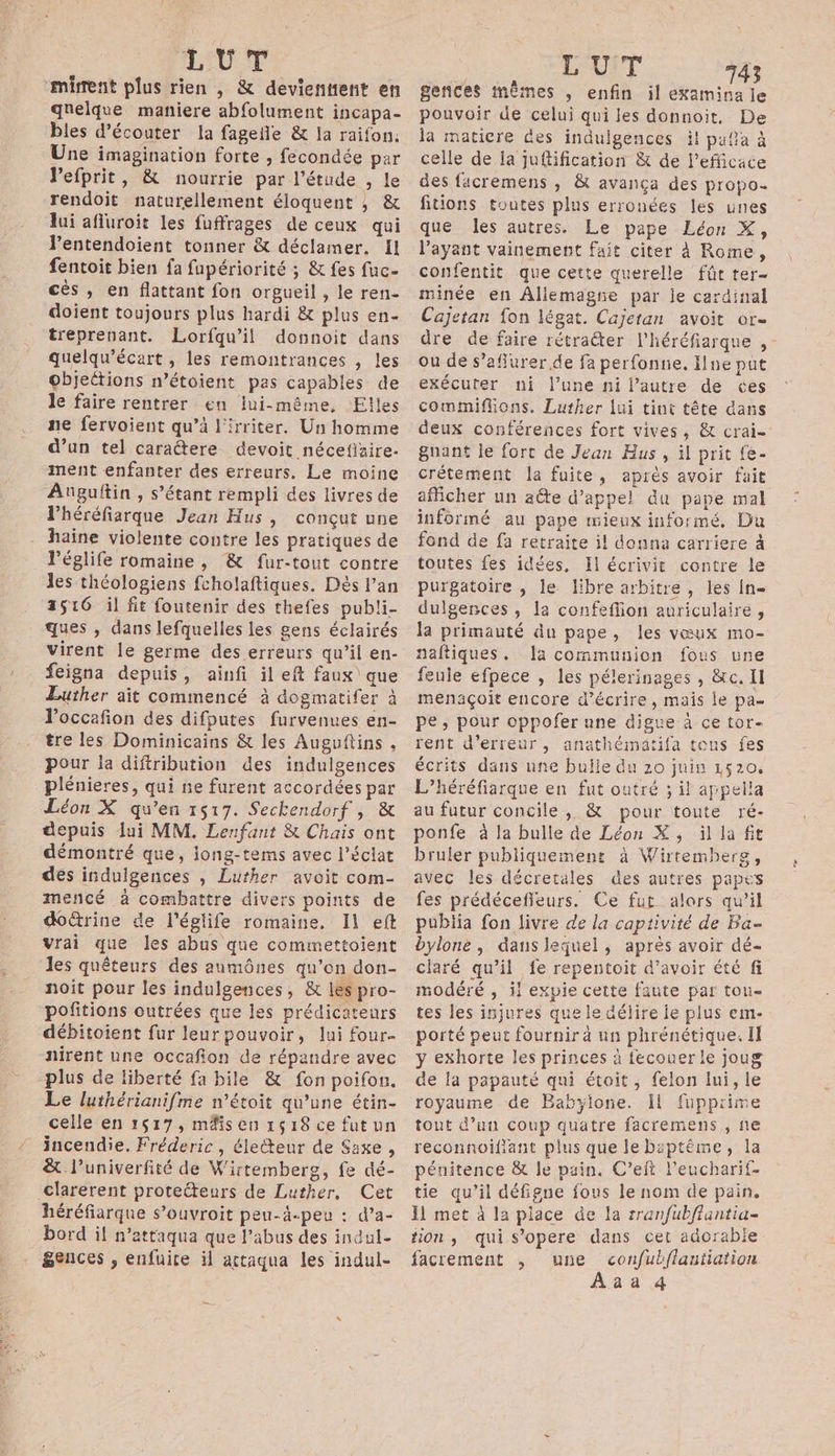 ‘mirent plus rien , &amp; devientient en quelque maniere abfolument incapa- bles d'écouter la fagefle &amp; la raifon. Une imagination forte , fecondée par Pefprit, &amp; nourrie par l'étude , le rendoit naturellement éloquent ; &amp; lui afluroit les fuffrages de ceux qui l’entendoient tonner &amp; déclamer. !1 fentoit bien fa fupériorité ; &amp; fes fuc- cès , en flattant fon orgueil , le ren- doient toujours plus hardi &amp; plus en- treprenant. Lorfqu’il donnoit dans quelqu’écart , les remontrances , les objections n’étoient pas capables de le faire rentrer en lui-même, Elles ne fervoient qu’à l'irriter. Un homme d’un tel caratere devoit nécefizire- ment enfanter des erreurs, Le moine Auguftin , s'étant rempli des livres de lhéréfiarque Jean Hus , conçut une haine violente contre les pratiques de l’églife romaine, &amp; fur-tout contre les théologiens fcholaftiques. Dés l'an 2516 il fit foutenir des thefes publi- ques , dans lefquelles les gens éclairés virent le germe des erreurs qu’il en- feigna depuis, ainfi il eft faux que Luther ait commencé à dogmatifer à loccafion des difputes furvenues en- tre les Dominicains &amp; les Auguftins , pour la diftribution des indulgences plénieres, qui ne furent accordées par Léon X qu’en 1517. Seckendorf , &amp; depuis lui MM. Lenfant &amp; Chais ont démontré que, jong-tems avec l'éclat des indulgences , Luther avoit com- mencé à combattre divers points de doûtrine de l’églife romaine. Il eft vrai que les abus que commettoient les quêteurs des aumônes qu’on don- noit pour les indulgences, &amp; les pro- pofitions outrées que les prédicateurs débitoient fur leur pouvoir, lui four nirent une occafion de répandre avec plus de liberté fa bile &amp; fon poifon. Le luthérianifme n’étoit qu’une étin- celle en 1517, mäisen 1618 ce fut un incendie. Fréderic, éiecteur de Saxe , &amp; l’univerfité de Wirtemberg, fe dé- Clarerent proteéteurs de Luther, Cet héréfiarque s’ouvroit peu-4-peu : d’a- bord il n’attaqua que l'abus des incul- gences , enfuire il actaqua les indul- LUIT 43 gences mêmes , enfin il ee le pouvoir de celui qui les donnoit, De la matiere des indulgences it pafa à celle de Ia juftification &amp; de l’efficace des facremens , &amp; avança des propo. fitions toutes plus erronées les unes que les autres. Le pape Léon X, l'ayant vainement fait citer À Rome, confentit que cette querelle fût ter- minée en Allemagne par je cardinal Cajetan fon légat. Cajetan avoit or- dre de faire rétrater l’héréfiarque , - ou de s’aflurer de fa perfonnie. ne put exécuter ni lune ni l’autre de ces commiflions. Luther lui tint tête dans deux conférences fort vives, &amp; crai- guant le fort de Jean Hus , il prit {e- crétement la fuite, après avoir fait afhcher un aûte d'appel du pape mal informé au pape mieux informé. Du fond de fa retraite il donna carriere à toutes fes idées, Il écrivit contre le purgatoire , le libre arbitre , les {n- dulgences , la confeflion auriculaire , la primauté du pape, les vœux mo- naftiques. Ja communion fous une fenie efpece , les pélerinages , &amp;c. Il menaçoit encore d'écrire, mais le pa pe; pour oppofer nne digue à ce tor- rent d'erreur, anathématifa tous fes écrits dans une bulle du 20 juin 1520, L’héréfiarque en fut outré ; il appella au futur concile, &amp; pour toute ré- ponfe à la bulle de Léon X, il la fit bruler publiquement à Wirtemherg, avec les décretäles des autres papes fes prédéceffleurs. Ce fut alors qu’il publia fon livre de la captivité de Ba bylone, danslequel, après avoir dé- ciaré qu’il fe repentoit d’avoir été fi modéré , il expie cette faute par tou- tes les injures que le délire ie plus em- porté peur fournir à un phrénétique. Il y exhorte les princes à fecouer le joug de la papauté qui étoit, felon Iui, le royaume de Babylone. Il fupprime tout d’un coup quätre facremens,, ñe reconnoifiant plus que le bsptême, la pénitence &amp; le pain. C’eft l'eucharif- tie qu’il défigne fous le nom de pain. Il met à la place de la rranfubftuntia- tion, quis’opere dans cet adorable facrement , une confub/fflantiation