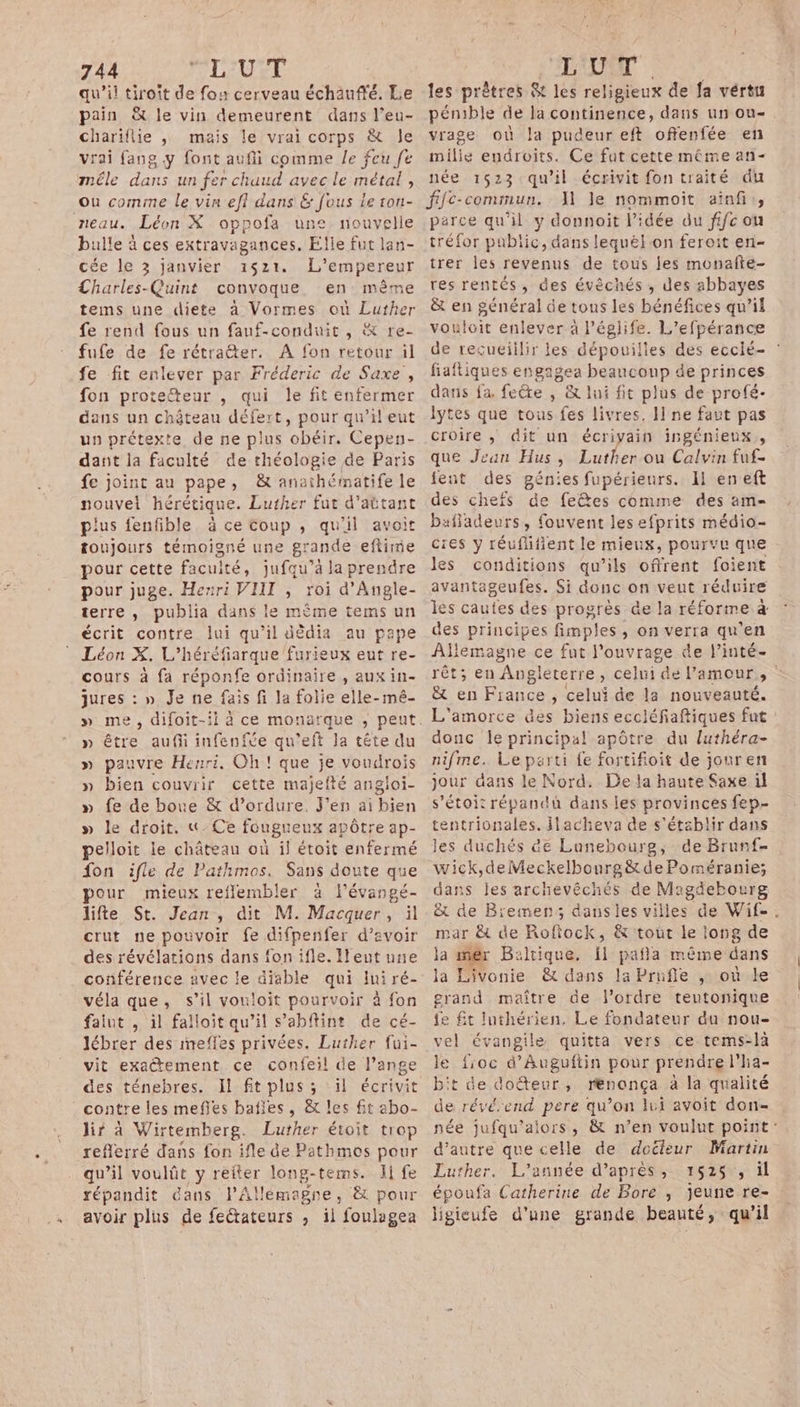 qu’il tiroit de fo: cerveau échauffé. Le pain &amp; le vin demeurent dans l’eu- chariflie , mais le vrai corps &amp; Je vrai fang y font aufii comme le feu fe mêle dans un fer chaud avec le métal , où comme le vin efi dans &amp; fous le ron- Léon X oppofa une nouvelle bulle à ces extravagances, Elle fut lan- cée le 3 janvier 1521, L'empereur Charles-Quint convoque en même tems une diete à Vormes où Luther fe rend fous un fauf-conduit , &amp; re- fufe de fe rétraéter. À fon retour il fe fit enlever par Fréderic de Saxe, fon proteteur , qui le fit enfermer dans un château défert, pour qu’il eut un prétexte, de ne plus ‘obéir. Cepen- dant la faculté de théologie de Paris fe joint au pape, &amp; anathématife le nouvel hérétique. Luther fut d'attant plus fenfible à ce Coup ,; qu'il avoit toujours témoigné une grande eftime pour cette facuité, jufqu’à la prendre pour juge. Henri VIII , roi d’Angle- terre, publia dans le mème tems un écrit contre lui qu’il dèdia au pape Léon X, Léhéreparque fau ux eut re- cours à fa réponfe ordinaire , aux in- jures : » Je ne fais fi la folie elle-mé- » être aufi infenfe qu’eft Ja tête du » pauvre Henri, Oh! que je voudrois » bien couvrir cette majefté angioi- » fe de boue &amp; d’ordure. J'en ai Ven » le droit. &amp;-Ce fougueux apôtre ap- pelloit le château où il étoit enfermé fon ifle de Pathmos. Sans doute que pour mieux reflembler à l’évangé- lifte St. Jean, dit M. Macquer, il crut ne pouvoir fe difpenfer d’avoir des révélations dans fon ifle. Ileut une conférence avec le diable qui Ini ré- véla que, s’il vouloit pourvoir à fon faiut , il falloit qu’il s’abflint de cé- lébrer des nrefles privées. Luther fui- vit exatement ce confeil de l’ange des ténebres. Il fit plus ; :il écrivit lir à Wirtemberg. Luther étoit trop reflerré dans fon ifle de Pathmos pour qu’il voulût y reiter long-tems. I fe répandit éans l'Allemagne, è&amp; pour avoir plus de fectateurs , il foulagea les prêtres &amp; les religieux de fa vértu pénible de la continence, dans un ou- vrage où la pudeur eft offenfée en milie endroits. Ce fut cette même an- née 16523 qu'il écrivit fon traité du ffc-commun.. {1 le nommoit aiaf,, parce qu'il y donnoit l’idée du fifc ou tréfor public, dans lequélon fereit en- trer les revenus de tous jes monaîte- res rentés, des évèchés ; des abbayes &amp; en général de tous les bénéfices qu’il vouloit enlever a Péglife. L’efpérance de recueillir les dépouilles des eccié- fiaftiques engagea beaucoup de princes dans fa fete , &amp; lui fit plus de profé- lytes que tous fes livres, I ne faut pas croire ,; dit un écrivain ingénieux, que Jean Hus, Luther ou Calvin fuf- fent des génies fupérieurs. 11 en eft des chefs de fetes comme des am- bafladeurs, fouvent les efprits médio- ces y réuflifient le mieux, pourvu que les conditions qu’ils offrent foient avantageufes. Si donc on veut réduire les cautes des progrès @e la réforme à des principes fimples , on verra qu'en Allemagne ce fut l'ouvrage de l’inté- rêt; eu Angleterre, celui de l'amour, &amp; en France , celui de la nouveauté. L'amorce &amp;es biens eccléfiaftiques fut donc le principal apôtre du luthéra- nifme. Le parti {e fortifioit de jouren jour dans le Nord. De la haute Saxe il s’étoi: répandü dans les provinces fep- tentrionales. ilacheva de s'établir dans les duchés &amp;e Lunebourg, de Brunf- wick,deMeckelbourg&amp;de Poméranie; dans les archévêchés de Magdebourg &amp; de Biemens; dansles villes de Wif- . mar &amp; de Roftock, &amp; tout le long de ja mer B: tique. il paña même dans la Livonie &amp; dans la Prufle ,; où le grand maître de l’ordre teutonique fe £t luthérien., Le fondateur du nou- vel évangile quitta vers ce tems-là le fioc d’Auguftin pour prendre l’ha- bit de doéteur, rénonça à la qualité de révéend pere qu’on lui avoit don- née jufqu’alors, &amp; n’en voulut point: d’autre que celle de docteur Martin Luther. L'année d’après, 1525, il époufa Catherine de Bore , jeune re- ligieufe d'une grande beauté, qu'il