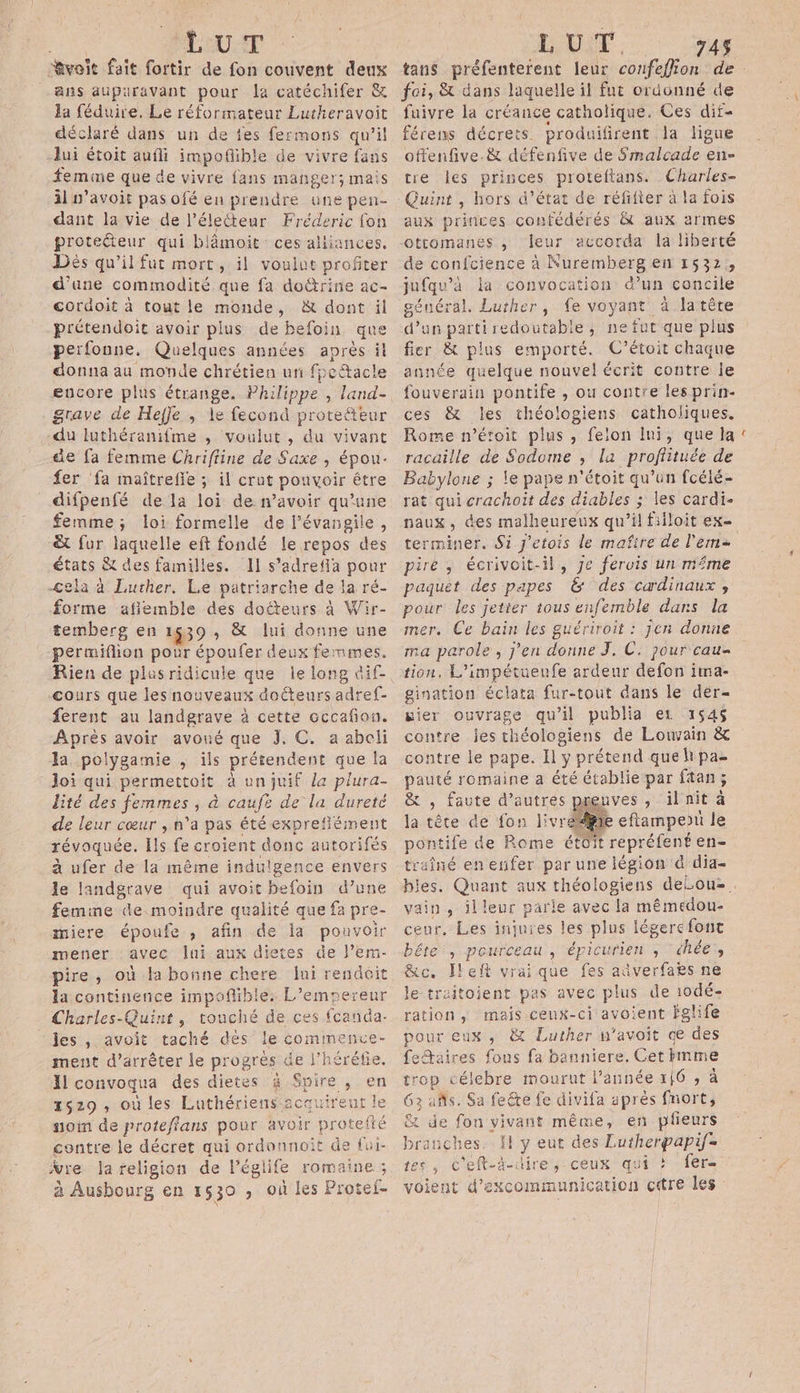 “voit fait fortir de fon couvent deux ans auparavant pour la catéchifer &amp; la féduire, Le réformateur Lutheravoit déclaré dans un de fes fermons qu’il lui étoit aufli impofible de vivre fans femme que de vivre fans manger; mais il n’avoit pas ofé en prendre une pen- dant la vie de l’électeur Fréderic fon protecteur qui blâmoit ces alijances. Dès qu’il fut mort, il voulut profiter d'une commodité que fa doûtrine ac- cordoit à tout le monde, &amp; dont il prétendoit avoir plus de befoin que perfonne, Quelques années après il donna au monde chrétien un fpcacle encore plus étrange. Philippe , land- as luthéranifme , voulut , du vivant de fa femme Chriffine de Saxe , épou- fer ‘fa maîtrefle ; il crut ponvoir être difpenfé de la loi de avoir qu’une femme; loi formelle de l’évangile, &amp;t fur laquelle eft fondé le repos des &lt;sas &amp; des familles. 1 s’adrefa pour -Cela à Luther. Le patriarche de la ré- forme afiemble des doéteurs à Wir- temberg en 1639, &amp; lui jee une permiflion pour époufer deux femmes. Rien de plasridicule que le long dif- cours que les nouveaux docteurs adref- ferent au landgrave à cette occafion. Après avoir avoué que J. C. a abeli la poiygamie , ils prétendent que la Joi qui permettoit à un juif la plura- lité des femmes jà caufë de la dureté de leur cœur ; n'a pas été exprefément révoquée. Ils fe croient donc autorifés à ufer de la même indulgence envers le landgrave qui avoit befoin d’une femine de moindre qualité que fa pre- miere époufe , afin de la pouvoir mener avec lui aux dietes de l’em- pire, où la bonne chere Jui rendit la continence impoflible: L'empereur Charles-Quint, touché de ces fcanda- les , avoit taché dés le commence- ment d’arrêter le progrès de l’héréfie. Il convoqua des dietes à Spire , en 2629, où les Luthériens-zcauireut le noi de proteflans pour avoir proteft : contre le décret qui ordonnoit de fu ÿre la religion de léglife ni à Ausbourg en 1530 , où les Protef- tans pra fens leur corfeffion de. foi, &amp; dans laquelle il fut ordonné de fuivre la créance catholique. Ces dif- férens décrets produifirent la ligue offenfive.&amp; défenfive de Smalcade en- tre les princes proteftans. Charles- Quint, hors d'état de réfifier à la fois aux princes confédérés &amp; aux armes otromanes , leur accorda la liberté de confcience à Nuremberg en 1532, jufqu’à la convocation d’un concile général. Luther, fe voyant à latête d’un parti redoutable, ne fut que plus fier &amp; plus emporté. C'étoit chaque année quelque nouvel écrit contre le fouverain pontife , ou contre lesprin- ces &amp; les théologiens catholiques. Rome n'étoit plus, felon Ini, que la racaille de Sodome ; la profiituée de Babylone ; le pape n'étoit qu’un fcélé- rat qui crachoit des diables ; les cardi- naux, des malheureux qu’il fiiloit ex- terminer. Si j'etois le mafire de l'eme pire, écrivoit-il, Je feruis un même paquêt des papes &amp; des cardinaux , pour les jetier tous enfemble dans la mer. Ce bain les guériroit : jen donne ma parole, j'en donne J, C. pour cau= tion. L’impétueufe ardeur defon ima- gination éclata fur-tout dans le der- wier ouvrage qu'il publia et 154$ contre jes théologiens de Louvain &amp; contre le pape. Il ÿ prétend que h pa= ie romaine a été établie par ftan; , Faute d’autres preuves , il nit à à tète de fon livréiiie eflampeou le pontife de Rome étoit Re régént en= traîné en enfer par une légion à dia- les. Quant aux théologiens delou». vain, illeur pa avec la mémedou- ceur. Les injuies les plus légerc font béte , pourceau , épicurien ; chée’, &amp;c. Ileft vraique fes aûverfaes ne le-treitoient pas avec plus de iodé- ration , mais ceux-ci avoient Fslife pour eux , &amp; Luther n'avoit de des feaires fous fa banniere. Cet imme trop célebre mourut l’année 116574 63 añs. Sa feéte fe divifa aprés fnort, Ex de fon vivant même, en püeurs branches. I Do des Lutherpapif= , c'eft-d-dire, ceux qui !? fer voient d'excommunication citre les es
