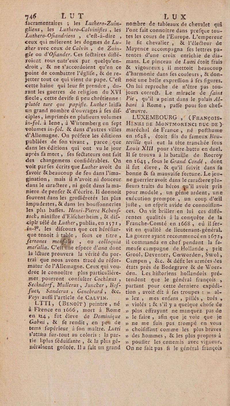 46 LUT facrameñitaires ; les Luthero-Zuin… gliens, les Luthero-Calvinifles , les Luthero-Ofiandriens , c’eit-à-dire , ceux qui mêlerent les dogmes de Lu- ther avec ceux de Calvin , de Zuin- gle ou d’Ofiander. Ces feétaires diffé- roient tous eutr'eux par quelqu’en- droit , &amp; ne s’accordoient qu’en ce point de combattre l’églife, &amp; de re- jJetter tout ce qui vient du pape. C’eft cette haine qui leur fit prendre , du- rant les guerres de religion du XVI fiecle , cette devife fi peu chrétienne : plutôt turc que papifle. Luther laifia un grand nombre d'ouvrages à fes dif- ciples, imprimés en plufeurs volumes in-fol. à Iene, à Wirtemberg en fept volumes in-fol. &amp; dans d’autres villes d'Allemagne. On préfere les éditions publiées de fon vivant, parce : que dans les éditions qui ont vu le jour après fa mort, fes feétateurs ont fait des chingemens confidérables. On voit parfes écrits que Luther avoit du favoir &amp; beaucoup de feu dans l’ima- dans le caractere , ni goût dans la ma- niere de penfer &amp; d'écrire. Il donnoit fouvent dans les grofliéretés les plus impudentes, &amp; dans les bouffonneries les plus baffes. Henri-Pierre Reben/f- 2ock, miniftre d’Eifcherheim , &amp; dif- cipE zélé de Luther, publia,en 1571, än-®, les difcours que cet héréfar- que tenoit à table, fous ce titre, Jerrones mefñfales , ou colloquia meralia. C'effine efpece d'ana dont Ja ture prouvera la vérité du por- trai que nous avons tracé du réfor- matur de l’Allemagne. Ceux qui vou- drot le connoître plus particuliére- met pourront conlulter Cochlæus , Seckndorf, Mullerus, Juncker , Bof- Jfuer, Sanderus , Genebrard, &amp;c. Voyc aufli l’article de CALVIN. LTTI, (BENOÎT) peintre , né à Flrence en 1666, mort à Rome en 124, fut éleve de Dominique Gabni, &amp; fe rendit, en peu de tems fupérieur à fon maître. Lutri s’attha fur-tout au coloris : la par- tie liplus féduifante , &amp; la plus gé- néralnent goûtée, La fait un grand - LUX nombre de tableaux de chevalet qui l'ont fait connoitre dans prefque tou- tes les cours de l'Europe. L’empereur le fit chevalier , &amp; l’éleîteur de Mayence accompagna fes lettres pa- tentes d’une croix enrichie de dia- mans. Le pinceau de Lutri étoit frais &amp; vigoureux; il mettoit beaucoup d'harmonie dans fes couleurs , &amp; don- noit une belle expreflion à fes figures. On lui reproche de n’être pas tou- jours corre&amp;. Le miracle de faint Pie, qu’il a peint dans le palais A1- bani à Rome, pale pour fon chef- d'œuvre. LUXEMBOURG ,' (FRANCÇOIS- HENRI DE MONTMORENCI DUC DE }- maréchal de France, né pofthume en 1628, étoit fils du fameux Bou… teville qui eut la tête tranchée fous Louis XIII pour s’être.battu en duel. Il fe trouva à la bataille de. Rocroy en 1643 , fous le Grand Condé, dont il fut éleve, &amp; qu’il fuivit dans fa bonne &amp; fa mauvaife fortune. Le jeu= ne guerrier avoit dans le caraëtere plu- fieurs traits du héros qu’il avoit pris pour modele , un génie ardent, une exécution prompte , un coup d'œil jufte ; un efprit avide de connoiflan- ces, On vit briller en lui ces diffé- rentes qualités à la conquête de la Franche-Comté en 1668, où il fer- vit en qualité de lieutenant-général, La guerre ayañt recommencé en 16729 il commanda en chef pendant la fa- meufe campagne de Hollande , prit Grool, Deventer, Cœworden, Swol, Campen , &amp;c. &amp; défit les armées des états pres de Bodegrave &amp; de Woer. deu. Les hiftoriens hollandois pré- tendent que le général françois , partant pour cette derniere expédi- tion , avoit dit à fes troupes : » al- » lez ,; mes enfans , pillés, tués , » violés ; &amp; s’il y a quelque chofe de » le faire , afin que je voie que je » ne me fuis pas trompé en vous » choiïfiflant comme les pius braves » des hommes, &amp; les plus propres à » poufler les ennemis avec vigueur. On ne fait pas fi le général françois