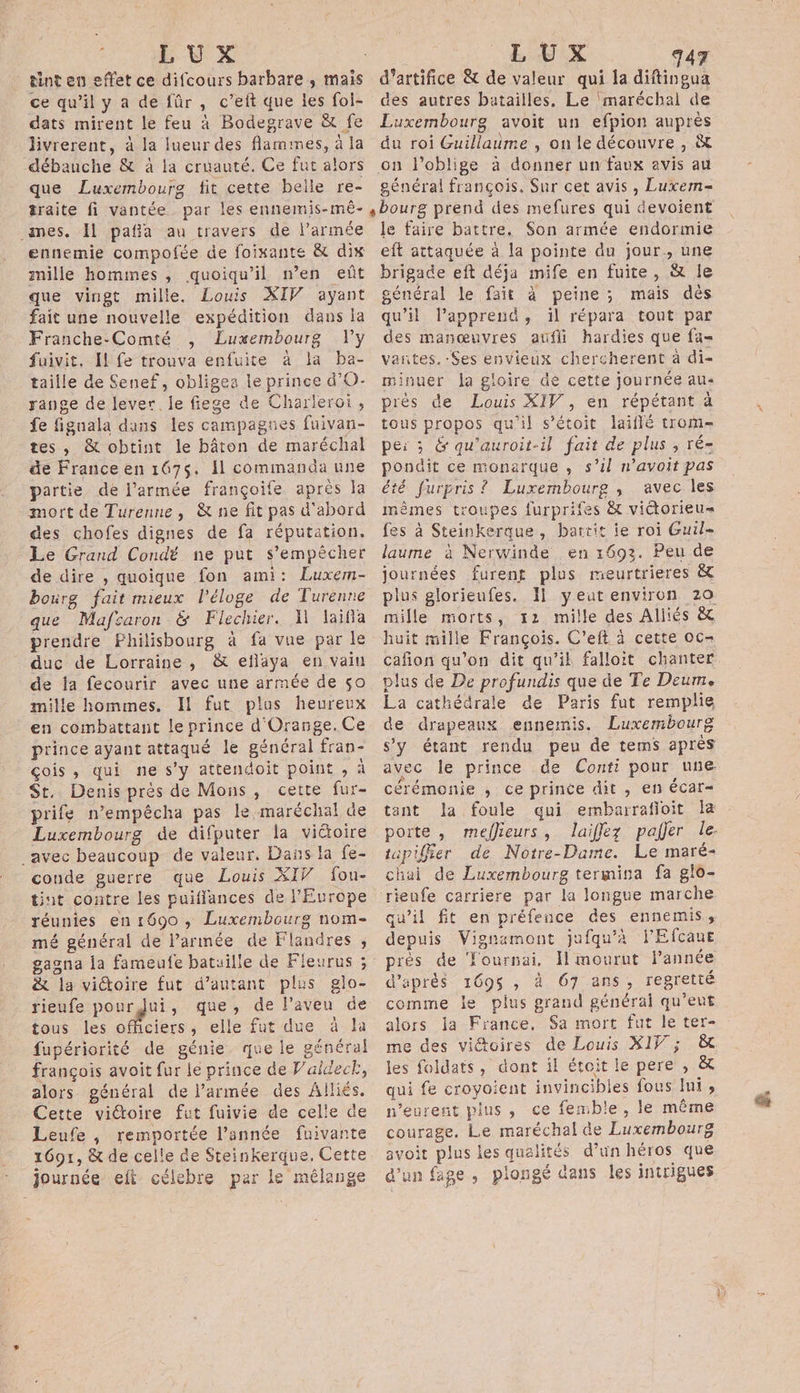 LUX tint en effet ce difcours barbare , mais ce qu’il y a de fûr , c’eft que les foi- dats mirent le feu à Bodegrave &amp; fe livrerent, à la lueur des flammes, à la débauche &amp; à la cruauté. Ce fut alors que Luxembourg fit cette belle re- traite fi vantée par les ennemis-mèê- mes. Il patia au travers de l’armée ennemie compofée de foixante &amp; dix mille hommes , quoiqu'il n’en eñt que vingt mille. Louis XIV ayant fait une nouvelle expédition dans la Franche-Comté , Luxembourg Vly fuivit. Il fe trouva enfuite à la ba- taille de Senef, obligea le prince d’O- range de lever. le fiege de Charleroi, fe fignala dans les campagnes fuivan- tes, &amp; obtint le bâton de maréchal de France en 167$. Il commanda une partie de l’armée françoife après la mort de Turenne, &amp; ne fit pas d'abord des chofes dignes de fa réputation. Le Grand Condé ne put s’empècher de dire , quoique fon ami: Luxem- bourg fait mieux l'éloge de Turenne que Mafcaron &amp; Flechier. A laïifia prendre Fhilisbourg à fa vue par le duc de Lorraine, &amp; eflaya en vain de ja fecourir avec une armée de ç0 mille hommes. Il fut plus heureux en combattant le prince d'Orange. Ce prince ayant attaqué le général fran- çois , qui ne s’y attendoit point , À St. Denis près de Mons, cette fur- prife n’empêcha pas le maréchal de Luxembourg de difputer fa victoire _avec beaucoup de valeur, Dans la fe- conde guerre que Louis XIV fou- tint contre les puiflances de l'Europe réunies en 1690, Luxembourg nom- mé général de l’armée de Flandres , &amp; la victoire fut d'autant plus glo- rieufe ES , que, de l’aveu de tous les officiers, elle fut due à la fupériorité de génie. que le général françois avoit fur le prince de Valdecr, alors général de l’armée des Alliés. Cette viétoire fut fuivie de celle de Leufe , remportée l’année fuivante journée eft célebre par le mélange LUX 47 d'artifice &amp; de valeur qui la difineue des autres batailles, Le ‘maréchal de Luxembourg avoit un efpion auprès du roi Guillaume , on le découvre , &amp; on l’oblige à donner un faux avis au général françois, Sur cet avis, Luxem-= «bourg prend des mefures qui devoient le faire battre, Son armée endormie eft attaquée à la pointe du jour, une brigade eft déja mife en fuite, &amp; le général le fait à peine; mais dès qu’il l’apprend, il répara tout par des manœuvres aufli hardies que fa vantes. Ses envieux chercherent à di- minuer la gloire de cette journée au- près de Louis XIV , en répétant à tous propos qu'il s’étoit laiflé trom- pe: ; &amp; qu'auroit-il fait de plus , ré- pondit ce monarque , s’il n’avoit pas té furpris ? Luxembourg , avec les mèmes troupes furprifes &amp; victorieu= fes à Steinkerque, bartit je roi Guil- laume à Nerwinde en 1693. Peu de journées furent plus meurtrieres &amp; plus glorieufes. Il yeut environ 20 mille morts, :2 mille des Aliiés &amp; huit mille François. C’eft à cette oc- cafñon qu’on dit qu’il falloit chanter plus de De profundis que de Te Deume La cathédrale de Paris fut remplie de drapeaux ennemis. Luxembourg s’y étant rendu peu de tems après avec le prince de Conti pour une cérémonie ; ce prince dit , en écar- tant Ja foule qui embarrafioit la porte , meflieurs, laiffez pajer le. tapifier de Notre-Dame. Le maré- chai de Luxembourg termina fa glo- rieufe carriere par la longue marche qu’il fit en préfence des ennemis, depuis Vignamont jufqu'a l'Efcaue près de Tournai, Il mourut lannée d'aprés 1695 , à 67 ans, regretté comme le plus grand général qu’eut alors ja France, Sa mort fut le ter- me des vi@toires de Louis XIV ; &amp; les foldats, dont il étoit le pere , &amp; qui fe croyaient invincibles fous lui, n’eurent pins, ce femble, le même courage. Le maréchal de Luxembourg avoit plus les qualités d’un héros que d’un fage , plongé dans les intrigues