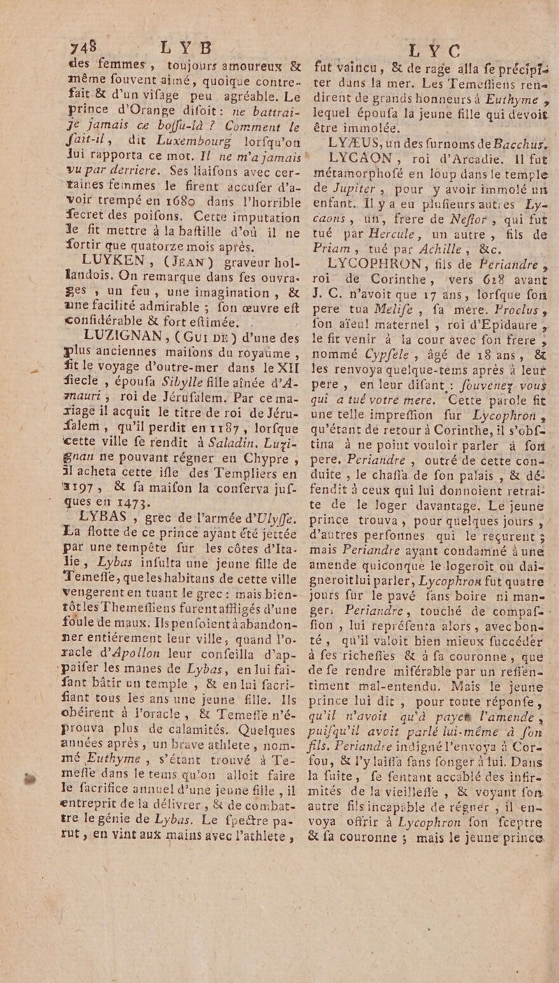 des femmes, toujours amoureux &amp; même fouvent aimé, quoique contre fait &amp; d’un vifage peu agréable. Le prince d'Orange difoit: ne battrai- Je jamais ce boffu-là ? Comment le Jait-il, dit Luxembourg lorfqu'on vu par derriere. Ses liaifons avec cer- taines feinmes le firent accufer d’a- voir trempé en 1680 dans l’horrible fecret des poifons. Cette imputation le fit mettre à la baftille d'où il ne fortir que quatorze mois après. LUYKEN, (JEAN) graveur hol- landois. On remarque dans fes ouvra- ges ; un feu, une imagination, &amp; ane facilité admirable ; fon œuvre eft Confidérable &amp; fort eftiimée. : LUZIGNAN, (Gur DE ) d’une des plus anciennes maifons du royaume , fit le voyage d’outre-mer dans le XIT fiecle , époufa Sibylle fille aînée d’A- anauri , roi de Jérufalem. Par ce ma- ziage il acquit le titre de roi de Jéru- #alem, qu’il perdit enr187, lorfque cette ville fe rendit à Saladin. Luzi- $gnan ne pouvant régner en Chypre, il acheta cette ifle des Templiers en 2197, &amp; fa maifon la conferva juf- ques en 1473. . LYBAS , grec de l’armée d'Ulyfe. La flotte de ce prince ayant été jettée par une tempête fur les côtes d’Ita. lie, Lybas infulta une jeune fille de Temefle, queleshabitans de cette ville vengerent en tuaut le grec: mais bien- tôtles Themefliens furentafigés d’une foule de maux. Ils penfoient àabandon- ner entiérement leur ville, quand l’o- racle d’Apollon leur confeilla d'ap- ‘paifer les manes de Lybas, en lui fai- fant bâtir un temple , &amp; en lui facri- fiant tous les ans une jeune fille. Hs obéirent à l’oracle, &amp; Temefie n’é- prouva plus de calamités, Quelques années après , un brave athlete, nome mé Euthyme , s'étant trouvé à Te- mefle dans le teins qu’on alloit faire le facrifice annuel d’une jeune fille , il entreprit de la délivrer, &amp; de combat- tre le génie de Lybas. Le fpeëtre pa- rut, en vint aux mains avec l’athlete ;. LC fut vaincu, &amp; de rage alla fe précipts ter dans la mer. Les Temefliens ren&lt; dirent de grands honneurs à Euthyme , lequel époufa la jeune fille qui dévoit être immolée. LYÆUS, un des furnoms de Bacchus, LYCAON, roi d’Arcadie, 1l fut métamorphofé en loup danse temple de Jupiter, pour y avoir immolé un enfant. Îl y a eu plufieursautses Ly- caons ; un, frere de Neffor , qui fut tué par Hercule, un autre , fils de Priam, tué par Achille, &amp;c. LYCOPHRON, fils de Periandre , roi de Corinthe, Vers 618 avant J. C. n’avoit que 17 ans, lorfque fon pere tua Melife , fa mere. Proclus, fon aïeul maternel , roi d'Epidaure , le fit venir à la cour avec fon frere , nommé Cypfele , âgé de 18 ans, &amp; les renvoya quelque-tems après à leur pere, en leur difant : fouvenez. vous qui atué votre mere. Cette parole fit une telle impreffion fur Lycophron, qu’étant de retour à Corinthe, il s’obf= tina à ne point vouloir parler à foi pere. Periandre , outré de cette con= duite , le chafla de fon palais , &amp; dé: fendit à ceux qui lui donnoient retrai: te de le loger davantage. Le jeune prince trouva, pour quelques jours , d’autres perfonnes qui le reçurent 3 mais Periandre ayant condamné äune amende quiconque lelogeroit où dai- gneroitlui parler, Lycophron fut quatre jours fur le pavé fans boire ni man- ger: Periandre, touché de compaf. : fion , lui repréfenta alors, avec bon- té, qu'il valoit bien mieux fuccéder à fes richefles &amp; à fa couronne, que de fe rendre miférable par un réfien= timent mal-entendu. Maïs le jeune prince lui dit , pour toute réponfe, qu'il wavoit qu'à paye l'amende, puilqu’il avoit parlé lui-même à [on fils. Periandre indigné l’envoya à Cor- fou, &amp; l’ylaiffa fans fonger à fui. Dans Ja fuite, fe fentant accablé des infir. mités de la vieillefle , &amp; voyant fon aütre filsincapable de régner , il en voya offrir à Lycophron fon fceptre &amp; fa couronne ; mais le jeune prince