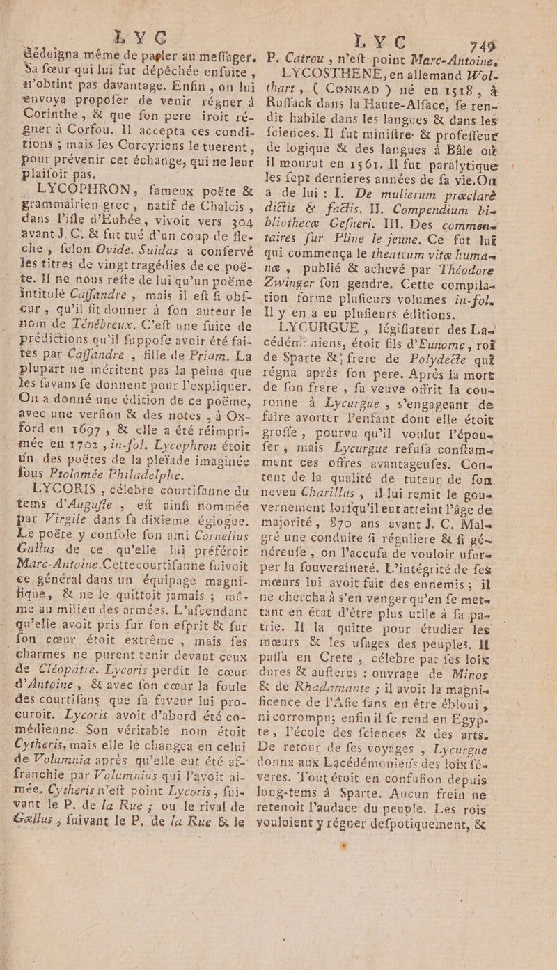 LYC Sa fœur qui lui fut dépêchée enfuite , &amp;’obtint pas davantage. Enfin , on lui €nvoya propofer de venir régner à Corinthe, &amp; que fon pere iroit ré- gner à Corfou. Il accepta ces condi- tions ; mais jes Corcyriens le tuerent, pour prévenir cet échange, qui ne leur plaifoit pas. LYCOPHRON, fameux poëte &amp; g'ammairien grec, natif de Chalcis , dans l’ifle d'Eubée, vivoit vers 304 avant JC. &amp; fut tué d’un coup de fle- che , felon Ovide. Suidas à confervé les titres de vingt tragédies de ce poë- te. I ne nous refte de lui qu’un poëme intitulé Cuffandre , mais il eft fi obf- Cur , qu’il fit donner à fon auteur le nom de Ténébreux. C’eft une fuite de prédictions qu’il fuppofe avoir été fai- tes par Caflandre , fille de Priam. La plupart ne méritent pas la peine que les favans fe donnent pour l’expliquer. On a donné une édition de ce poëme, avec une verfon &amp; des notes , à Ox- ford en 1697, &amp; elle a été réimpri- mée en 1702 , in-fol. Lycophron étoit un des poëtes de la pleïade imaginée Tous Prolomée Philadelphe. LYCORIS , célebre courtifanne du tems d’Augufle , eft ainfi nommée par Virgile dans fa dixieme églogue, . Le poëte y confole fon aimi Cornelius Gallus de ce qu’elle lui préféroit Marc-Antoine.Cettecourtifanne fuivoit ce général dans un équipage magni- fique, &amp; ne le quittoit jamais ; mé. . me au milieu des armées. L’afcendent qu’elle avoit pris fur fon efprit &amp; fur fon cœur étoit extrême , mais fes charmes ne purent tenir devant ceux de Cléopatre. Lycoris perdit le cœur d'Antoine, &amp; avec fon cœur la foule des courtifans que fa faveur lui pro- curoït. Lycoris avoit d’abord été co- médienne. Son véritable nom étoit Cytheris, mais elle le chängea en celui franchie par Volumnius qui l’avoit ai. mée, Cytherisn'eft point Lycoris, {ui- vant le P. de la Rue ; ou .le rival de Gallus ; faivant le P. de /a Rue &amp; le L'Y GC: 749 P. Catrou , n°eft point Marc-Antoine. LYCOSTHENE, en allemand Wol« thart , ( CoNRAD } né en 1518, à RuffackK dans la Haute-Alface, fe ren dit habile dans les langues &amp; dans les fciences. Il fut miniftre: &amp; profefñeur de logique &amp; des langues à Bâle ow il mourut en 1561. Il fut paralytique les fept dernieres années de fa vie.Our a de lui: I, De mulierum prœclarè dictis &amp; faë&amp;is. I. Compendium bi bliothecæ Gefneri. IX, Des commens taires fur Pline le jeune. Ce fut lu qui commença le theatrum vite huma næ ; publié &amp; achevé par Théodore Zwinger fon gendre. Cette compila- Il y en a eu plufieurs éditions. LYCURGUE , légiflateur des La&lt; cédém'.niens, étoit fils d'Eunome, ro de Sparte &amp;' frere de Polydeëte qui régna aprés fon pere. Après ia mort de fon frere , fa veuve offrit la cou= ronne à Lycurgue , s'engageant de faire avorter l'enfant dont elle étoit grofle, pourvu qu’il voulut l’épou« fer, mais Lycurgue refufa conftams ment ces offres avantageufes. Con- tent de la qualité de tuteur de fon neveu Charillus ; il lui remit le gou- vernement lorfqu’il eut atteint l’âge de. majorité, 870 ans avant J, C, Mal= gré une conduite fi réguliere &amp; fi gé néreufe , on l’accufa de vouloir ufur= per la fouveraineté, L’intégrité de fes mœurs lui avoit fait des ennemis; il ne chercha à s’en venger qu’en fe met tant en état d’être plus utile à fa pa- trie. IT la quitte pour étudier les mœurs &amp; les ufages des peuples, If pafla en Crete , célebre par fes loix dures &amp; aufteres : onvrage de Minos | &amp; de Rhadamante ; il avoit la magni= ficence de l’Afe fans en être éhioui , si corrompu; enfin il fe rend en Egype te, l’école des fciences &amp; des arts. De retour de fes voyages , Lycureue donna aux Lacédémoniens des loix f€a veres, Tout étoit en confufion depuis long-tems à Sparte. Aucun frein ne retenoit l'audace du peuple. Les rois vouloient y régner defpotiquement, &amp; LA