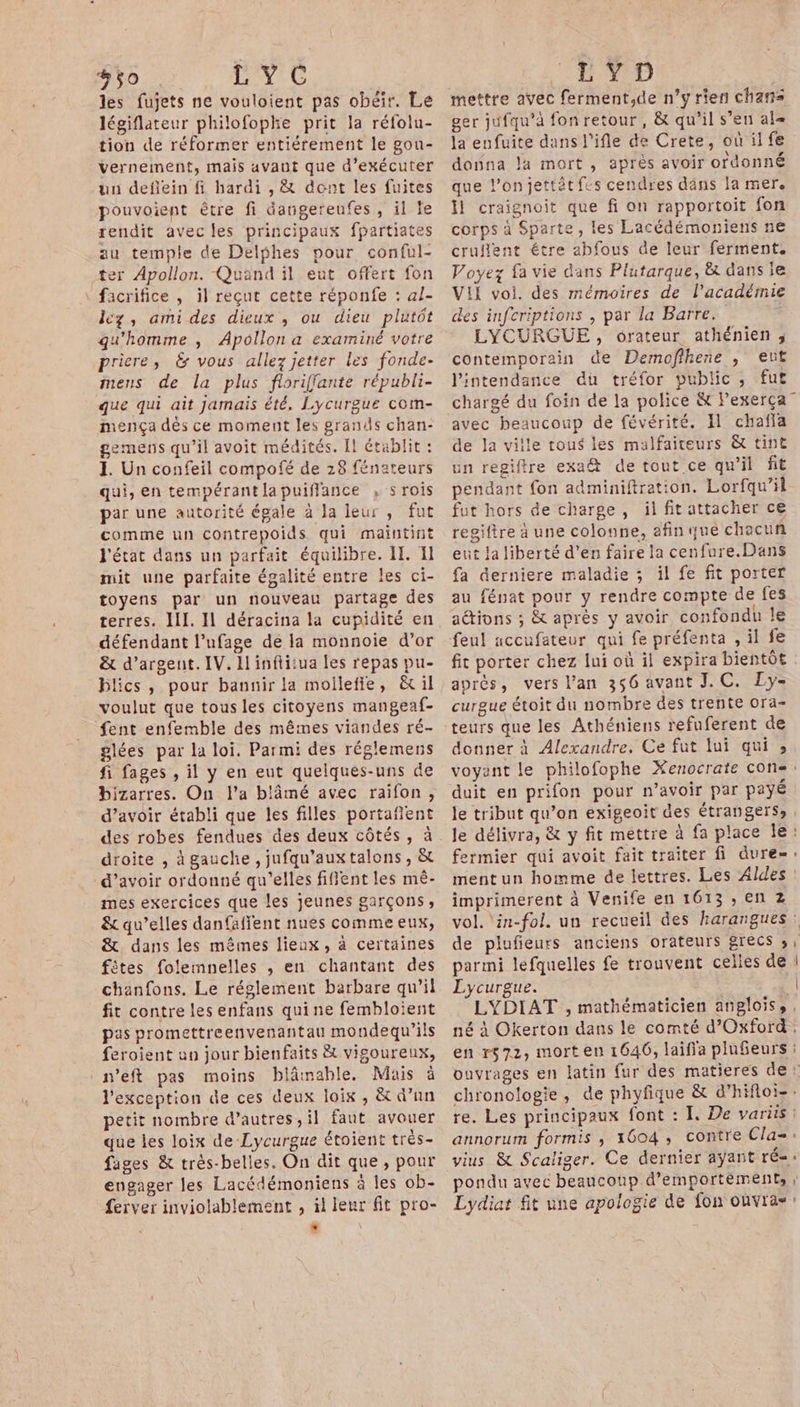 #50 Hi 48 € les fujets ne vouloient pas obéir. Le légiflateur philofophe prit la réfolu- tion de réformer entiérement le gou- Vernement, mais avaut que d'exécuter un defiein fi hardi , &amp; dent les fuites pouvoient être fi dangereufes , il le rendit avec les principaux fpartiates au temple de Delphes pour conful- ter Apollon. Quand il eut offert fon \ facrifice , il reçut cette réponfe : al- lez, ami des dieux , ou dieu plutôt qu'homme , Apollon a examiné votre priere, &amp; vous allez jetter les fonde- mens de la plus floriffante républi- que qui ait Jamais été, Lycurgue com- mença dès ce moment les grands chan- gemens qu’il avoit médités. Il établit : J. Un confeil compofé de 28 fénateurs qui, en tempérantlapuiffance , s rois par une autorité égale à Ja leur , fut comme un contrepoids qui maintint l'état dans un parfait équilibre. Il. Il mit une parfaite égalité entre les ci- toyens par un nouveau partage des terres. JL. I1 déracina la cupidité en défendant l’ufage de la monnoie d’or &amp; d'argent. IV. I inftitua Les repas pu- blics, pour bannir la mollefie, &amp;il voulut que tous les citoyens mangeaf- fent enfemble des mêmes viandes ré- glées par la loi. Parmi des réglemens fi fages , il y en eut quelques-uns de bizarres. On l’a blâämé avec raifon, d’avoir établi que les filles portaflent des robes fendues des deux côtés, à droite , à gauche , jufqu’auxtalons , &amp; d’avoir ordonné qu'elles fiflent les mê- mes exercices que les jeunes garçons, &amp;t qu’elles danfaffent nues comme eux, &amp;. dans les mêmes lieux, à certaines fêtes folemnelles , en chantant des chanfons. Le réglement barbare qu’il fit contre les enfans qui ne fembloient pas promettreenvenantau mondequ’ils feroient un jour bienfaits À vigoureux, :n'eft pas moins blâmable. Mais à l'exception de ces deux loix , &amp; d’un petit nombre d’autres, il faut avouer que les loix de Lycurgue étoient trés- fages &amp; trés-belles, On dit que, pour engager les Lacédémoniens à les ob- ferver inviolablement , il leur fit pro- # CH 410 mettre avec ferment,de n’y rien chans ger jufqu’à fonretour, &amp; qu’il s’en al= la enfuite dans l’ifle de Crete, où ilfe donna la mort, après avoir ordonné que lonjettèt fes cendres dâns la mer. Il craignoit que fi on rapportoit fon corps à Sparte, les Lacédémoniens ne cruflent étre abfous de leur ferment. Voyez fa vie dans Plutarque, &amp; dans le VII voi. des mémoires de l'académie des infcriptions , par la Barre. LYCURGUE, orateur athénien ; contemporain de Dermnofihene , eut lintendance dû tréfor public, fut chargé du foin de la police &amp; Pexerça” avec beaucoup de févérité. I chafla de la ville tous les malfaiteurs &amp; tint un regiftre exa@ de tout ce qu’il fit pendant fon adminiftration. Lorfqu’il fut hors de charge , il fit attacher ce regiftre à une colonne, afin que chacun ent la liberté d’en faire la cenfure.Dans fa derniere maladie ; il fe fit porter au fénat pour y rendre compte de fes actions ; &amp; après y avoir confondu le feul accufateur qui fe préfenta , il fe fit porter chez lui où il expira bientôt après, vers l’an 356 avant J.C. Ly- curgue étoit du nombre des trente ora- teurs que les Athéniens refuferent de donner à Alexandre. Ce fut lui qui ; voyant le philofophe Xenocrate con«: duit en prifon pour n’avoir par payé le tribut qu’on exigeoit des étrangers» le délivra, &amp; y fit mettre à fa place le: fermier qui avoit fait traiter fi dure-: ment un homme de lettres. Les Aldes imprimerent à Venife en 1613 , en z vol. ‘in-fol. un recueil des harangues : de plufieurs anciens orateurs grecs 3, parmi lefquelles fe trouvent celles de | Lycurgue. | LYDIAT , mathématicien anglois, , né à Okerton dans le comté d'Oxford. en r572, mort en 1646, laifia plnfeurs ouvrages en latin {ur des matieres de: chronologie, de phyfique &amp; d’hifloi-: re. Les principaux font : I. De variis : annorum formis , 1604, contre Cla-: vius &amp; Scaliger. Ce dernier ayant ré« pondu avec beaucoup d’emportéments r Lydiat fit une apologie de fon oùvras