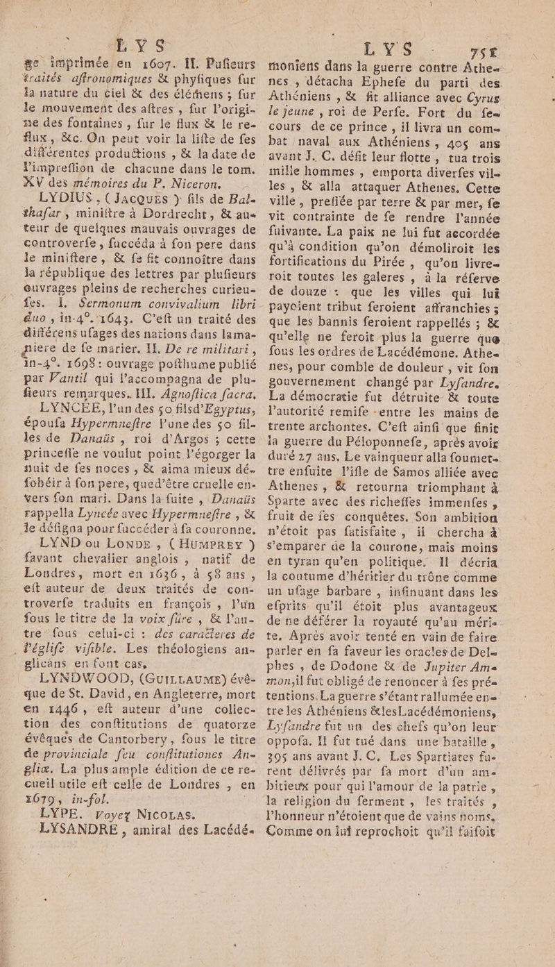 ge imprimée en 1607. Îl. Pufeurs traités affronomiques &amp; phyfiques fur la nature du ciel &amp; des éléens ; fur le mouvement des aftres , fur l’origi- ne des fontaines , fur le flux &amp; le re. flux, &amp;c. On peut voir la lifte de fes différentes produétions , &amp; la date de XV des mémoires du P. Niceron. LYDIUS , (Jacques } fils de Bal. thafar , miniftre à Dordrecht, &amp; au teur de quelques mauvais ouvrages de controverfe , faccéda à fon pere dans le minifiere, &amp; fe fit connoître dans la république des lettres par plufieurs @uvrages pleins de recherches curieu- fes. 1. Sermonum convivalium libri duo , in-4°. 1643. C’eft un traité des différens ufages des nations dans lama- iere de fe marier, If. De re militari, in-4°. 1698 : ouvrage pofthiume publié par Vantil qui laccompagna de plu- fieurs remarques. HI, Agnoflica facra. LYNCEÉE, l’un des so filsd'Egyptus, époufa Hypermneffre l'une des so fil- les de Danaüs , roi d’Argos ; cette princefle ne voulut point l’égorger la nuit de fes noces , &amp; aima mieux dé. fobéir à fon pere, qued’être cruelle en. vers fon mari. Dans la fuite , Danaüs rappella Lyncée avec Hypermneftre , &amp; 1e défigoa pour fuccéder à fa couronne, LYND ou LonDe , (HUMPREY ) favant chevalier anglois , natif de Londres, mort en 1636, à s8 ans, eft auteur de deux traités de con- troverfe traduits en françois , l’un fous le titre de la voix füre , &amp; l’au- tre fous celui-ci : des caracteres de . Péglife vifible. Les théologiens an- glicans en font cas, LYNDWOOD, (GUILLAUME) évé- que de St. David ,en Angleterre, mort en 1446, eft auteur d’une coliec- tion des conftitutions de quatorze évêques de Cantorbery, fous le titre de provinciale feu. conflitutiones An gliæ. La plusample édition de ce re- cueil utile eft celle de Londres , en 1079, in-fol. LYPE. royez NICOLAS. LYSANDRE , amiral des Lacédé. LYS TS£ tmoniens dans la guerre contre Athe= nes ; détacha Ephefe du parti des. Âthéniens , &amp; fit alliance avec Cyrus le jeune , roi de Perfe. Fort du fes cours de ce prince , il livra un com bat naval aux Athéniens , 40$ ans avant J. C. défit leur flotte, tua trois mile hommes , emporta diverfes vil= les , &amp; alla attaquer Athenes. Cette ville, prefiée par terre &amp; par mer, fe vit contrainte de fe rendre l'année fuivante, La paix ne lui fut accordée qu’à condition qu’on démoliroit les fortifications du Pirée , qu’on livre roit toutes les galeres , à la réferve de douze : que les villes qui lui Paycient tribut feroient affranchies 3 que les bannis feroient rappellés ; &amp; qu'elle ne feroit plus la guerre que fous les ordres de Lacédémone, Athe« nes, pour comble de douleur , vit fon gouvernement changé par Lyfandre. La démocratie fut détruite &amp; toute l'autorité remife -entre les mains de trente archontes. C’eft ainfi que finit ia guerre du Péloponnefe, aprés avoir duré 27 ans, Le vainqueur alla fouet. tre enfuite l’ifle de Samos alliée avec Athenes ; &amp; retourna triomphant à Sparte avec des richeffes immenfes , fruit de fes conquêtes, Son ambition n’étoit pas fatisfaite, il chercha à S’emparer de la courone, mais moins en tyran qu’en politique. Il décria la coutume d’héritier du trône comme un ufage barbare , infinuant dans les efprits qu'il étoit plus avantageux de ne déférer la royauté qu’au mérie te. Après avoir tenté en vain de faire parler en fa faveur les orac!es de Del phes , de Dodone &amp; de Jupiter Ame mon,il fut cbligé de renoncer à fes prés tentions, La guerre s'étant rallumée en. tre les Athéniens &amp;lesLacédémoniens, L'fandre fut un des chefs qu’on leur oppofa. l fut tué dans une bataille, 395 ans avant J.C, Les Spartiates fu. rent délivrés par fa mort d'un ame bitieux pour qui l'amour de la patrie, la religion du ferment , fes traités , Phonneur n’étoient que de vains noms. Comme on lui reprochoit qu’il faifoit