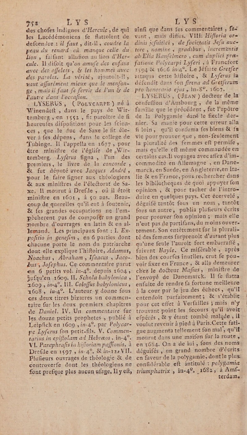 71 LAS des chofes indignes d'Hercule , de qui les Lacédémoniens fe flatroient de defcendre : il faut , dit-il, coudre la peau du renard où marque celle du lion , faifant allufion au tion d’'Her- cule, Il difoit qu’on amufe des enfans avec des offelets, &amp; les hommes avec des paroles. La vérité, ajoutoit-il, vaut affurément mieux que le menfon- ge , mais il faut fe fervir de l’un &amp; de l'autre daus Poccafion. : LYSERUS , (PoLycARPE ) né à Winendeft , dans le pays de Wir- temberg ,-en r$52 , fit paroître de fi heureufes difpoñitions pour les fcien- ces , que le duc de Saxe je fit éle- ver à fes dépens, dans le college de Tubinge. Il l’appella en 1677, pour être miniltre de iéglife de ,Wir- temberg. Lyferus figna , l’un des premiers, le livre de 1 concorde , &amp; fut député avec Jacques André, pour le faire figner aux théologiens &amp; aux miniftres de l’éleétorat de $Sa- xe. Il mourut à Drefde , ou il étoit miniftre en 1601, à $so ans. Beau- coup de querelles qu’il eut à foutenir, &amp; fes grandes occupations ne l’em- pécherent pas de compofér un grand nombre d'ouvrages en latin &amp; en al- Jemand. Les principaux font : I. Ex. pofitio in genefim, en 6 parties dont chaçune porte le nom du patriarche dont elle explique l'hiftoire, Adamus, dus, Jofephus. Ce commentaire parut jufqu’en 1609. IT. Schola babylonica , 1609 , in-4°, LI. Coloffus babylonicus , 1608, iu-4°. L'auteur y doune fous ces deux titres bizarres un commen- taire fur les deux premiers chapitres de Daniel. IV. Un commentaire fur Jes douze petits prophetes , publié à Leipfck en 1609 ,in-4°. par Polycar- tarius in cpiftolam ad Hebræos, in-4°. VL Paraphrafis in hifforiam pafonis, à Drefde en 1597 , in-4°, &amp; in-12s VIT. Plufeurs ouvrages de théologie &amp; de controverfe dont les théologiens ne font prefque plus aucun ufage. Il yef, LYS ainfi que dans fes commentaires , f4s vont, mais difius. VII Hifforia or dinis jefuitici, de focictatis Jefu auc- torc ; nomine ; gradibus , incrementis abElix Hanfelmero , cum duplici præ- fatione Polycarpi Lyferi , à Francfort 1504 &amp; 1606 in4°, Le Jéfuite Grerfer ettaqua cette hiftoire, &amp; Lyferus la défendit dans fon ffrena ad Gretferum pro honorario ejus , in-8°. 3007. LYSERUS, (JEAN ) docteur de la confeflion d’Ausbours , de la même famille que le précédent , fut l’apôtre de Ja Polygamie dan le fiecle dèr- nier. $a manie pour cette erreur aila filoin, qu’il confuma fes biens &amp; fa vie pour prouver que , non-feulement la piuralité des femmes eft permife , mais qu’elle eft même commaudée en certains cas.li voyagea avec afiez d’im- commodité en Allemagne , en Dane- marck, en Suede, en Angleterre,en Ita- lie &amp; en France, pour rechercher dans les bibiiotheques de quoi appuyer fon opinion , &amp; pour tacher de l'intro duire en quelques pays. Cet écervelé , déguifé tantôt fous un nom , tantôt fous un autre, publia plufieurs écrits pour prouver fon opinion; mais elle n'eut pas de partifans, du moins ouvere tement. Son entètement fur la plurali. té des femmes furprenoit d'autant plus qu'une feule l’auroit fort embarraîñé , fuivant Bayle. Ce miférable , après bien des'courfes inutiles, crut fe pou- voir fixer en France, &amp; alla demeurer chez le doéteur Mafius, miniftre de l'envoyé de Danemarck, I! fe fiatta enfuite de rendre fa fortune meillenre à la cour par le jeu des échecs, qu'il entendoit parfaitement; &amp; s'établit pour cet effet à Verfailles ; mais n’y trouvant point les fecours qu’il avoit efpérés , &amp; y étant tombé malade, il voulut revenir à pied à Paris.Cette fati- gue augmenta tellement fon mal, qu’il: mourut dans une maifon fur la route, en 1684. On a de ini, fous des noms déguifés , an grand nombre décrits confidérable eft intitulé : po/ygamiæ triumphatrix , in-4®. 1682; à Amf= terdame.