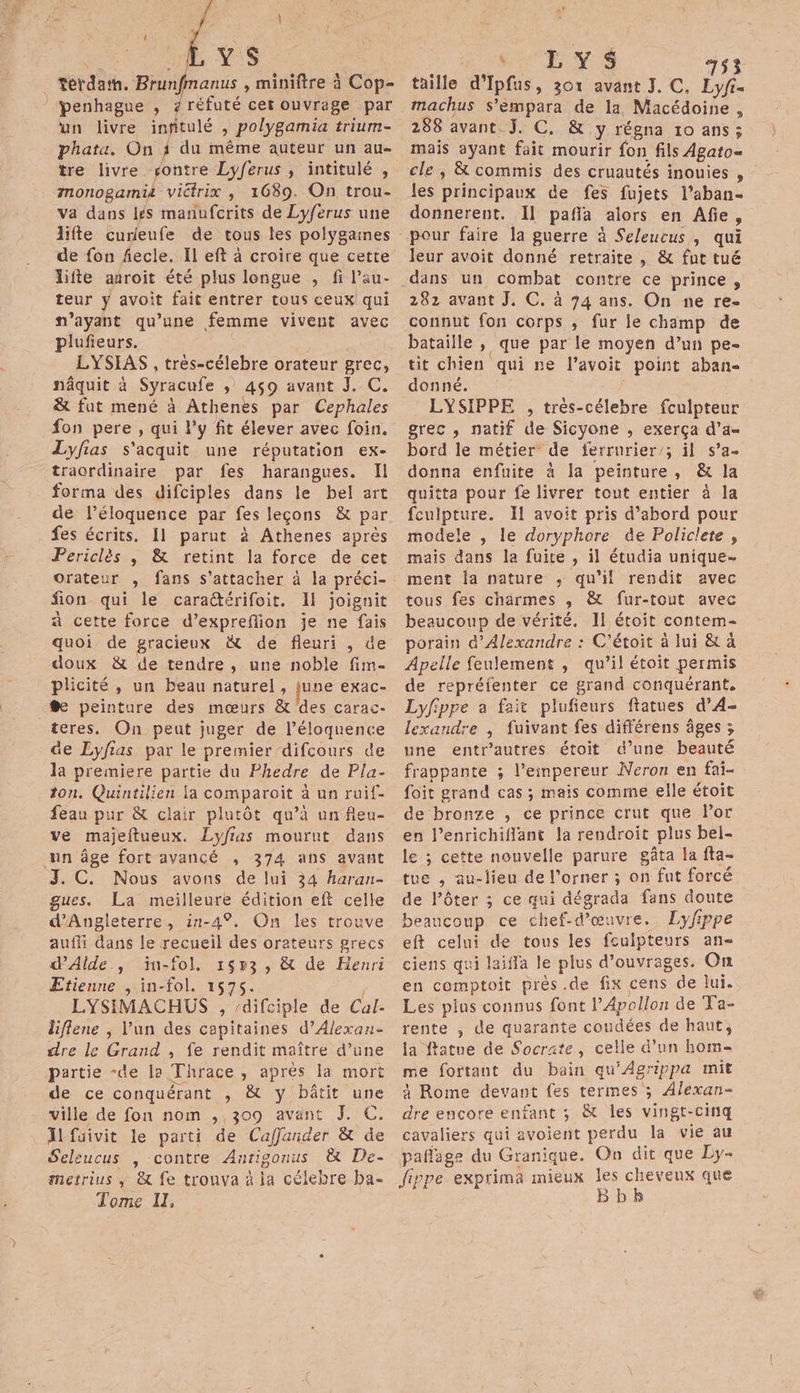 1 YS _ terdath. Brunfmanus , miniftre à Cop- penhague , AE cet ouvrage par un livre infitulé , polygamia trium- Phata. On 3 du même auteur un au- tre livre rontre Lyferus , intitulé , monogamit victrix , 1689. On trou- Va dans jés manufcrits de Lyferus une life curieufe de tous les polygaines de fon fecle. Il eft à croire que cette lifte auroit été plus longue , fi l’au- teur y avoit fait entrer tous ceux qui ayant qu’une femme vivent avec plufieurs. LYSIAS , très-célebre orateur grec, nâquit à Syracufe ; 459 avant J. C. &amp; fut mené à Athenes par Cephales fon pere , qui l'y fit élever avec foin. Lyfias s'acquit une réputation ex- traordinaire par fes harangues. Il forma des difciples dans le bel art de l’éloquence par fes leçons &amp; par fes écrits. 11 parut à Athenes après Periclès | &amp; retint la force de cet orateur , fans s'attacher à la préci- fion qui le caraétérifoit. Il joignit à cette force d’expreflion je ne fais quoi de gracieux &amp; de fleuri , de doux &amp; de tendre, une noble fim- plicité , un beau naturel, june exac- @e peinture des mœurs &amp; des carac- teres. On peut juger de l’éloquence de Lyfias par le premier /difcours de la premiere partie du Fhedre de Pla- ton. Quintilien la comparoit à un ruif- feau pur &amp; clair plutôt qu’à un fleu- ve majeftueux. Lyfias mourut dans un âge fort avancé , 374 ans avant J. C. Nous avons de lui 34 haran- gues. La meilleure édition eft celle Angleterre, in-4%. On les trouve auffi dans le recueil des orateurs grecs dAilde., ïin-fol, 1653, &amp; de Henri Etienne , in-fol. 1575. LYSIMACHUS , difciple de Cal- liflene | Vun des capitaines d’Alexan- dre le Grand , fe rendit maître d’une partie “de la Thrace , après la mort de ce conquérant , &amp; y bâtit une ville de fon nom , 309 avant J. C. Ïlfuivit le parti de Caffander &amp; üe Seleucus , contre Anrigonus &amp; De- metrius ; &amp; fe trouva à ia célebre ba. Tome II, ah RES 753 taille d’Ipfus, 301 avant J. C. Lyfi- machus s’éempara de la, Macédoine , 288 avant J. C. &amp; y régna 10 ans; mais ayant fait mourir fon fils Agato= cle, &amp; commis des cruautés inouies , les principaux de fes fujets l’aban- donnerent. Il paffa alors en Afe, leur avoit donné retraite , &amp; fut tué dans un combat contre ce prince, 282 avant J. C. à 74 ans. On ne re- connut fon corps ; fur le champ de bataille , que par le moyen d’un pe- tit chien qui ne l’avoit point aban&lt; donné. LYSIPPE , très-célebre fculpteur grec , natif de Sicyone , exerça d’a- bord le métier de ferrurier/; il s’a- donna enfuite à la peinture, &amp; la quitta pour fe livrer tout entier à la fculpture. Il avoit pris d’abord pour modele , le doryphore de Policlete, mais dans la fuite , il étudia unique- ment la nature ,; qu'il rendit avec tous fes charmes ,; &amp; fur-tout avec beaucoup de vérité. Il étoit contem- porain d'Alexandre : C'étoit à lui &amp; à Apelle feulement , qu’il étoit permis de repréfenter ce grand conquérant. Lyfippe a fait plufieurs ftatues d’4- lexandre | fuivant fes différens âges ; une entr’autres étoit d’une beauté frappante ; l’einpereur Neron en fat- foit grand cas ; mais comme elle étoit de bronze , ce prince crut que Por en l’enrichiffant la rendroit plus bel- le ; cette nouvelle parure gâta la fta- tue , au-lieu de l’orner ; on fut forcé de l'ôter ; ce qui dégrada fans doute beaucoup ce chef-d'œuvre. Lyfippe eft celui de tous les fculpteurs an- ciens qui laiffa le plus d'ouvrages. On en comptoit près .de fix cens de lui. Les pins connus font l’Apollon de Ta- rente , de quarante coudées de haut, la ftatue de Socrate, celle d’un hom- me fortant du bain qu'Agrippa mit x Rome devant fes termes ; Alexan- dre encore enfant ; &amp;t les vingt-cinq cavaliers qui avoient perdu la vie au pañage du Granique. On dit que Ly- Jippe exprima mieux rue ee
