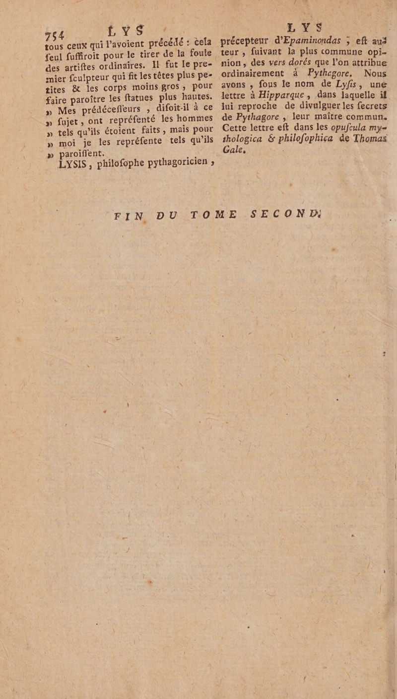 tous ceux qui l’avoient précédé : cela des artiftes ordinaires. Il fut le pre- mier foulpteur qui fit les têtes plus pe- tites &amp; les corps moins gros, pour faire paroître les ftatues plus hautes. » Mes prédécefieurs , difoit-il à ce » fajet, ont repréfenté les hommes » tels qu'ils étoient faits, mais pour » moi je les repréfente tels qu’ils » paroiflent. LYSIS, philofophe pythagoricien ; Là Le. LYS teur , fuivant la plus commune opi- nion, des vers dorés que l’on attribue ordinairement à Pythegore, Nous avons , fous le nom de Lyfis, une lettre à Hipparque , dans laquelle if lui reproche de divulguer les fecrets de Pythagore , leur maître commun. Cette lettre eft dans les opufcula my= thologica &amp; philofophica de Thomas