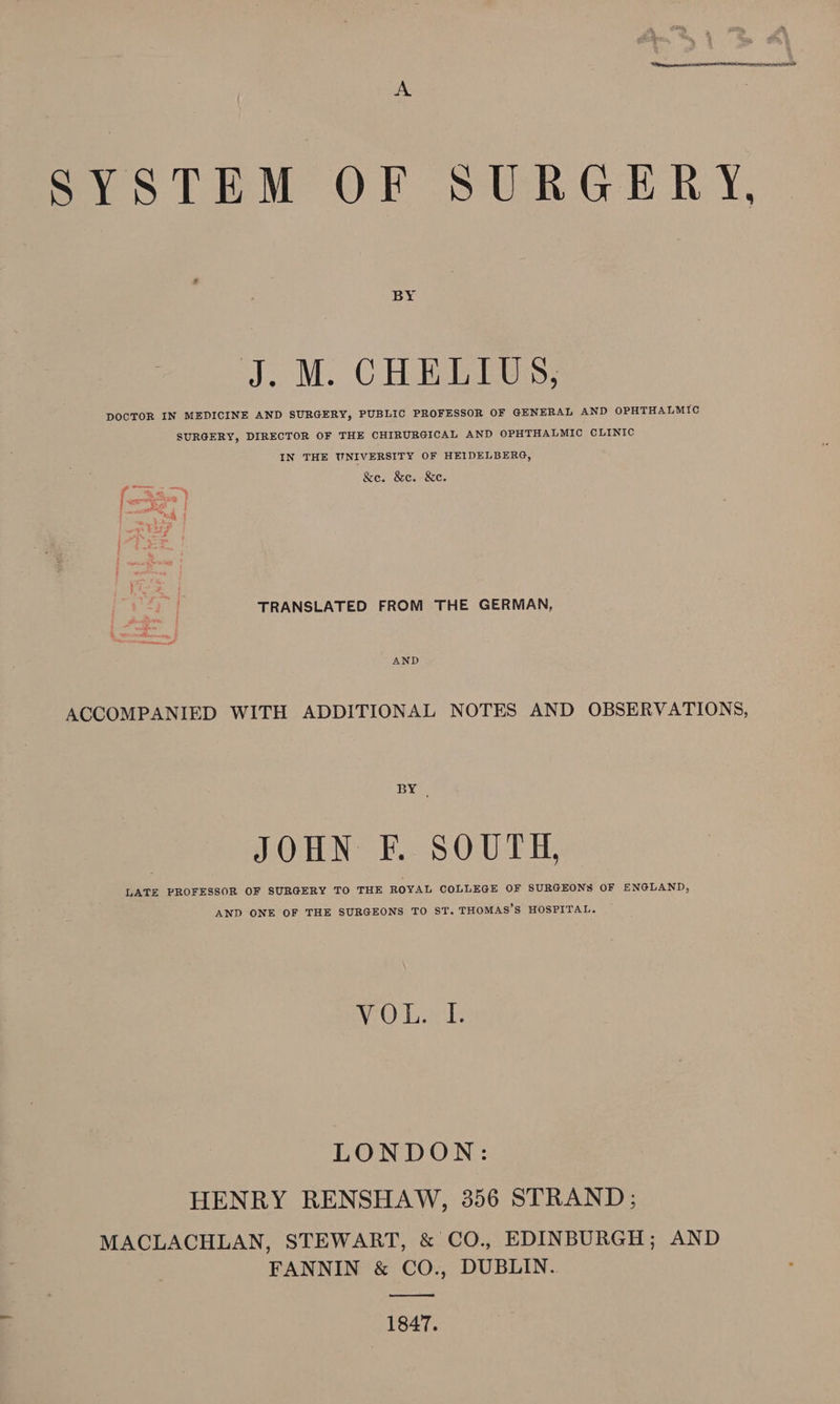 SYSTEM OF SURGERY, J; M. C Hi Ess, DOCTOR IN MEDICINE AND SURGERY, PUBLIC PROFESSOR OF GENERAL AND OPHTHALMIC SURGERY, DIRECTOR OF THE CHIRURGICAL AND OPHTHALMIC CLINIC IN THE UNIVERSITY OF HEIDELBERG, &amp;e. &amp;e. &amp;e. TRANSLATED FROM THE GERMAN, ACCOMPANIED WITH ADDITIONAL NOTES AND OBSERVATIONS, BY . JOHN F. SOUTH, LATE PROFESSOR OF SURGERY TO THE ROYAL COLLEGE OF SURGEONS OF ENGLAND, AND ONE OF THE SURGEONS TO ST. THOMAS’S HOSPITAL. LO Peat LONDON: HENRY RENSHAW, 356 STRAND; MACLACHLAN, STEWART, &amp; CO., EDINBURGH; AND FANNIN &amp; CO., DUBLIN. —__——_— 1847.