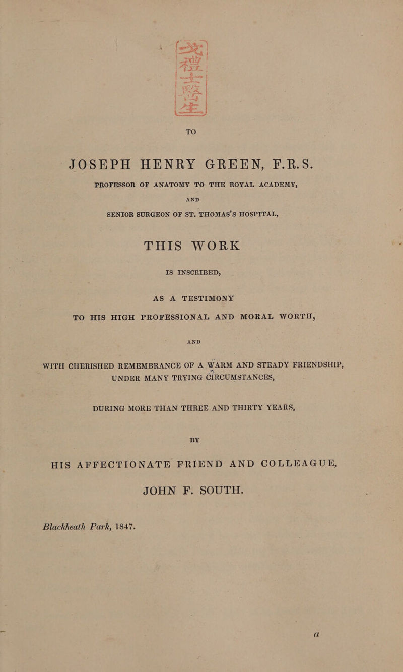 JOSEPH HENRY GREEN, F.R.S. PROFESSOR OF ANATOMY TO THE ROYAL ACADEMY, AND SENIOR SURGEON OF ST, THOMAS’S HOSPITAL, THIS WORK IS INSCRIBED, AS A TESTIMONY TO HIS HIGH PROFESSIONAL AND MORAL WORTH, AND WITH CHERISHED REMEMBRANCE OF A WARM AND STEADY FRIENDSHIP, UNDER MANY TRYING CIRCUMSTANCES, DURING MORE THAN THREE AND THIRTY YEARS, BY HIS AFFECTIONATE FRIEND AND COLLEAGUE, JOHN F. SOUTH.