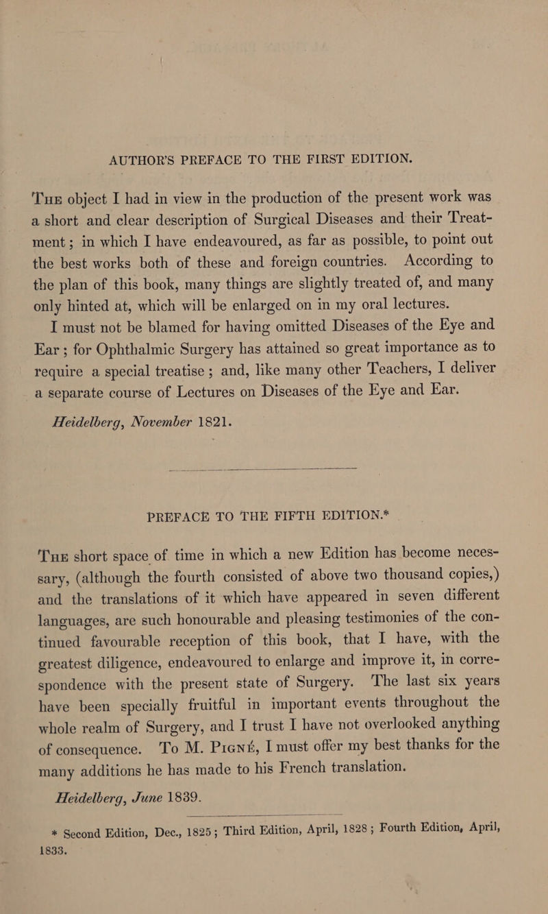 AUTHOR'S PREFACE TO THE FIRST EDITION. Tu object I had in view in the production of the present work was a short and clear description of Surgical Diseases and their Treat- ment; in which I have endeavoured, as far as possible, to point out the best works both of these and foreign countries. According to the plan of this book, many things are slightly treated of, and many only hinted at, which will be enlarged on in my oral lectures. I must not be blamed for having omitted Diseases of the Eye and Ear ; for Ophthalmic Surgery has attained so great importance as to require a special treatise ; and, like many other Teachers, I deliver a separate course of Lectures on Diseases of the Eye and Ear. Heidelberg, November 1821. PREFACE TO THE FIFTH EDITION.* | Tue short space of time in which a new Edition has become neces- sary, (although the fourth consisted of above two thousand copies, ) and the translations of it which have appeared in seven different languages, are such honourable and pleasing testimonies of the con- tinued favourable reception of this book, that I have, with the greatest diligence, endeavoured to enlarge and improve it, in corre- spondence with the present state of Surgery. The last six years have been specially fruitful in important events throughout the whole realm of Surgery, and I trust I have not overlooked anything of consequence. To M. Prens, I must offer my best thanks for the many additions he has made to his French translation. Heidelberg, June 1839. * Second Edition, Dec., 1825; Third Edition, April, 1828 ; Fourth Edition, April, 1833.