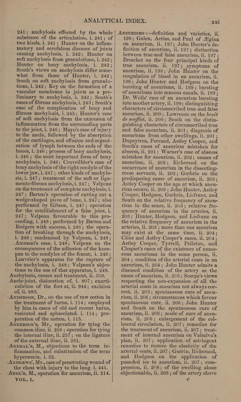 241; anchylosis effected by the whole substance of the articulation, i. 241; of two kinds, i. 241 ; Hunter on the inflam- matory and scrofulous diseases of joints causing anchylosis, i. 242; Hunter on soft anchylosis from granulations, i. 242 ; Hunter on bony anchylosis, i, 242; South’s views on anchylosis differ some- what from those of Hunter, i. 242; South on soft anchylosis from granula- tions, i. 242; Key on the formation of a vascular membrane in joints as a pre- liminary to anchylosis, i. 242; South’s cases of fibrous anchylosis, 1. 243 ; South’s case of the complication of bony and fibrous anchylosis, i. 245; Hunter’s case of soft anchylosis from the extension of inflammation from the surrounding parts to the joint, i. 246; Mayo’s case of injury to the ancle, followed by the absorption of the cartilages, and effusion and organi- zation of lymph between the ends of’ the bones, i. 246; process of bony anchylosis, i. 246 ; the most important form of bony anchylosis, i. 246; Cruveilhier’s case of bony anchylosis of the right condyle of the lower jaw, 1. 247; other kinds of anchylo- sis, 1. 247; treatment of the soft or liga- mento-fibrous anchylosis, i. 247 ; Velpeau on the treatment of complete anchy losis, i. 247; Barton’s operation of cutting out a wedge-shaped piece of bone, i. 247; also performed by Gibson, i. 247; operation for the establishment of a false joint, i. 247; Velpeau favourable to this pro- ceeding, i. 248 ; performed by Barton and Rodgers with success, i. 248; the opera- tion of breaking through the anchylosis, i. 248; condemned by Velpeau, i. 248; Amussat’s case, i. 248; Velpeau on the consequences of.the adhesion of the knee- pan to the condyles of the femur, i. 248; Louvrier’s apparatus for the rupture of the anchylosis, i. 248; Velpeau’s objec- tions to the use of that apparatus, i. 249. Anchylosis, causes and treatment, ii. 310. .Ancle-joint, dislocation of, i. 807; exarti- culation of the foot at, ii. 944; excision of, 11. 983. ANDERSON, Dr., on the use of raw cotton in the treatment of burns, i. 114; employed by him in cases of old and recent burns, vesicated and sphacelated, i. 114; pre- paration of the cotton, i. 115. AnpeErson’s, Mr., operation for tying the common iliac, ii. 256 ; operation for tying the internal iliac, ii. 257; on the ligature _ of the external iliac, ii. 261. ANDRAL’s, M., objections to the term in- flammation, and substitution of the term hyperemia, i. 22. AnpDreEws’, Mr., case of penetrating wound of the chest with injury to the lung. i. 441. ANEL’s, M., operation for aneurism, ii. 214. VOL. I. xxi ANEURISMS :—definition and varieties, ii. 196; Galen, Aetius, and Paul of /Egina on aneurism, 11. 197; John Hunter’s de- finition of aneurism, ii. 197; distinction between true and false aneurism, ii. 197 ; Breschet on the four principal kinds of true aneurism, ii. 197; symptoms of aneurism, ii. 198; John Hunter on the coagulation of blood in an aneurism, ii. 198; John Hunter and Hodgson on the bursting of aneurisms, ii. 199; bursting of aneurisms into mucous canals, ii. 199; Dr. Wells’ case of an aneurism bursting into another artery, ii. 199; distinguishing characters of circumscribed true and false aneurism, ii. 200; Lawrence on the bruit de soufflet, 1i. 200; South on the distin- guishing characters of circumscribed true and false aneurism, ii. 201; diagnosis of aneurisms from other swellings, ii. 201 ; Dupuytren, Ferrand, Astley Cooper, and South’s cases of aneurism mistaken for abscess, ii. 201; Warner’s case of abscess mistaken for aneurism, ii. 202; causes of aneurism, li. 202; Richerand on the occurrence of aneurism in the dissecting- room servants, ii. 202; Guthrie on the predisposing cause of aneurism, ii. 203; Astley Cooper on the age at which aneu- rism occurs, ii. 203 ; John Hunter, Astley Cooper, Hodgson, Guthrie, Lisfrane, and South on the relative frequency of aneu- rism in the sexes, ii, 2U3; relative fre- quency of aneurism in the arteries, ii. 203; Hunter, Hodgson, and Lisfrane on the relative frequency of aneurism in the arteries, ii. 203 ; more than one aneurism may exist at the same time, ii. 204; Cline and Astley Cooper’s cases, ii. 204; Astley Cooper, Tyrrell, Pelletan, and Cloquet’s cases of the existence of nume- rous aneurisms in the same person, ii. 204 ; condition of the arterial coats in an aneurism, li. 204; John Hunter admits a diseased condition of the artery as the cause of aneurism, 11. 205; Scarpa’s views respecting the non-expansion of all the arterial coats in aneurism not always cor- rect, ii. 205; spontaneous cure of aneu- rism, 11. 206 ; circumstances which favour spontaneous cure, ii. 206; John Hunter and South on the spontaneous cure of aneurism, li. 206; mode of cure of aneu- rism, ii. 206; enlargement of the col- lateral circulation, ii. 207; remedies for the treatment of aneurism, ii. 207; treat- ment of internal aneurism on Valsalva’s plan, il. 207; application of astringent remedies to restore the elasticity of the arterial coats, 1. 207 ; Guérin, Richerand, and Hodgson on the application of pounded ice to aneurism, li. 207; com- pression, il. 208; of the swelling alone objectionable, 11, 208 ; of the artery above e