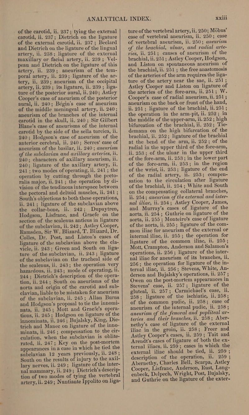 of the carotid, ii. 237; tying the external carotid, ii. 237; Dietrich on the ligature of the external carotid, ii. 237; Beclard and Dietrich on the ligature of the lingual artery, ii. 238; ligature of the external maxillary or facial artery, ii. 239; Vel- peau and Dietrich on the ligature of this artery, il. 239; aneurism of the tem- poral artery, ii. 239; ligature of the ar- tery, ii, 239; aneurism of the occipital artery, ii. 239 ; its ligature, ii. 239 ; liga- ture of the posterior aural, 11.240; Astley Cooper’s case of aneurism of the posterior aural, ii. 240; Bégin’s case of aneurism of the middle meningeal artery, 11. 240; aneurism of the branches of the internal carotid in the skull, ii. 240; Sir Gilbert Blane’s case of aneurisms of the internal carotid by the side of the sella turcica, 11. 240; Hodgson’s case of aneurism of the anterior cerebral, ii. 240; Serres’ case of aneurism of the basilar, ii. 240 ; aneurtsm of the subclavian and axillary arteries, i. 240; characters of axillary aneurism, il. 240; ligature of the axillary artery, il. 241 ; two modes of operating, ii. 241 ; the operation by cutting through the pecto- ralis major, ii. 241; the operation by di- vision of the tendinous interspace between the pectoral and deltoid muscles, ii. 241 ; South’s objections to both these operations, ii. 241; ligature of the subclavian above the collar-bone, ii. 242; Dupuytren, Hodgson, Lisfranc, and Graefe on the section of the scalenus anticus in ligature of the subclavian, ii. 242; Astley Cooper, Ramsden, Sir W. Blizard, T. Blizard, Dr. Colles, Dr. Post, and Liston’s cases of ligature of the subclavian above the cla- vicle, ii. 243; Green and South on liga- ture of the subclavian, ii. 243; ligature of the subclavian on the tracheal side of the scalenus, ii. 243; the operation very hazardous, ii. 243; mode of operating, i. 244; Dietrich’s description of the opera- tion, ii. 244; South on aneurisms of the aorta and origin of the carotid and sub- clavian, liable to be mistaken for aneurism of the subclavian, ii. 245; Allan Burns and Hodgson’s proposal to tie the innomi- nata, ii. 245; Mott and Graefe’s opera- tions, ii. 245; Hodgson on ligature of the innominata, ii. 246 ; Bujalsky, King, Die- trich and Manec on ligature of the inno- minata, ii. 246 ; compensation to the cir- culation, when the subclavian is oblite- rated, ii. 247; Key on the post-mortem appearances in a case in which he tied the subclavian 12 years previously, ii. 248 ; South on the results of injury to the axil- lary nerves, ii. 249; ligature of the inter- nal mammary, ii. 249; Dietrich’s deserip- tion of two modes of tying the vertebral artery, ii. 249; Nuntiante Ippolito on liga- XxXlii ture of the vertebral artery, ii. 250; Mobus’ case of vertebral aneurism, ii. 250; case of vertebral aneurism, ii. 250; aneurism of the brachial, ulnar, and radial arte- ries, ii. 251; causes of aneurism of the brachial, ii. 251; Astley Cooper, Hodgson, and Liston on spontaneous aneurism of the brachial, ii. 251 ; the free anastomosis of the arteries of the arm requires the liga- ture of the artery near the sac, il. 251 ; Astley Cooper and Liston on ligature of the arteries of the fore-arm, ii. 251; W. Cooper’s case of radial aneurism, 11. 251 ; aneurism on the back or front of the hand, ii. 251; ligature of the brachial, ii. 251 ; the operation in the arm-pit, ii. 252; in the middle of the upper-arm, ii. 252 ; high bifureation of the brachial, ii. 252; Tie- demann on the high bifurcation of the brachial, ii. 252; ligature of the brachial at the bend of the arm, ii. 252; of the radial in the upper third of the fore-arm, ii. 253; of the ulnar in the upper third of the fore-arm, ii. 253; in the lower part of the fore-arm, ii. 253; in the region of the wrist, ii. 253; ligature of the end of the radial artery, il. 253; compen- sation to the circulation after ligature of the brachial, ii. 254 ; White and South on the compensating collateral branches, ii. 254; aneurism of the external and inter- nal iliac, ii. 254; Astley Cooper, James, and Murray’s cases of ligature of the aorta, ii. 254; Guthrie on ligature of the aorta, 11. 255 ; Monteiro’s case of ligature of the aorta, ii. 255; ligature of the com- mon iliac for aneurism of the external or internal iliac, ii. 255; the operation for ligature of the common iliac, il. 255; Mott, Crampton, Anderson and Salamon’s operations, ii. 256; ligature of the inter- nal iliac for aneurism of its branches, ii. 256; the operation for ligature of the in- ternal iliac, ii. 256; Stevens, White, An- derson and Bujalsky’s operations, il. 257 ; Owen on the post-mortem appearances in Stevens’ case, ii. 257; ligature of the gluteal, ii. 257; Carmichael’s case, 1. 258; ligature of the ischiatic, ii. 258; of the common pudic, ii. 258; case of aneurism of the internal pudic, 11. 258 ; aneurism of the femoral and popliteal ar- teries and their branches, ii. 258; Aber- nethy’s case of ligature of the external iliac in the groin, ii. 258; Freer and Astley Cooper’s cases, li. 259; Tait and Arendt’s cases of ligature of both the ex- ternal iliacs, ii. 259; cases in which the external iliac should be tied, ii. 259 ; description of the operation, 11. 259 ; Abernethy, Charles Bell, Scarpa, Astley Cooper, Lisfranc, Anderson, Rust, Lang- enbeck, Delpech, Wright, Post, Bujalsky, and Guthrie on the ligature of the exter-