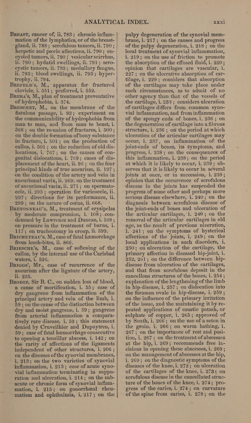 mation of the lymphatics, or of the breast- gland, ii. 788; scrofulous tumors, ii. 790; herpetic and psoric affections, ii. 790; en- ceysted tumors, ii. 790 ; vesicular scirrhus, li. 790; hydatid swellings, ii. 791; sero- eystic tumors, ii. 792; medullary fungus, li. 793; blood swellings, ii. 793; hyper- trophy, ii. 794. BreFre_p’s, M., apparatus for fractured clavicle, i. 551; preferred, 1. 552. Brera’s, M., plan of treatment preventative of hydrophobia, i. 374. BrescHet, M., on the membrane of the fistulous passage, i. 92; experiment on the communicability of hydrophobia from man to man, and from man to beast, 1. 366; on the re-union of fractures, i. 500 ; on the double formation of bony substance in fracture, i. 501; on the production of callus, 1. 501; on the reduction of old dis- locations, i. 767; on the causes of con- genital dislocations, i. 769; cases of dis- placement of the heart, ii. 96 ; on the four principal kinds of true aneurism, ii. 197; on the condition of the artery and vein in aneurismal varix, ii. 269; on the treatment of aneurismal varix, ii. 271; on spermato- cele, 11.295; operation for varicocele, ii. 297; directions for its performance, il. 299; on the nature of corns, ii. 668. BRETONNEAU’S, M., treatment of erysipelas by moderate compression, i. 108 ;..con- demned by Lawrence and Duncan, i. 108 ; on pressure in the treatment of burns, 1. 117; on tracheotomy in croup, ii. 399. BricHETEAU’s, M., case of fatal hemorrhage from leech-bites, 11. 866. BriescHe’s, M., case of softening of the callus, by the internal use of the Carlsbad - waters, i. 526. Briaes’, Mr., case of recurrence of the aneurism after the ligature of the artery, li. 225. Broptg, Sir B. C., on sudden loss of blood, a cause of mortification, i. 55; case of dry gangrene from inflammation of the principal artery and vein of the limb, i. 59; on the cause of the distinction between dry and moist gangrene, 1. 59; gangrene from arterial inflammation a compara- tively rare disease, i. 59; this statement denied by Cruveilhier and Dupuytren, i. 59; case of fatal hemorrhage consecutive to opening a tonsillar abscess, 1. 142; on the rarity of affections of the ligaments independent of other structures, 1. 206 ; on the diseases of the synovial membranes, i. 213; on the two varieties of synovial vial inflammation terminating in suppu- ration and ulceration, i. 214; on the sub- acute or chronic form of synovial inflam- mation, i. 215; on gonorrheal rheu- XXXi1 brane, i. 217; on the causes and progress of the pulpy degeneration, i. 218 ; on the local treatment of synovial inflammation, i. 219; on the use of friction to promote the absorption of the effused fluid, 1. 220; opinion that cartilages are vascular, 1. 227; on the ulcerative absorption of car- tilage, i. 229; considers that absorption of the cartilages may take place under such circumstances, as to admit of no other agency than that of the vessels of the cartilage, 1. 233 ; considers ulceration of cartilages differs from common syno- vial inflammation, and from inflammation of the spongy ends of bones, i. 236 ; on the degeneration of cartilage into a fibrous structure, i. 236; on the period at which ulceration of the articular cartilages may occur, i. 237, on inflammation of the joint-ends of bones, its Symptoms, and progress, i. 238; on the consequences of this inflammation, i. 238; on the period at which it is likely to occur, i. 239; ob- serves that it is likely to occur in several jomts at once, or in succession, 1. 239; opinion that the occurrence of scrofulous disease in the joints has suspended the progress of some other and perhaps more serious disease elsewhere, i. 240; on the diagnosis between scrofulous disease of the joint-ends of bones and ulceration of the articular cartilages, i. 240; on the removal of the articular cartilages in old age, as the result of previous ulceration, i. 241; on the symptoms of hysterical affections of the joints, i. 249; on the local applications in such disorders, i. 250; on ulceration of the cartilage, the primary affection in diseased hip-joint, i. 252, 261; on the difference between hip- disease from ulceration of the cartilages, and that from scrofulous deposit in the cancellous structures of the bones, i. 254 ; explanation of the lengthening of the limb in hip-disease, i. 257; on dislocation into the foramen ovale in hip-disease, 1. 259 ; on the influence of the primary irritation of the issue, and the maintaining it by re- peated applications of caustic potash, or sulphate of copper, i. 265; approved of by South, i. 266; on the use of a seton in the groin, i. 266; on warm bathing, 1. 267; on the importance of rest and posi- tion, i. 267; on the treatment of abscesses at the hip, i. 269; recommends free in- cisions in opening these abscesses, i. 269 ; on the management of abscesses at the hip, i. 269; on the diagnostic symptoms of the diseases of the knee, i. 272; on ulceration of the cartilages of the knee, i. 278; on scrofulous disease in the cancellated struc- ture of the bones of the knee, i. 274; pro- gress of the caries, 1. 274; on curvature of the spine from caries, 1. 278; on the