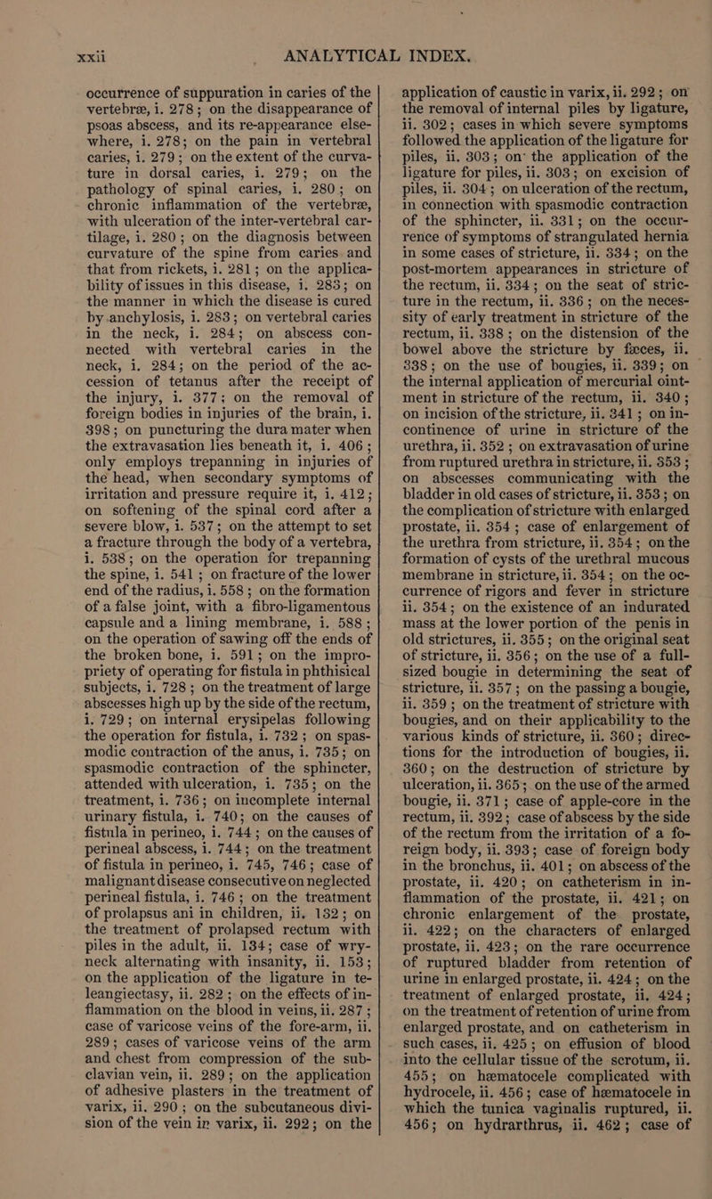 vertebra, i. 278; on the disappearance of psoas abscess, and its re-appearance else- where, i. 278; on the pain in vertebral caries, i. 279; on the extent of the curva- ture in dorsal caries, i. 279; on the pathology of spinal caries, i. 280; on chronic inflammation of the vertebre, with ulceration of the inter-vertebral car- tilage, i. 280; on the diagnosis between curvature of the spine from caries and that from rickets, i. 281; on the applica- bility of issues in this disease, 1, 285; on the manner in which the disease is cured by anchylosis, 1. 283; on vertebral caries in the neck, i. 284; on abscess con- nected with vertebral caries in the neck, i. 284; on the period of the ac- cession of tetanus after the receipt of the injury, 1. 377; on the removal of foreign bodies in injuries of the brain, 1. 398; on puncturing the dura mater when the extravasation lies beneath it, 1. 406; only employs trepanning in injuries of the head, when secondary symptoms of irritation and pressure require it, i. 412; on softening of the spinal cord after a severe blow, i. 537; on the attempt to set a fracture through the body of a vertebra, i. 538; on the operation for trepanning the spine, i. 541; on fracture of the lower end of the radius, i. 558 ; on the formation of a false joint, with a fibro-ligamentous capsule and a lining membrane, i. 588 ; on the operation of sawing off the ends of the broken bone, 1. 591; on the impro- priety of operating for fistula in phthisical subjects, i. 728; on the treatment of large abscesses high up by the side of the rectum, i. 729; on internal erysipelas following the operation for fistula, 1. 732; on spas- modic contraction of the anus, i. 735; on spasmodic contraction of the sphincter, attended with ulceration, 1. 735; on the treatment, i. 736; on incomplete internal urinary fistula, 1. 740; on the causes of fistula in perineo, i. 744; on the causes of perineal abscess, i. 744; on the treatment of fistula in perineo, i. 745, 746; case of malignant disease consecutive on neglected perineal fistula, i. 746; on the treatment of prolapsus ani in children, ii, 152; on the treatment of prolapsed rectum with piles in the adult, 11. 184; case of wry- neck alternating with insanity, ii. 153; on the application of the ligature in te- leangiectasy, 11. 282; on the effects of in- flammation on the blood in veins, ii. 287 ; case of varicose veins of the fore-arm, 1i. 289; cases of varicose veins of the arm and chest from compression of the sub- clavian vein, ii. 289; on the application of adhesive plasters in the treatment of varix, ii. 290; on the subcutaneous divi- sion of the vein in varix, ii. 292; on the the removal of internal piles by ligature, ii. 8302; cases in which severe symptoms followed the application of the ligature for piles, ii. 303; on’ the application of the ligature for piles, ii. 303; on excision of piles, ii. 304; on ulceration of the rectum, in connection with spasmodic contraction of the sphincter, ii. 8331; on the occur- rence of symptoms of strangulated hernia in some cases of stricture, il. 334; on the post-mortem appearances in stricture of the rectum, ii. 334; on the seat of stric- ture in the rectum, ii. 336; on the neces- sity of early treatment in stricture of the rectum, ii. 338; on the distension of the bowel above the stricture by féces, 11. 338; on the use of bougies, ii. 339; on © the internal application of mercurial oint- ment in stricture of the rectum, ii. 340; on incision of the stricture, ii. 341 ; on in- continence of urine in stricture of the urethra, ii. 352 ; on extravasation of urine from ruptured urethra in stricture, 11. 353 ; on abscesses communicating with the bladder in old cases of stricture, 11. 353; on the complication of stricture with enlarged prostate, li. 354; case of enlargement of the urethra from stricture, 11. 354; onthe formation of cysts of the urethral mucous membrane in stricture, li. 354; on the oc- currence of rigors and fever in stricture ii. 854; on the existence of an indurated mass at the lower portion of the penis in old strictures, ii. 355; on the original seat of stricture, ii. 356; on the use of a full- stricture, 1i. 357; on the passing a bougie, ii. 359; on the treatment of stricture with bougies, and on their applicability to the various kinds of stricture, ii. 8360; direc- tions for the introduction of bougies, ii. 360; on the destruction of stricture by ulceration, ii. 3653. on the use of the armed bougie, ii. 371; case of apple-core in the rectum, ii. 392; case of abscess by the side of the rectum from the irritation of a fo- reign body, ii. 393; case of foreign body in the bronchus, ii. 401; on abscess of the prostate, ii. 420; on catheterism in in- flammation of the prostate, ii, 421; on chronic enlargement of the prostate, li. 422; on the characters of enlarged prostate, ii. 423; on the rare occurrence of ruptured bladder from retention of urine in enlarged prostate, ii. 424; on the treatment of enlarged prostate, li, 424; on the treatment of retention of urine from enlarged prostate, and on catheterism in such cases, ii. 425; on effusion of blood into the cellular tissue of the scrotum, 1i. 455; on hematocele complicated with hydrocele, ii. 456; case of heematocele in which the tunica vaginalis ruptured, ii. 456; on hydrarthrus, ii. 462; case of