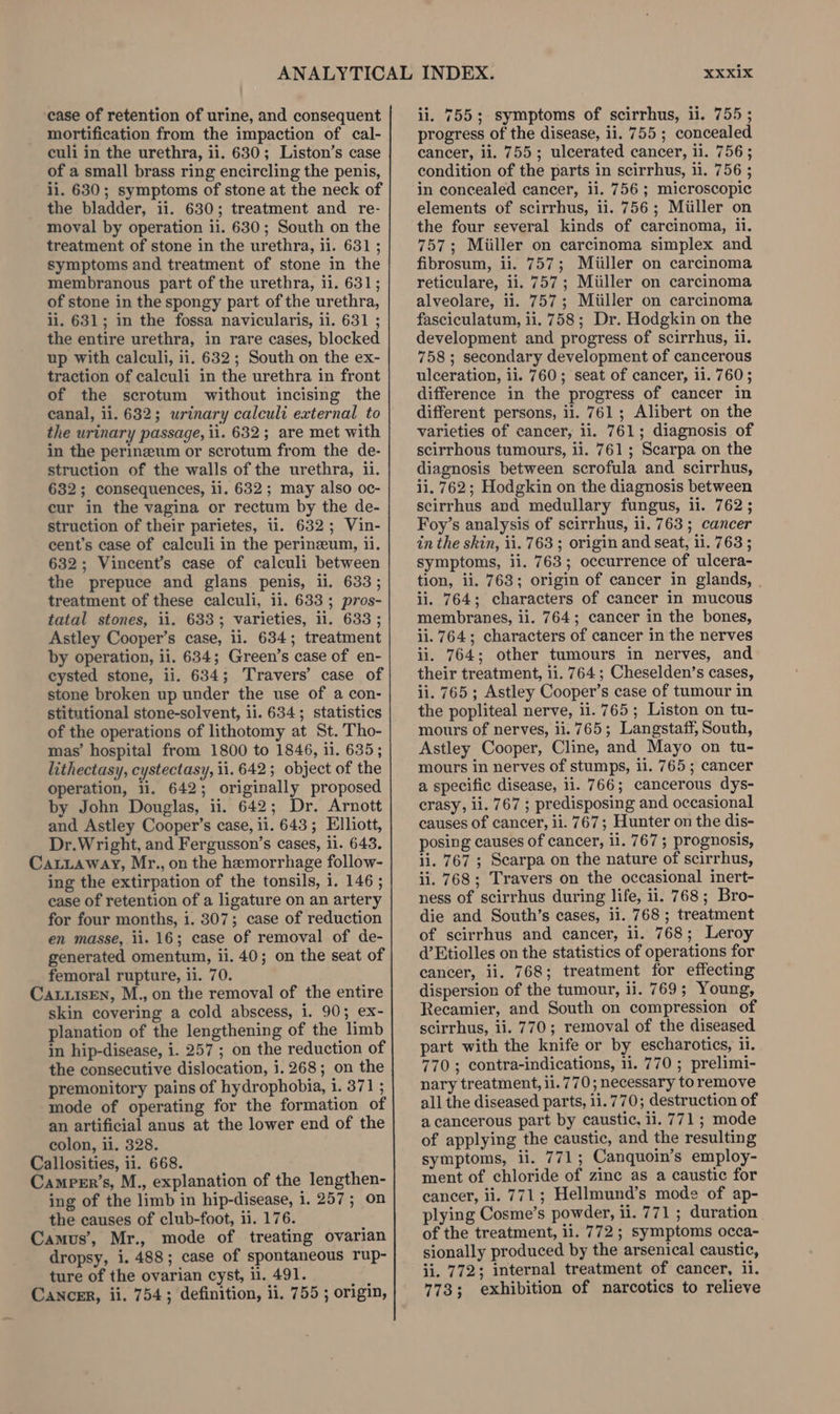 ‘case of retention of urine, and consequent mortification from the impaction of cal- culi in the urethra, ii. 630; Liston’s case of a small brass ring encircling the penis, ii. 630; symptoms of stone at the neck of the bladder, ii. 630; treatment and re- moval by operation ii. 630; South on the treatment of stone in the urethra, li. 631; symptoms and treatment of stone in the membranous part of the urethra, ii. 631; of stone in the spongy part of the urethra, ii. 631; in the fossa navicularis, ii. 631 ; the entire urethra, in rare cases, blocked up with calculi, 1i. 632; South on the ex- traction of calculi in the urethra in front of the scrotum without incising the canal, ii. 632; urinary calculi external to the urinary passage, ii. 632; are met with in the perineum or scrotum from the de- struction of the walls of the urethra, il. 632; consequences, il. 632; may also oc- cur in the vagina or rectum by the de- struction of their parietes, U. 632; Vin- cent’s case of calculi in the perineum, ii. 632; Vincent’s case of calculi between the prepuce and glans penis, ii. 633; treatment of these calculi, il. 633; pros- tatal stones, ii. 633; varieties, ii. 633 ; Astley Cooper’s case, ii. 634; treatment by operation, ii. 634; Green’s case of en- cysted stone, ii. 634; Travers’ case of stone broken up under the use of a con- stitutional stone-solvent, ii. 634; statistics of the operations of lithotomy at St. Tho- mas’ hospital from 1800 to 1846, 11. 635; lithectasy, cystectasy, ii. 642; object of the operation, ii. 642; originally proposed by John Douglas, ii. 642; Dr. Arnott and Astley Cooper’s case, ii. 643; Elliott, Dr.Wright, and Fergusson’s cases, ii. 643. Catiaway, Mr., on the hemorrhage follow- ing the extirpation of the tonsils, i. 146 ; case of retention of a ligature on an artery for four months, i. 307; case of reduction en masse, ii. 16; case of removal of de- generated omentum, ii. 40; on the seat of femoral rupture, ii. 70. Ca uisEn, M., on the removal of the entire skin covering a cold abscess, i. 90; ex- planation of the lengthening of the limb in hip-disease, i. 257 ; on the reduction of the consecutive dislocation, i. 268; on the premonitory pains of hydrophobia, i. 371 ; mode of operating for the formation of an artificial anus at the lower end of the colon, ii. 328. Callosities, ii. 668. Camper’s, M., explanation of the lengthen- ing of the limb in hip-disease, 1. 257; on the causes of club-foot, ii. 176. Camus’, Mr., mode of treating ovarian dropsy, i. 488; case of spontaneous rup- ture of the ovarian cyst, il. 491. a Cancer, ii. 7543; definition, ii. 755 ; origin, ii. 755; symptoms of scirrhus, ii. 755; progress of the disease, ii. 755; concealed cancer, ii. 755; ulcerated cancer, 11. 756; condition of the parts in scirrhus, ii. 756 ; in concealed cancer, ii. 756; microscopic elements of scirrhus, 1i. 756; Miiller on the four several kinds of carcinoma, ii. 757; Miiller on carcinoma simplex and fibrosum, ii. 757; Miiller on carcinoma reticulare, ii. 757; Miiller on carcinoma alveolare, ii. 757; Miiller on carcinoma fasciculatum, ii. 758; Dr. Hodgkin on the development and progress of scirrhus, il. 758; secondary development of cancerous ulceration, ii. 760; seat of cancer, ii. 760; difference in the progress of cancer in different persons, ii. 761; Alibert on the varieties of cancer, ii. 761; diagnosis of scirrhous tumours, ii. 761; Scarpa on the diagnosis between scrofula and scirrhus, ii. 762; Hodgkin on the diagnosis between scirrhus and medullary fungus, li. 762; Foy’s analysis of scirrhus, il. 763 ; cancer in the skin, ii. 763 ; origin and seat, ii. 763 ; symptoms, ii. 763; occurrence of ulcera- tion, ii. 763; origin of cancer in glands, ii. 764; characters of cancer in mucous membranes, ii. 764; cancer in the bones, ii. 764; characters of cancer in the nerves ii. 764; other tumours in nerves, and their treatment, ii. 764; Cheselden’s cases, ii. 765 ; Astley Cooper’s case of tumour in the popliteal nerve, ii. 765; Liston on tu- mours of nerves, ii. 765; Langstaff, South, Astley Cooper, Cline, and Mayo on tu- mours in nerves of stumps, ii. 765; cancer a specific disease, ii. 766; cancerous dys- erasy, ii. 767 ; predisposing and occasional causes of cancer, ii. 767; Hunter on the dis- posing causes of cancer, ii. 767 ; prognosis, ii. 767 ; Scarpa on the nature of scirrhus, ii. 768; Travers on the occasional inert- ness of scirrhus during life, ii. 768; Bro- die and South’s cases, 11. 768; treatment of scirrhus and cancer, iil. 768; Leroy d’Etiolles on the statistics of operations for cancer, ii, 768; treatment for effecting dispersion of the tumour, ii. 769; Young, Recamier, and South on compression of scirrhus, li. 770; removal of the diseased part with the knife or by escharotics, ii. 770; contra-indications, 11. 770 ; prelimi- nary treatment, 11.770; necessary to remove all the diseased parts, 11.770; destruction of a cancerous part by caustic, il. 771; mode of applying the caustic, and the resulting symptoms, ii. 771; Canquoin’s employ- ment of chloride of zinc as a caustic for cancer, ii. 771; Hellmund’s mode of ap- plying Cosme’s powder, ii. 771 ; duration of the treatment, ii. 772 ; symptoms occa- sionally produced by the arsenical caustic, ii. 772; internal treatment of cancer, ii. 773; exhibition of narcotics to relieve