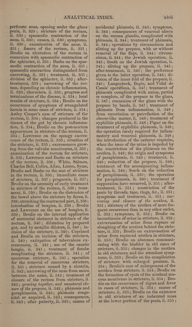 perforate anus, opening under the glans penis, ii, 829; stricture of the rectum, ll. 330; spasmodic contraction of the anus, li. 330; causes, il. 330; symptoms, li, 330; examination of the anus, ii. 331; fissure of the rectum, ii. 331 ; Brodie on ulceration of the rectum in connexion with spasmodic contraction of the sphincter, ii. 331; Bushe on the spas- modic contraction of the anus, ii. 331; spasmodic contraction distinguished from narrowing, ii. 331; treatment, ii. 331; division of the sphincter, ii.-332; after- treatment, 333 ; narrowing of the rec- tum, depending on chronic inflammation, li. 333; characters, ii. 333; progress and terminations of the disease, ii. 334; local results of stricture, ii. 334 ; Brodie on the occurrence of symptoms of strangulated hernia in some eases of stricture, i1. 334 ; Astley Cooper’s case of stricture of the rectum, il, 334; changes produced in the tissues of the gut by chronic inflamma- tion, 11. 334; Brodie on the post-mortem appearances in stricture of the rectum, ii. 334 ; Lawrence on the spongy excres- cence of the rectum, ii. 335; situation of the stricture, ii. 335 ; excrescences grow- ing from the valvule conniventes, ii. 335 ; examination of the rectum for stricture, ii. 335 ; Lawrence and Bushe on stricture of the rectum, ii. 336; White, Salmon, Charles Bell, Colles, Allan, Liston, Syme, Brodie and Bushe on the seat of stricture in the rectum, ii. 336; immediate cause of stricture, ii. 337 ; prognosis, ii. 337; Brodie on the necessity of early treatment in stricture of the rectum, li. 338; treat- ment, ii. 8338 ; Brodie on the distension of the bowel above the stricture by feces, 11. 338 ; stretching the contracted part, 11.338; introduction of bougies, ii. 8338 ; Brodie and Lawrence on the use of bougies, il. 339; Brodie on the internal application of mercurial ointment in stricture of the rectum, ii. 340; dilatation by prepared gut, and by metallic dilators, il. 340 ; in- cision of the stricture, ii. 340; Copeland and Brodie on incision of the stricture, ii. 340; extirpation of tuberculous ex- erescences, ii. 341; use of the caustic bougie, ii. 341; treatment of fistule complicating the stricture, ii. 541; of eancerous stricture, ii. 341; operation for the removal of cancerous stricture, ii. 841; stricture caused by a cicatrix, ii. 342 ; narrowing of the anus from union between the nates, ii. 342; treatment of closure of the rectum from stricture, ji. 342; growing together, and unnatural clo- sure of the prepuce, ii. 342 ; phimosis and paraphimosis, ii. 343; phimosis conge- nital or acquired, ii. 343; consequences, ii. 343; after puberty, ii. 343; causes of xlvii accidental phimosis, ii. 343; symptoms, il. 344 ; consequences of venereal ulcers on the corona glandis, complicated with phimosis, ii. 344; treatment of phimosis, li. 344; operations by circumcision and slitting up the prepuce, with or without removal of the flaps, ii. 844; circum- cision, ii. 344; the Jewish operation, il. 345; South on the Jewish operation, ii. 345; slitting up the prepuce, il. 345; after-treatment, ii. 346; the preference - given to the latter operation, 11. 346; di- vision of the inner fold of the prepuce, 11. 346; Langenbeck, Begin, and Vidal de Cassis’ operations, ii. 347; treatment of phimosis complicated with union, partial or complete, of the prepuce to the glans, ii. 547; connexion of the glans with the prepuce by bands, ii. 347; treatment of phimosis from inflammation, ii. 348 ; from excoriation or putrefaction of the cheese-like matter, ii. 348; treatment of syphilitic phimosis, ii. 348 ; Pigné on the treatment of syphilitic phimosis, ii. 348 ; the operation rarely required for inflam- matory and venereal phimosis, li. 348 ; the introduction of the catheter requisite, when the issue of the urine is impeded by the constriction of the phimosis on the urethra, ii. 8349; the origin and symptoms of paraphimosis, ii. 349; treatment, il. 349; reduction of the prepuce, li. 349; treatment of the accompanying inflam- mation, li. 349; South on the reduction of paraphimosis, ii. 350; the operation for paraphimosis, ii. 350; treatment if suppuration have occurred, ii. 351; after- treatment, ii. 351; constriction of the penis by threads, tape, rings, &amp;c., ii. 351; symptoms and treatment, il. 351; nar- rowing and closure of the urethra, il. 351; stricture of the urethra of more fre- quent occurrence than in any other outlet, il. 352; symptoms, ii. 352; Brodie on incontinence of urine in stricture, 11. 352 ; extravasation of urine from rupture or sloughing of the urethra behind the stric- ture, li. 353; Brodie on extravasation of urine from ruptured urethra in stricture, ii. 353; Brodie on abscesses communi- cating with the bladder in old cases of stricture, 11.353; changes in the urethra in old strictures, and the attendant symp- toms, ii. 353; Brodie on the complication of stricture with enlarged prostate, i. 354; Brodie’s case of enlargement of the urethra from stricture, ii. 8354; Brodie on the formation of cysts of the urethral mu- cous membrane in stricture, ii, 354; Bro- die on the occurrence of rigors and fever in cases of stricture, ii. 354; causes of stricture, ii. 8355; Brodie on the existence in old strictures of an indurated mass at the lower portion of the penis, ii. 355 ;