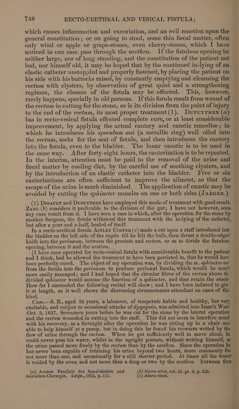which causes inflammation and excoriation, and an evil reaction upon the general constitution ; or on going to stool, some thin fecal matter, often only wind or apple or grape-stones, even cherry-stones, which I have noticed in one case, pass through the urethra. If the fistulous opening be neither large, nor of long standing, and the constitution of the patient not bad, nor himself old, it may be hoped that by the continued in-lying of an elastic catheter unstoppled and properly fastened, by placing the patient on his side with his buttocks raised, by constantly emptying and cleansing the rectum with clysters, by observation of great quiet and a strengthening regimen, the closure of the fistula may be effected. This, however, rarely happens, specially in old persons. If this fistula result from wound of the rectum in cutting for the stone, so is its division from the point of injury to the end of the rectum, its most proper treatment (1). DuruyTReEn (a) has in recto-vesical fistula effected complete cure, or at least considerable improvement, by applying the actual cautery and caustic remedies; in which he introduces his speculum ani (a metallic ring) well oiled into the rectum, seeks for the seat of fistula, and then introduces the cautery into the fistula, even to the bladder. ‘The lunar caustic is to be used in the same way. After forty-eight hours, the cauterization is to be repeated. In the interim, attention must be paid to the removal of the urine and feecal matter by cooling diet, by the careful use of soothing clysters, and by the introduction of an elastic catheter into the bladder. Five or six cauterizations are often sufficient to improve the ailment, so that the escape of the urine ismuch diminished. The application of caustic may be avoided by cutting the sphincter muscles on one or both sides (J AEGER.) (1) Desavit and DupvyTrEN have employed this mode of treatment with good result. — ZanG (b) considers it preferable to the division of the gut; I have not however, seen any cure result from it. I have seen a case in which, after the operation for the stone by another Surgeon, the fistula withstood this treatment with the in-lying of the catheter, but after a year and a-half, healed of itself. In a recto-urethral fistula AstLEY Coorprr (¢) made a cut upon a staff introduced intc the bladder on the left side of the raphe till he felt the bulb, then thrust a double-edgec knife into the perineum, between the prostate and rectum, so as to divide the fistulou: opening, between it and the urethra. [I have once operated for recto-vesical fistula with considerable benefit to the patient, and I think, had he allowed the treatment to have been persisted in, that he would hav been perfectly cured. The object of my operation was, by dividing the m. sphincter an from the fistula into the perineum to produce perineal fistula, which would be muc! more easily managed; and I had hoped that the circular fibres of the rectum above th. divided sphincter would assume the function of a sphincter, and thus retain the stools How far I succeeded the following recital will show; and I have been induced to giv it at length, as it well shows the distressing circumstances attendant on cases of thi kind. Case.—S. B., aged 32 years, a labourer, of temperate habits and healthy, but ver) excitable, and subject to occasional attacks of dyspepsia, was admitted into Isaac’s Wart Oct. 3, 1837. Seventeen years before he was cut for the stone by the lateral operation and the rectum wounded in cutting into the staff. This did not seem to interfere mucl with his recovery, as a fortnight after the operation he was sitting up in a chair ané able to help himself at a pump, but in doing this he found his trowsers wetted by thc flow of urine through the rectum. When he got sufficiently well to move about, hc could never pass his water, whilst in the upright posture, without wetting himself, as the urine passed more freely by the rectum than by the urethra. Since the operation he has never been capable of retaining his urine beyond two hours, more commonly for not more than one, and occasionally for a still shorter period. At times all the water is voided by the anus, and not more than a drop or two by the urethra. LEetween five (a) Ammon Parallele der franzisischen und (b) Above cited, vol. iii. pt. ii. p. 230. deutschen Chirurgie. Leipz., 1823, p. 111. (c) Above cited.