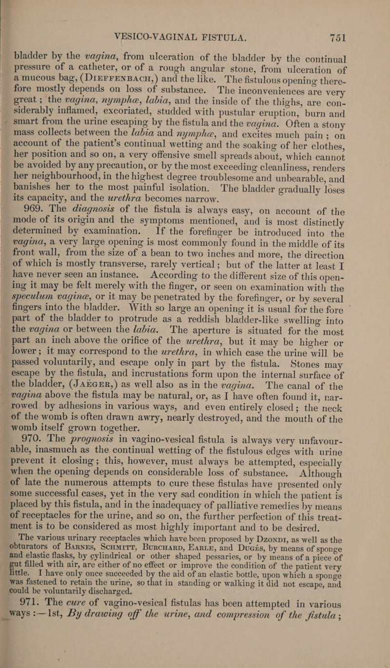 bladder by the vagina, from ulceration of the bladder by the continual pressure of a catheter, or of a rough angular stone, from ulceration of a mucous bag, (DiEFFENBACH,) and the like. The fistulous opening there- fore mostly depends on loss of substance. The inconveniences are very great ; the vagina, nymphe, labia, and the inside of the thighs, are con- siderably inflamed, excoriated, studded with pustular eruption, burn and _ smart from the urine escaping by the fistula and the vagina. Often a stony mass collects between the labia and nymphe, and excites much pain ; on account of the patient’s continual wetting and the soaking of her clothes, her position and so on, a very offensive smell spreads about, which cannot be avoided by any precaution, or by the most exceeding cleanliness, renders her neighbourhood, in the highest degree troublesome and unbearable, and banishes her to the most painful isolation. The bladder gradually loses its capacity, and the urethra becomes narrow. 969. The diagnosis of the fistula is always easy, on account of the mode of its origin and the symptoms mentioned, and is most distinctly determined by examination. If the forefinger be introduced into the vagina, a very large opening is most commonly found in the middle of its front wall, from the size of a bean to two inches and more, the direction of which is mostly transverse, rarely vertical; but of the latter at least I have never seen an instance. According to the different size of this open- ing it may be felt merely with the finger, or seen on examination with the speculum vagine, or it may be penetrated by the forefinger, or by several fingers into the bladder. With so large an opening it is usual for the fore ” part of the bladder to protrude as a reddish bladder-like swelling into the vagina or between the labia. The aperture is situated for the most part an inch above the orifice of the urethra, but it may be higher or lower ; it may correspond to the urethra, in which case the urine will be passed voluntarily, and escape only in part by the fistula. Stones may escape by the fistula, and incrustations form upon the internal surface of the bladder, (JAEGER,) as well also as in the vagina. The canal of the vagina above the fistula may be natural, or, as I have often found it, nar- rowed by adhesions in various ways, and even entirely closed; the neck of the womb is often drawn awry, nearly destroyed, and the mouth of the womb itself grown together. 970. The prognosis in vagino-vesical fistula is always very unfavour- able, inasmuch as the continual wetting of the fistulous edges with urine prevent it closing; this, however, must always be attempted, especially when the opening depends on considerable loss of substance. Although of late the numerous attempts to cure these fistulas have presented only some successful cases, yet in the very sad condition in which the patient is placed by this fistula, and in the inadequacy of palliative remedies by means of receptacles for the urine, and so on, the further perfection of this treat- ment is to be considered as most highly important and to be desired. The various urinary receptacles which have been proposed by Dzonp1, as well as the obturators of Barnes, Scumirr, Burcuarp, EARLE, and Duass, by means of sponge and elastic flasks, by ¢ylindrical or other shaped pessaries, or by means of a piece of gut filled with air, are either of no effect or improve the condition of the patient very little. I have only once succeeded by the aid of an elastic bottle, upon which a sponge was fastened to retain the urine, so that in standing or walking it did not escape, and could be voluntarily discharged. 971. The cure of vagino-vesical fistulas has been attempted in various ways :—Ist, By drawing off the urine, and compression of the fistula ; -