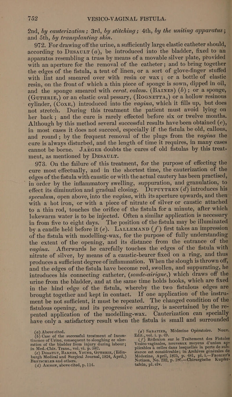 Qnd, by cauterization; 3rd, by stitching; 4th, by the uniting apparatus ; and 5th, by transplanting skin. 972. For drawing off the urine, a sufficiently large elastic catheter should, according to DesautT (a), be introduced into the bladder, fixed to an apparatus resembling a truss by means of a movable silver plate, provided with an aperture for the removal of the catheter ; and to bring together the edges of the fistula, a tent of linen, or a sort of glove-finger stuffed with lint and smeared over with resin or wax; or a bottle of elastic resin, on the front of which a thin piece of sponge is sown, dipped in oil, and the sponge smeared with cerat. calam. (Bainss) (6); or a sponge, (GuTurie,) or an elastic oval pessary, (RoGNETTA,) or a hollow resinous cylinder, (Coxs,) introduced into the vagina, which it fills up, but does not stretch. During this treatment the patient must avoid lying on her back; and the cure is rarely effected before six or twelve months. Although by this method several successful results have been obtained (¢), in most cases it does not succeed, especially if the fistula be old, callous, and round; by the frequent removal of the plugs from the vagina the cure is always disturbed, and the length of time it requires, in many cases cannot be borne. JAEGER doubts the cures of old fistulas by this treat- ment, as mentioned by DESAULT. 973. On the failure of this treatment, for the purpose of effecting the cure most effectually, and in the shortest time, the cauterization of the edges of the fistula with caustic or with the actual cautery has been practised, in order by the inflammatory swelling, suppuration, and granulation, to effect its diminution and gradual closing. DupuyTREN (d) introduces his speculum, open above, into the vagina, with its aperture upwards, and then — with a hot iron, or with a piece of nitrate of silver or caustic attached to a thin rod, touches the orifice of the fistula for a minute, after which lukewarm water is to be injected. Often a similar application is necessary in from five to eight days. The position of the fistula may be illuminated by a candle held before it (e). Laztemanp (/) first takes an impression of the fistula with modelling-wax, for the purpose of fully understanding the extent of the opening, and its distance from the entrance of the vagina. Afterwards he carefully touches the edges of the fistula with nitrate of silver, by means of a caustic-bearer fixed on a ring, and thus produces a sufficient degree of inflammation. When the slough is thrown off, and the edges of the fistula have become red, swollen, and suppurating, he introduces his connecting catheter, (sonde-airigne,) which draws off the urine from the bladder, and at the same time holds hooks, which are fixed in the hind edge of the fistula, whereby the two fistulous edges are brought together and kept in contact. If one application of the instru-_ ment be not sufficient, it must be repeated. The changed condition of the fistulous opening, and its progressive scarring, is ascertained by the re- peated application of the modelling-wax. Cauterization can specially have only a satisfactory result when the fistula is small and surrounded (e) SaBaTrER, Médecine Operatoire. Nouv. (a) Above cited. ; Edit., vol. i. p. 49. (b) Case of the successful treatment of Incon- tinence of Urine, consequent to sloughing or ulce- ration of the bladder from injury during labour; in Med.-Chir. Trans., vol. vi. p. 582. (c) DesauLT, Barnes, Youne, GuTuRie, (Edin- burgh Medical and Surgical Journal, 1824, April,) BRETSCHLER and others. (d) Amnon, above cited, p. 114. (f) Reflexion sur le Traitement des Fistules Vesico-vaginales, nouveaux moyens d’union ap- plicables 4 celles dans lesquelles la perte de su stance est considérable; in Archives générales de Médecine, April, 1825, p. 481, pl. i—FronrEr’s Notizen, No. 232, p. 186.—Chirurgische Kupfer- tafeln, pl. clv.