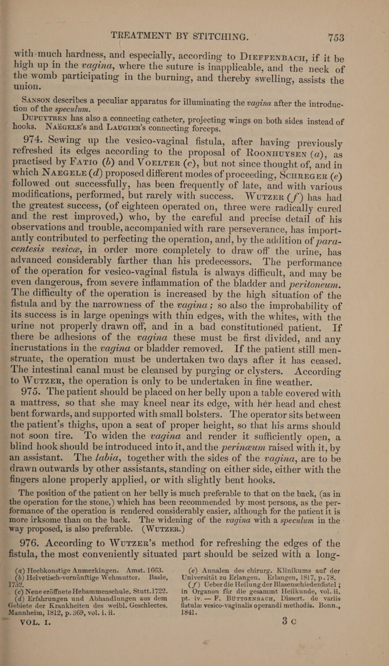 TREATMENT BY STITCHING. 15a with-much hardness, and especially, according to DIEFFENBACH, if it be high up in the vagina, where the suture is inapplicable, and the neck of the womb participating in the burning, and thereby swelling, assists the union. _ Sanson describes a peculiar apparatus for illuminating the vagina after the introdue- tion of the speculum. __ Durvyrren has also a connecting catheter, projecting wings on both sides instead of _ hooks. Naicee’s and Laverer’s connecting forceps. 974. Sewing up the vesico-vaginal fistula, after having previously refreshed its edges according to the proposal of Roonnuysen (a), as practised by Fario (6) and VoEtTeEr (ce), but not since thought of, and in which NarGELx (d) proposed different modes of proceeding, ScurEGER (e) followed out successfully, has been frequently of late, and with various modifications, performed, but rarely with success. Wutzur ( J) has had the greatest success, (of eighteen operated on, three were radically cured and the rest improved,) who, by the careful and precise detail of his observations and trouble, accompanied with rare perseverance, has import- antly contributed to perfecting the operation, and, by the addition of para- centesis vesice, in order more completely to draw off the urine, has advanced considerably farther than his predecessors. The performance of the operation for vesico-vaginal fistula is always difficult, and may be even dangerous, from severe inflammation of the bladder and peritoneum. The difficulty of the operation is increased by the high situation of the fistula and by the narrowness of the vagina; so also the improbability of _ its success is in large openings with thin edges, with the whites, with the urine not properly drawn off, and in a bad constitutioned patient. If there be adhesions of the vagina these must be first divided, and any incrustations in the vagina or bladder removed. If the patient still men- struate, the operation must be undertaken two days after it has ceased. The intestinal canal must be cleansed by purging or clysters. According to WurzeER, the operation is only to be undertaken in fine weather. 975. The patient should be placed on her belly upon a table covered with a mattress, so that she may kneel near its edge, with hér head and chest bent forwards, and supported with small bolsters. The operator sits between the patient’s thighs, upon a seat of proper height, so that his arms should not soon tire. ‘To widen the vagina and render it sufficiently open, a blind hook should be introduced into it, and the perineum raised with it, by an assistant. ‘The /abia, together with the sides of the vagina, are to be drawn outwards by other assistants, standing on either side, either with the fingers alone properly applied, or with slightly bent hooks. The position of the patient on her belly is much preferable to that on the back, (as in the operation for the stone,) which has been recommended by most persons, as the per- formance of the operation is rendered considerably easier, although for the patient it is more irksome than on the back. The widening of the vagina with a speculum in the - way proposed, is also preferable. (WUTZER.) 976. According to WurzER’s method for refreshing the edges of the fistula, the most conveniently situated part should be seized with a long- a) Heebkonstige Anmerkingen. Amst. 1663. (e) Annalen des chirurg. Klinikums auf der &amp; Helvetisch-verninftige Wehmutter. Basle, Universitat zu Erlangen. Erlangen, 1817, p.78. 702. (f) Ueber die Heilung der Blasenschiedenfistel ; _ (c) Neue eréffnete Hebammenschule, Stutt.1722. in Organon fir die gesammt Heilkunde, vol. ii. (d) Erfahrungen und Abhandlungen aus dem pt. iv.— F. Birreznsacu, Dissert. de variis Gebiete der Krankheiten des weibl. Geschlectes, _ fistulae vesico-vaginalis operandi methodis. Bonn., Mannheim, 1812, p. 369, vol. i. ii. 1841. = VOL, I. 3.C