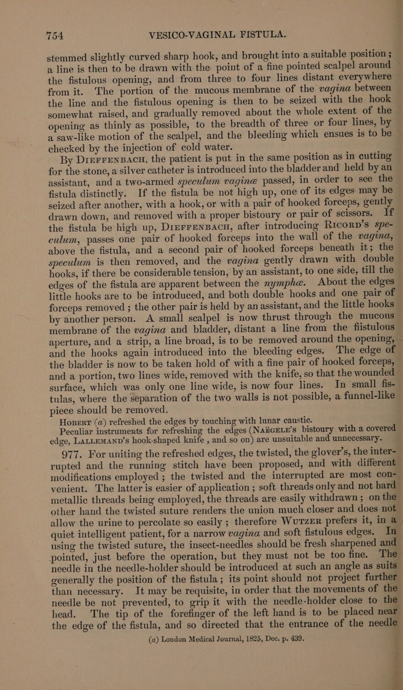 stemmed slightly curved sharp hook, and brought into a suitable position ; a line is then to be drawn with the point of a fine pointed scalpel around the fistulous opening, and from three to four lines distant everywhere from it. The portion of the mucous membrane of the vagina between the line and the fistulous opening is then to be seized with the hook somewhat raised, and gradually removed about the whole extent of the opening as thinly as possible, to the breadth of three or four lines, by a saw-like motion of the scalpel, and the bleeding which ensues is to be checked by the injection of cold water. By Dierrensacu, the patient is put in the same position as in cutting for the stone, a silver catheter is introduced into the bladder and held by an assistant, and a two-armed speculum vagine passed, in order to see the fistula distinctly. If the fistula be not high up, one of its edges may be seized after another, with a hook, or with a pair of hooked forceps, gently drawn down, and removed with a proper bistoury or pair of scissors. If the fistula be high up, DrerrenBacu, after introducing Ricorp’s spe- culum, passes one pair of hooked forceps into the wall of the vagina, above the fistula, and a second pair of hooked forceps beneath it; the speculum is then removed, and the vagina gently drawn with double hooks, if there be considerable tension, by an assistant, to one side, till the edges of the fistula are apparent between the nymphe. About the edges little hooks are to be introduced, and both double hooks and one pair of forceps removed ; the other pair is held by an assistant, and the little hooks by another person. A small scalpel is now thrust through the mucous membrane of the vagina and bladder, distant a line from the fiistulous aperture, and a strip, a line broad, is to be removed around the opening, — and the hooks again introduced into the bleeding edges. The edge of the bladder is now to be taken hold of with a fine pair of hooked forceps, and a portion, two lines wide, removed with the knife, so that the wounded surface, which was only one line wide, is now four lines. In small fis- tulas, where the separation of the two walls is not possible, a funnel-like piece should be removed. Hosert (a) refreshed the edges by touching with lunar caustic. Peculiar instruments for refreshing the edges (NASGELE’s bistoury with a covered edge, LALLEMAND’s hook-shaped knife , and so on) are unsuitable and unnecessary. 977. For uniting the refreshed edges, the twisted, the elover’s, the inter- rupted and the running stitch have been proposed, and with different modifications employed ; the twisted and the interrupted are most con= venient. The latter is easier of application ; soft threads only and not hard metallic threads being employed, the threads are easily withdrawn ; on the other hand the twisted suture renders the union much closer and does not _ allow the urine to percolate so easily ; therefore Wurzer prefers it, in a_ quiet intelligent patient, for a narrow vagina and soft fistulous edges. In using the twisted suture, the insect-needles should be fresh sharpened and pointed, just before the operation, but they must not be too fine. The needle in the needle-holder should be introduced at such an angle as suits generally the position of the fistula; its point should not project further than necessary. It may be requisite, in order that the movements of the needle be not prevented, to grip it with the needle-holder close to the head. The tip of the forefinger of the left hand is to be placed near the edge of the fistula, and so directed that the entrance of the needle (a) London Medical Journal, 1825, Dec. p. 439.