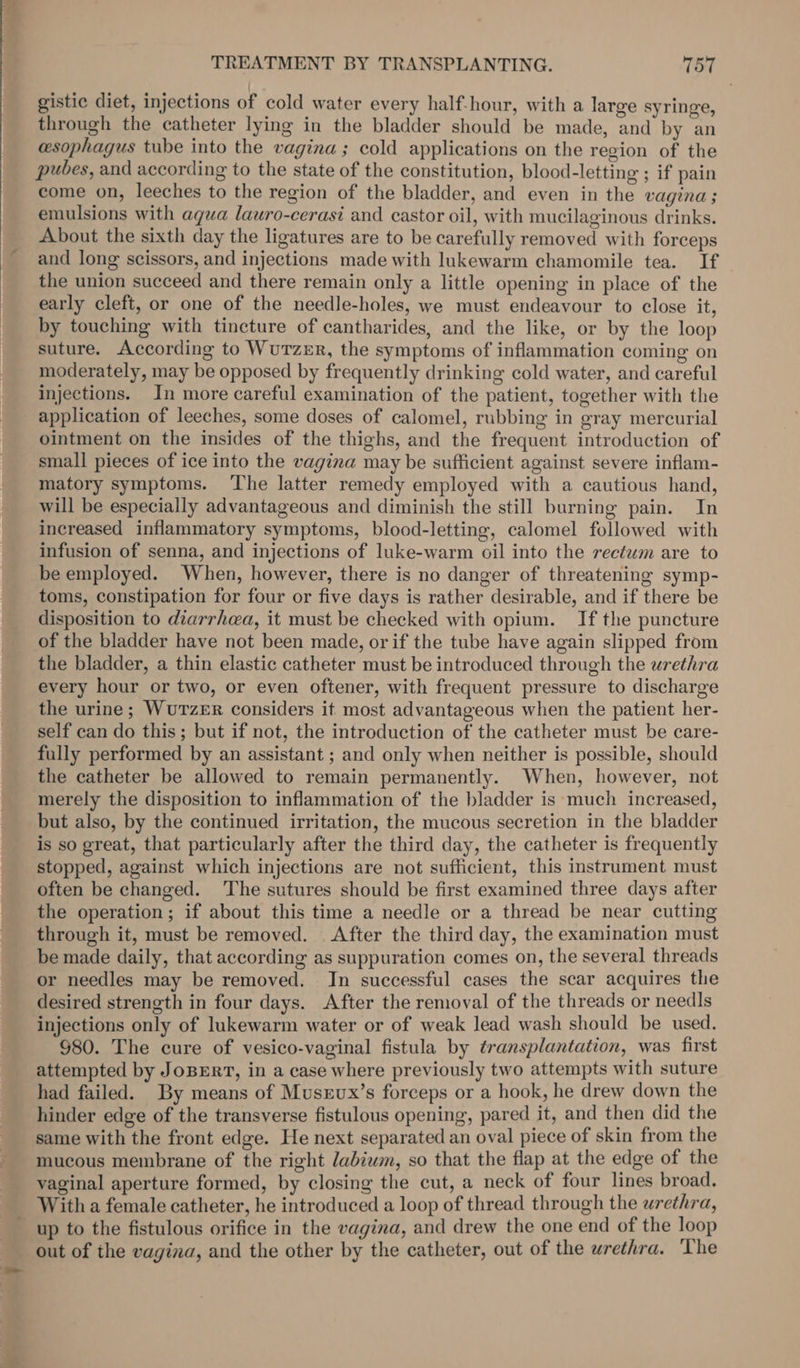 TREATMENT BY TRANSPLANTING. 157 gistic diet, injections of cold water every half-hour, with a large syringe, through the catheter lying in the bladder should be made, and by an esophagus tube into the vagina ; cold applications on the region of the pubes, and according to the state of the constitution, blood-letting ; if pain come on, leeches to the region of the bladder, and even in the vagina; emulsions with agua lauro-cerasi and castor oil, with mucilaginous drinks. About the sixth day the ligatures are to be carefully removed with forceps and long scissors, and injections made with lukewarm chamomile tea. If the union succeed and there remain only a little opening in place of the early cleft, or one of the needle-holes, we must endeavour to close it, by touching with tincture of cantharides, and the like, or by the loop suture. According to WuTzeEr, the symptoms of inflammation coming on moderately, may be opposed by frequently drinking cold water, and careful injections. In more careful examination of the patient, together with the application of leeches, some doses of calomel, rubbing in gray mercurial ointment on the insides of the thighs, and the frequent introduction of small pieces of ice into the vagina may be sufficient against severe inflam- matory symptoms. The latter remedy employed with a cautious hand, will be especially advantageous and diminish the still burning pain. In increased inflammatory symptoms, blood-letting, calomel followed with infusion of senna, and injections of luke-warm oil into the rectum are to be employed. When, however, there is no danger of threatening symp- toms, constipation for four or five days is rather desirable, and if there be disposition to diarrhea, it must be checked with opium. If the puncture of the bladder have not been made, or if the tube have again slipped from the bladder, a thin elastic catheter must be introduced through the urethra every hour or two, or even oftener, with frequent pressure to discharge the urine; WuTzER considers it most advantageous when the patient her- self can do this; but if not, the introduction of the catheter must be care- fully performed by an assistant ; and only when neither is possible, should the catheter be allowed to remain permanently. When, however, not merely the disposition to inflammation of the bladder is ‘much increased, but also, by the continued irritation, the mucous secretion in the bladder is so great, that particularly after the third day, the catheter is frequently stopped, against which injections are not sufficient, this instrument must often be changed. ‘The sutures should be first examined three days after the operation; if about this time a needle or a thread be near cutting through it, must be removed. After the third day, the examination must be made daily, that according as suppuration comes on, the several threads or needles may be removed. Jn successful cases the scar acquires the desired strength in four days. After the removal of the threads or need|Is injections only of lukewarm water or of weak lead wash should be used. §80. The cure of vesico-vaginal fistula by transplantation, was first attempted by JoBERT, in a case where previously two attempts with suture had failed. By means of Musrvux’s forceps or a hook, he drew down the hinder edge of the transverse fistulous opening, pared it, and then did the same with the front edge. He next separated an oval piece of skin from the mucous membrane of the right labiwm, so that the flap at the edge of the vaginal aperture formed, by closing the cut, a neck of four lines broad. With a female catheter, he introduced a loop of thread through the urethra, up to the fistulous orifice in the vagina, and drew the one end of the loop out of the vagina, and the other by the catheter, out of the urethra. ‘The