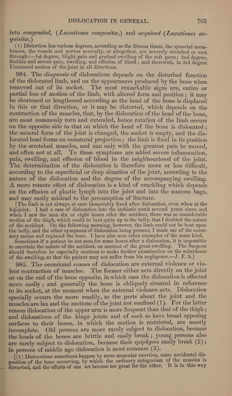 into congenital, (Luxationes congenite,) and acquired (Luzxationes ac- quisite.) : (1) Distortion has various degrees, according as the fibrous tissue, the synovial mem- branes, the vessels and nerves severally, or altogether, are severely stretched or torn through :—1st degree, Slight pain and gradual swelling of the soft parts; 2nd degree, Sudden and severe pain, swelling, and effusion of blood ; and therewith, in 3rd degree ‘Unnatural motion of the joint in all directions. 984. The diagnosis-of dislocations depends on the disturbed function of the dislocated limb, and on the appearances produced by the bone when removed out of its socket. The most remarkable signs are, entire or partial loss of motion of the limb, with altered form and position; it may be shortened or lengthened according as the head of the bone is displaced in this or that direction, or it may be distorted, which depends on the contraction of the muscles, that, by the dislocation of the head of the bone, are most commonly torn and extended, hence rotation of the limb occurs on the opposite side to that on which the head of the bone is dislocated ; the natural form of the joint is changed, the socket is empty, and the dis- located head forms an unnatural projection ; the limb is fixed in its position by the stretched muscles, and can only with the greatest pain be moved, and often not at all. ‘To these symptoms are added severe inflammation, pain, swelling, and effusion of blood in the neighbourhood of the joint. The determination of the dislocation is therefore more or less difficult, according to the superficial or deep situation of the joint, according to the nature of the dislocation and the degree of the accompanying swelling. A more remote effect of dislocation is a kind of crackling which depends on the effusion of plastic lymph into the joint and into the mucous bags, and may easily mislead to the presumption of fracture. [The limb is not always at once immovably fixed after dislocation, even when at the hip-joint. I had a case of dislocation into the ischiatic notch several years since, and when I saw the man six or eight hours after the accident, there was so considerable motion of the thigh, which could be bent quite up to the belly, that I doubted the nature of the accident. On the following morning, however, the limb could not be bent upon the belly, and the other symptoms of dislocation being present, I made use of the neces- sary means and replaced the bone. I have also seen other examples of the same kind. Sometimes if a patient be not seen for some hours after a dislocation, it is impossible to ascertain the nature of the accident, on account of the great swelling. The Surgeon should therefore be especially cautious to make further examination on the subsidence of the swelling, so that the patient may not suffer from his negligence.—J. F. S.] 985. The occasional causes of dislocation are external violence or vio- lent contraction of muscles: The former either acts directly on the joint or on the end of the bone opposite, in which case the dislocation is effected more easily ; and generally the bone is obliquely situated in reference to its socket, at the moment when the external violence acts. Dislocation specially occurs the more readily, as the parts about the joint and the muscles are lax and the motions of the joint not confined (1). For the latter reason dislocation of the upper arm is more frequent than that of the thigh ; and dislocations of the hinge joints and of such as have broad opposing surfaces to their bones, in which the motion is restricted, are mostly incomplete. Old persons are more rarely subject to dislocation, because the heads of the bones are brittle and easily break ; young persons also are rarely subject to dislocation, because their epiphyses easily break (2) ; _ in persons of middle age dislocation is most common (3). [(1) Dislocations sometimes happen by mere muscular exertion, some accidental dis- position of the bone occurring, by which the ordinary antagonism of the muscles is .. disturbed, and the efforts of one set become too great for the other. It is in this way